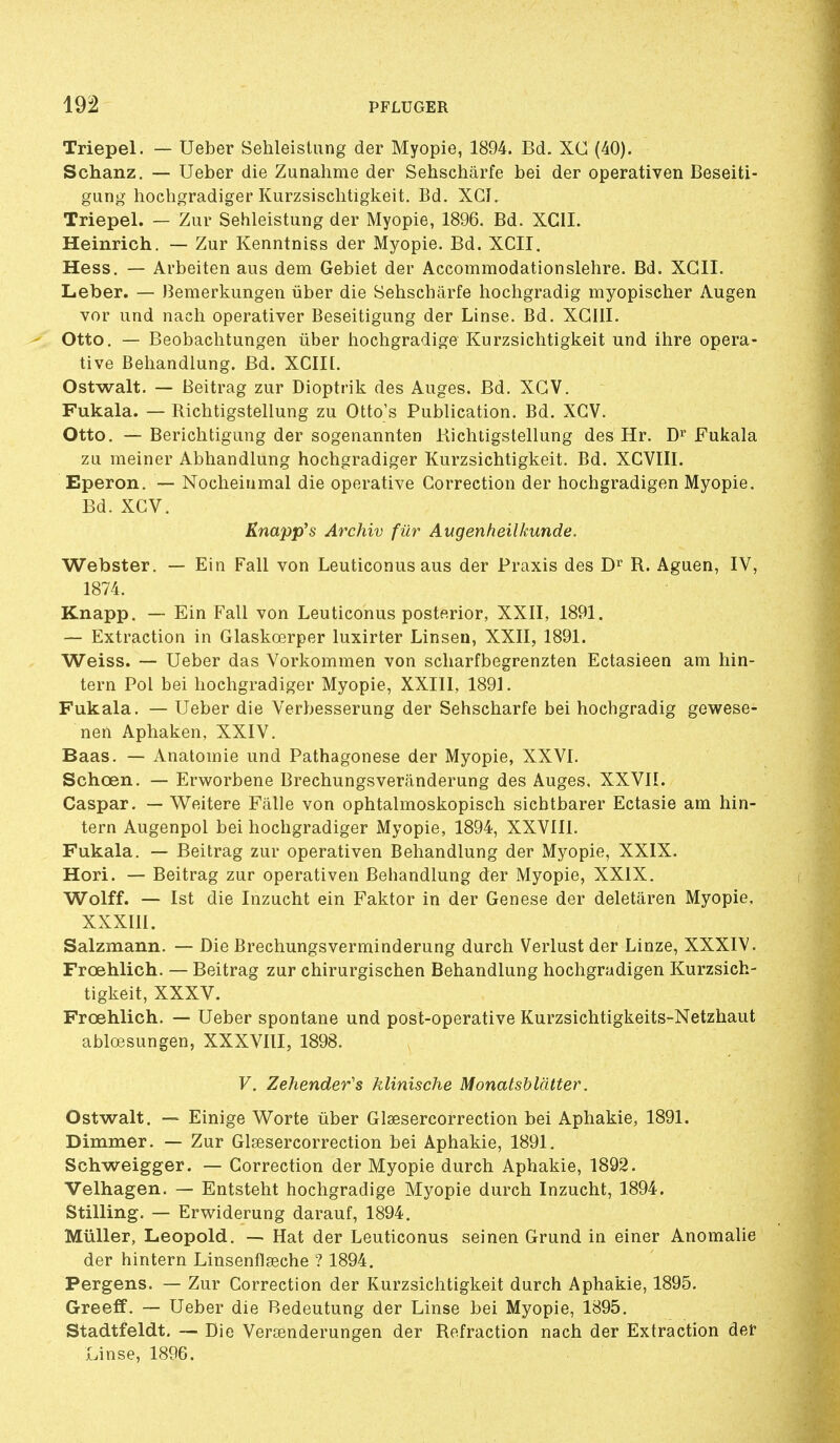 Triepel. — Ueber SehleisUing der Myopie, 1894. Bd. XC (40). Schanz. — Ueber die Zunahme der Sehschârfe bei der operativen Beseiti- gung hochgradiger Kurzsisclitigkeit. Bd. XGI. Triepel. — Zur Sehleistung der Myopie, 1896. Bd. XGII. Heinrich. — Zur Kenntniss der Myopie. Bd. XCII. Hess. — Arbeiten aus dem Gebiet der Accommodationslehre. Bd. XGII. Leber. — Bemerkungen tiber die Sehschârfe hochgradig myopischer Augen vor iind nach operativer Beseitigung der Linse. Bd. XGIII. Otto, — Beobachtungen liber iiochgradige Kurzsichtigkeit und ihre opera- tive Beliandlung. Bd. XCII[. Ostwalt. — Beitrag zur Dioptrik des Auges. Bd. XGV. Fukala. — Richtigstellung zu Otto's Publication. Bd. XGV. Otto. — Berichtigung der sogenannten Richtigstellung des Hr. D^ Fukala zu meiner Abhandlung hochgradiger Kurzsichtigkeit. Bd. XCVIII. Eperon. — Nocheinmal die operative Correction der hochgradigen Myopie. Bd. XGV. Knapp's Archiv fur Augenheilkunde. Webster. — Ein Fall von Leuticonus aus der Praxis des R. Aguen, IV, 1874. Knapp. — Ein Fall von Leuticonus poste.rior, XXII, 1891. — Extraction in Glaskœrper luxirter Linsen, XXII, 1891. Weiss. — Ueber das Vorkommen von scharfbegrenzten Ectasieen am hin- tern Fol bei hochgradiger Myopie, XXIII, 1891. Fukala. — Ueber die Verbesserung der Sehschârfe bei hochgradig gewese- nen Aphaken, XXIV. Baas. — Anatoinie und Pathagonese der Myopie, XXVI. Schœn. — Erworbene Brechungsverânderung des Auges, XXVII. Caspar. — Weitere Fâlle von ophtalmoskopisch sichtbarer Ectasie am hin- tern Augenpol bei hochgradiger Myopie, 1894, XXVIII. Fukala. — Beitrag zur operativen Beliandlung der Myopie, XXIX. Hori. — Beitrag zur operativen Beliandlung der Myopie, XXIX, Wolff. — Ist die Inzucht ein Faktor in der Genèse der deletâren Myopie, XXXIII. Salzmann. — Die Brechungsverminderung durch Verlust der Linze, XXXIV. Frœhlich. — Beitrag zur chirurgischen Behandlung hochgradigen Kurzsich- tigkeit, XXXV. Frœhlich. — Ueber spontané und post-operative Kurzsichtigkeits-Netzhaut ablœsungen, XXXVIII, 1898. F. Zehender's klinische Monatshlcitter. Ostwalt. — Einige Worte ùber Glsesercorrection bei Aphakie, 1891. Dimmer. — Zur Glsesercorrection bei Aphakie, 1891. Schweigger. — Correction der Myopie durch Aphakie, 1892. Velhagen. — Entsteht hochgradige Myopie durch Inzucht, 1894. Stilling. — Erwiderung darauf, 1894. Millier, Leopold. — Hat der Leuticonus seinen Grund in einer Anomalie der hintern Linsenflœche ? 1894. Pergens. — Zur Correction der Kurzsichtigkeit durch Aphakie, 1895. Greeff, — Ueber die Redeutung der Linse bei Myopie, 1895. Stadtfeldt. — Die Versenderungen der Refraction nach der Extraction der Linse, 1896.