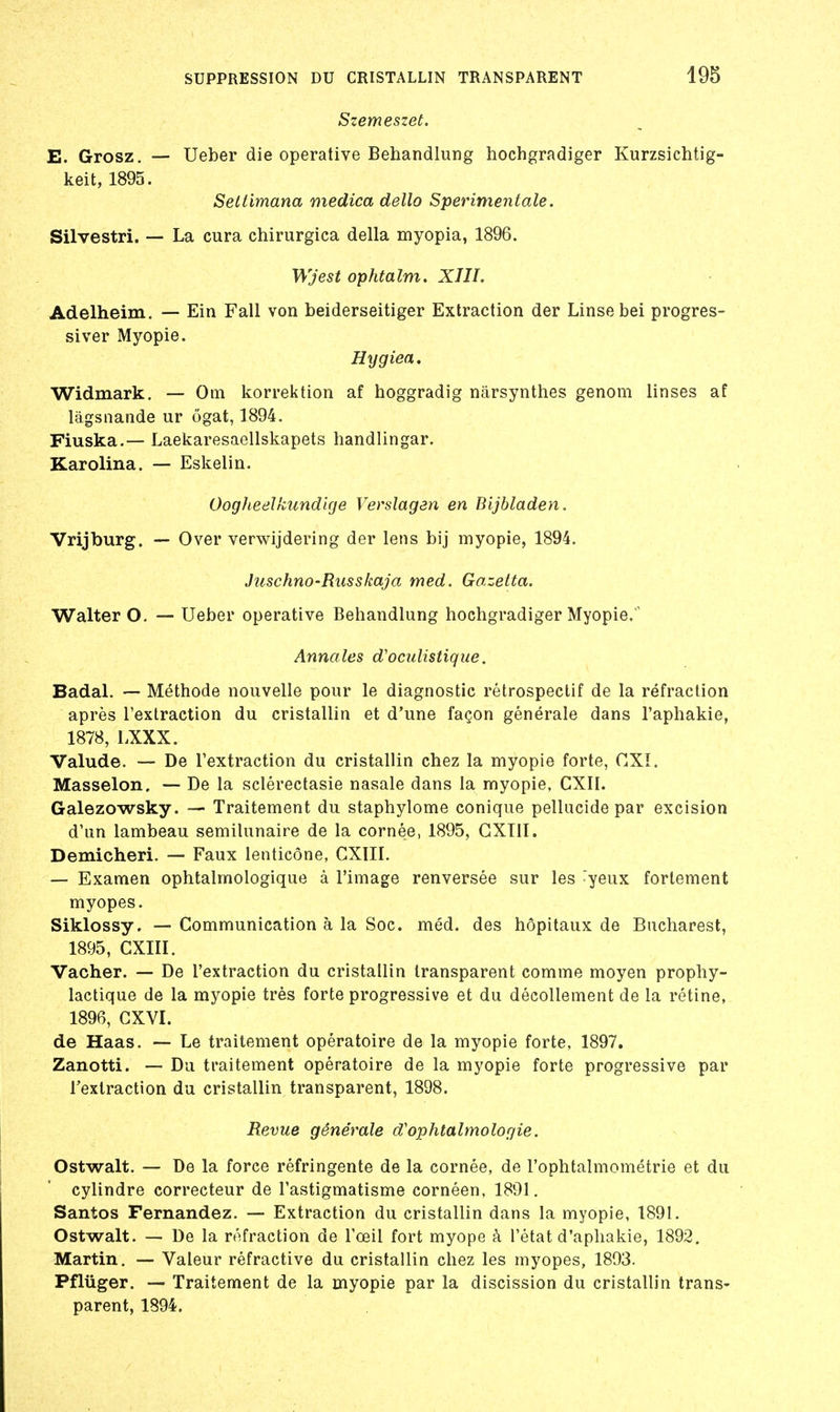 Szemeszet. E. Grosz. — Ueber die operative Behandlung hochgradiger Kurzsichtig- keit, 1895. Seltimana medica dello S périment aie. Silvestri. — La cura chirurgica délia myopia, 1896. Wjest ophtalm. XIII. Adelheîm. — Ein Fall von beiderseitiger Extraction der Linsebei progres- siver Myopie. Hygiea, Widmark. — Om korrektion af hoggradig nârsynthes genom linses af làgsnande ur ôgat, 1894. Fiuska.— Laekaresaellskapets handlingar. Karolina. — Eskelin. OogJieelkundirje Verslagan en Bijbladen. Vrijburg. — Over verwijdering der lens bij myopie, 1894. Juschno-Riisskaja med. Gazetta. Walter O. — Ueber operative Behandlung hochgradiger Myopie.' Annales d'ociilistique. Badal. — Méthode nouvelle pour le diagnostic rétrospectif de la réfraction après l'extraction du cristallin et d'une façon générale dans l'aphakie, 1878, LXXX. Valude. — De l'extraction du cristallin chez la myopie forte, CXI. Masselon, — De la sclérectasie nasale dans la myopie, CXIl. Galezowsky. — Traitement du staphylome conique pellucide par excision d'un lambeau semilunaire de la cornée, 1895, GXTII. Demicheri. — Faux lenticône, CXIII. — Examen ophtalmologique à l'image renversée sur les yeux fortement myopes. Siklossy. — Communication à la Soc. méd. des hôpitaux de Bucharest, 1895, CXIII. Vacher. — De l'extraction du cristallin transparent comme moyen prophy- lactique de la myopie très forte progressive et du décollement de la rétine, 1896, GXVI. de Haas. — Le traitement opératoire de la myopie forte, 1897, Zanotti. — Du traitement opératoire de la myopie forte progressive par l'extraction du cristallin transparent, 1898. Revue générale d'ophtalmolof/ie. Ostwalt. — De la force réfringente de la cornée, de l'ophtalmométrie et du cylindre correcteur de l'astigmatisme cornéen, 1891. Santos Fernandez. — Extraction du cristallin dans la myopie, 1891. Ostwalt. — De la réfraction de l'œil fort myope à l'état d'aphakie, 1892. Martin. — Valeur réfractive du cristallin chez les myopes, 1893. Pfluger. — Traitement de la myopie par la discission du cristallin trans- parent, 1894.