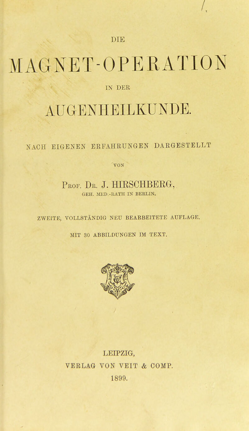 /. DIE MAGNET-OPERATION IN DER AUGENHEILKUNDE. NACH EIGENEN ERFAHRUNGEN DARGESTELLT VON rßOF. De. j. hirschberg, GEH. MED.-EATH IN BEELIN. ZWEITE, VOLLSTÄNDIG NEU BEARBEITETE AUFLAGE. MIT 30 ABBILDUNGEN IM TEXT. LEIPZIG, VERLAG VON VEIT & COMP. 1899.