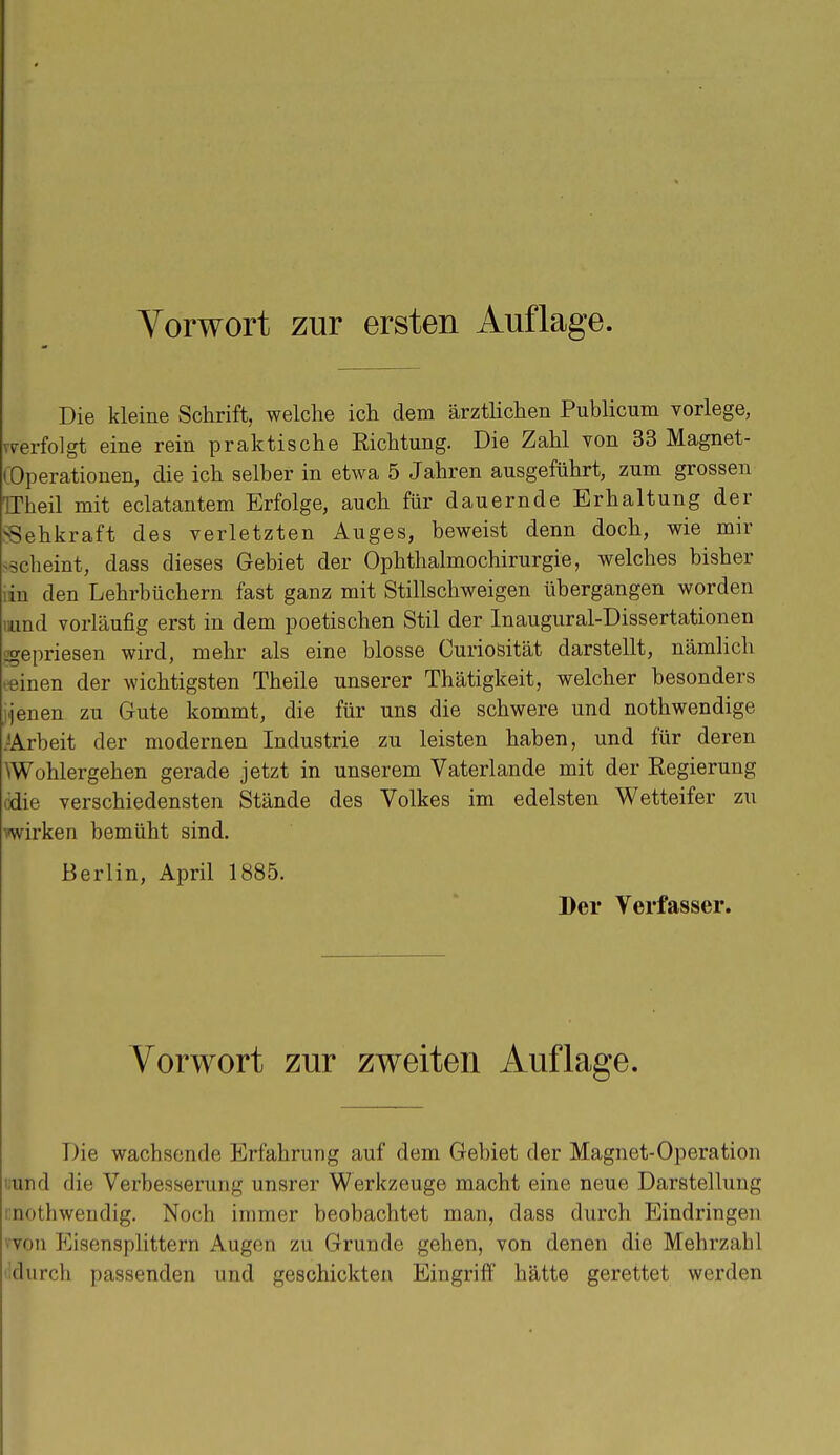 Vorwort zur ersten Auflage. Die kleine Schrift, welche ich dem ärztlichen Publicum vorlege, verfolgt eine rein praktische Richtung. Die Zahl von 33 Magnet- ( Operationen, die ich selber in etwa 5 Jahren ausgeführt, zum grossen TTheil mit eclatantem Erfolge, auch für dauernde Erhaltung der SSehkraft des verletzten Auges, beweist denn doch, wie mir scheint, dass dieses Gebiet der Ophthalmochirurgie, welches bisher lin den Lehrbüchern fast ganz mit Stillschweigen übergangen worden «und vorläufig erst in dem poetischen Stil der Inaugural-Dissertationen gepriesen wird, mehr als eine blosse Curiosität darstellt, nämlich feinen der wichtigsten Theile unserer Thätigkeit, welcher besonders Üenen zu Gute kommt, die für uns die schwere und nothwendige .^Arbeit der modernen Industrie zu leisten haben, und für deren Wohlergehen gerade jetzt in unserem Vaterlande mit der Regierung cdie verschiedensten Stände des Volkes im edelsten Wetteifer zu wirken bemüht sind. Berlin, April 1885. Der Verfasser. Vorwort zur zweiten Auflage. Die wachsende Erfahrung auf dem Gebiet der Magnet-Operation und die Verbesserung unsrer Werkzeuge macht eine neue Darstellung nothwendig. Noch immer beobachtet man, dass durch Eindringen »von Eisensplittern Augen zu Grunde gehen, von denen die Mehrzahl tidurch passenden und geschickten Eingriff hätte gerettet werden