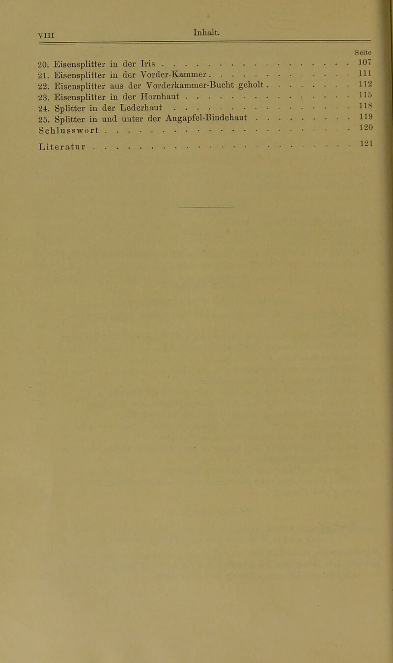 Seite 20. Eisensplitter in der Iris 107 21. Eisensplitter in der Vorder-Kammer 111 22. Eisensplitter aus der Vorderkammer-Bucht geholt 112 23. Eisensplitter in der Hornhaut 11-> 24. Splitter in der Lederhaut 118 25. Splitter in und unter der Augapfel-Bindehaut 119 Schlusswort • • • 120 Literatur 121