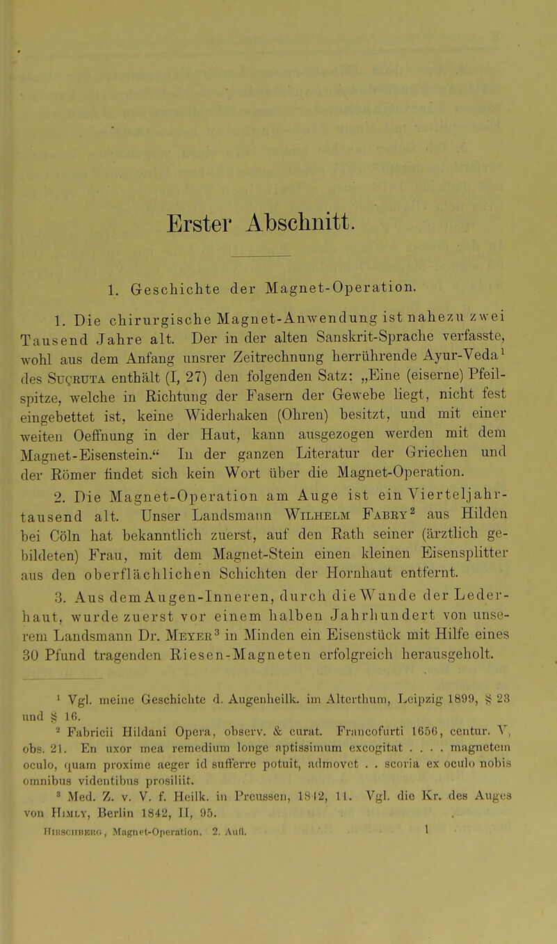 Erster Abschnitt. 1. Geschichte der Magnet-Operation. 1. Die chirurgische Magnet-Anwendung ist nahezu zwei Tausend Jahre alt. Der in der alten Sanskrit-Sprache verfasste, wohl aus dem Anfang unsrer Zeitrechnung herrührende Ayur-Veda1 des Suqkuta enthält (I, 27) den folgenden Satz: „Eine (eiserne) Pfeil- spitze, welche in Richtung der Fasern der Gewebe liegt, nicht fest eingebettet ist, keine Widerhaken (Ohren) besitzt, und mit einer weiten Oeffnung in der Haut, kann ausgezogen werden mit dem Magnet-Eisenstein. In der ganzen Literatur der Griechen und der Eömer findet sich kein Wort über die Magnet-Operation. 2. Die Magnet-Operation am Auge ist ein Vierteljahr- tausend alt. Unser Landsmann Wilhelm Fabey2 aus Hilden bei Cöln hat bekanntlich zuerst, auf den Rath seiner (ärztlich ge- bildeten) Frau, mit dem Magnet-Stein einen kleinen Eisensplitter aus den oberflächlichen Schichten der Hornhaut entfernt. 3. Aus dem Augen-Inneren, durch die Wände der Leder- haut, wurde zuerst vor einem halben Jahrhundert von unse- rem Landsmann Dr. Meyer3 in Minden ein Eisenstück mit Hilfe eines 30 Pfund tragenden Riesen-Magneten erfolgreich herausgeholt. 1 Vgl. meine Geschichte d. Augenheilk. im Alterthum, Leipzig 1890, § 23 und § 16. 2 Fabricii Hildani Opera, observ. & curat. Fnmcofurti 165G, centur. V, obs. 21. En uxor mea rernedium longe nptissimum exeogitat .... magnetem oculo, quam proxime aeger id suft'erve potuit, arimovet . . scoria ex oculo nobis omnibus videntibus prosiliit. 8 Med. Z. v. V. f. Heilk. in Prcussen, 1812, 11. Vgl. die Kr. des Auges von Himly, Berlin 1842, II, 95.