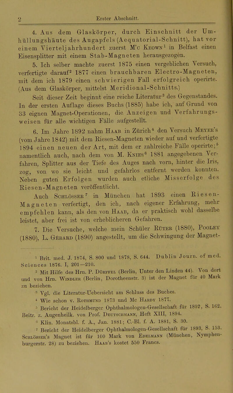 4. Aus dem Glaskörper, durch Einschnitt der Um- hüllungshäute des Augapfels (Aequatorial-Schnitt), hat vor einem Vierteljahrhundert zuerst M'c Keown1 in Belfast einen Eisensplitter mit einem Stab-Magneten herausgezogen. 5. Ich selber machte zuerst 1875 einen vergeblichen Versuch, verfertigte darauf2 1877 einen brauchbaren Electro-Magneten, mit dem ich 1879 einen schwierigen Fall erfolgreich operirte. (Aus dem Glaskörper, mittelst Meridional-Schnitts.) Seit dieser Zeit beginnt eine reiche Literatur3 des Gegenstandes. In der ersten Auflage dieses Buchs (1885) habe ich, auf Grund von 33 eignen Magnet-Operationen, die Anzeigen und Verfahrungs- weisen für alle wichtigen Fälle aufgestellt. 6. Im Jahre 1892 nahm Haab in Zürich4 den Versuch Meyer's (vom Jahre 1842) mit dem Eiesen-Magneten wieder auf und verfertigte 1894 einen neuen der Art, mit dem er zahlreiche Fälle operirte;6 namentlich auch, nach dem von M. Knies6 1881 angegebenen Ver- fahren, Splitter aus der Tiefe des Auges nach vorn, hinter die Iris, zog, von wo sie leicht und gefahrlos entfernt werden konnten. Neben guten Erfolgen wurden auch etliche Misserfolge des Riesen-Magneten veröffentlicht. Auch Schlösser7 in München hat 1893 einen Eiesen- Magneten verfertigt, den ich, nach eigener Erfahrung, mehr empfehlen kann, als den von Haab, da er praktisch wohl dasselbe leistet, aber frei ist von erheblicheren Gefahren. 7. Die Versuche, welche mein Schüler Euter (1880), Pooley (1880), L. Gerard (1890) angestellt, um die Schwingung der Magnet- 1 Brit. med. J. 1874, S. 800 und 1878, S. 644. Dublin Journ. of med. Sciences 1876. I, 201—210. 2 Mit Hilfe des Hrn. P. Dörffel (Berlin, Unter den Linden 44). Von dort und von Hm. Windler (Berlin, Dorotheenstr. 3) ist der Magnet für 40 Mark zu beziehen. :1 Vgl. die Literatur-Uebersicht am Schluss des Buches. 4 Wie schon v. Rothmünd 1873 und Mc IIaudy 1877. 5 Bericht der Heidelberger Ophthalmologen-G-esellschaft für 1892, S. L62. Beitr. z. Augenheilk. von Prof. Deutsciimann, Heft XIII, 1894. » Kim. Monatsbl. f. A., Jan. 1881; C.-Bl. f. A. 1881, S. 30. 7 Bericht der Heidelberger Ophthalmologen-G-esellschaft für 1893, S- 153. Schlösser's Magnet ist für 100 Mark von Edelmann (München, Nymphen- burgerstr. 28) zu beziehen. Haah's kostet 550 Francs.