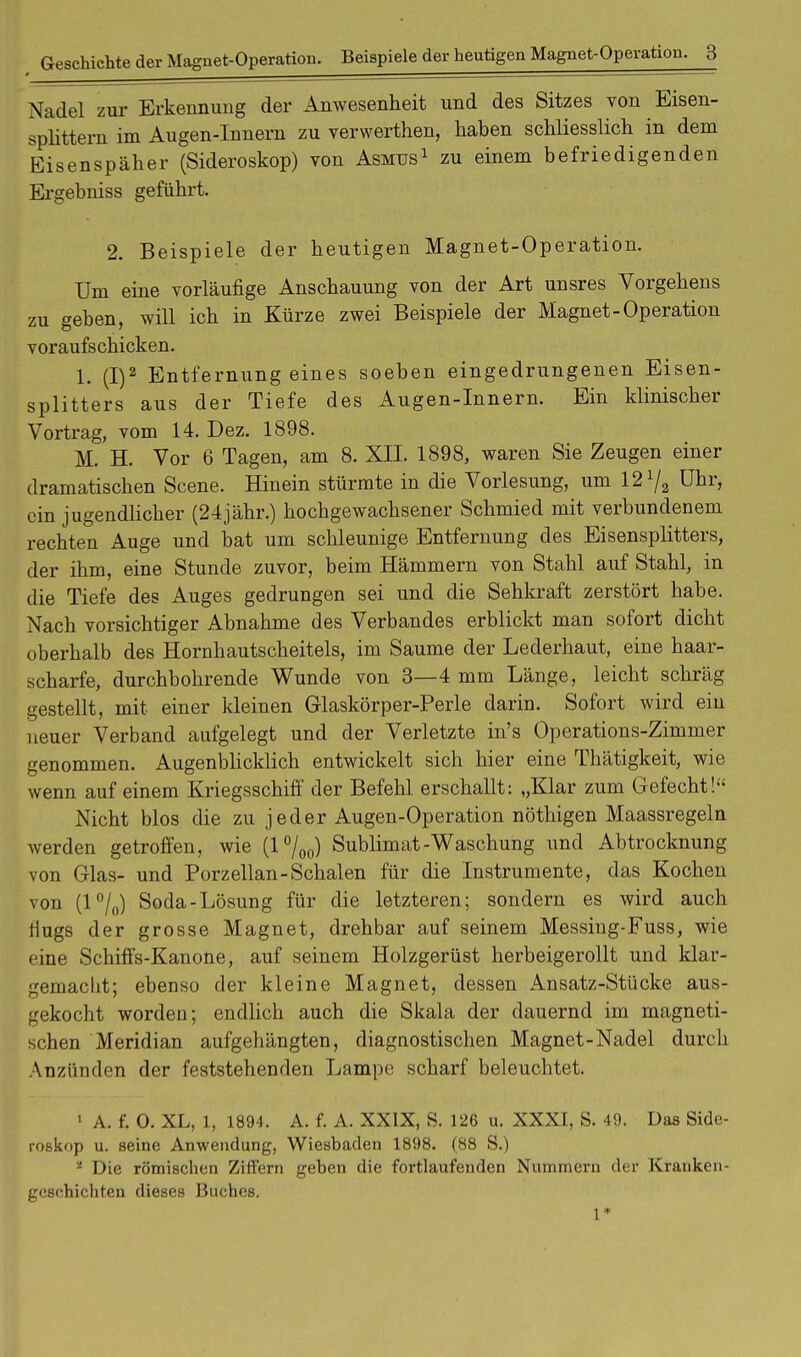 Nadel zur Erkennimg der Anwesenheit und des Sitzes von Eisen- splittern im Augen-Innern zu verwerthen, haben schliesslich in dem Eisenspäher (Sideroskop) von Asmus1 zu einem befriedigenden Ergebniss geführt. 2. Beispiele der heutigen Magnet-Operation. Um eine vorläufige Anschauung von der Art unsres Vorgehens zu geben, will ich in Kürze zwei Beispiele der Magnet-Operation voraufschicken. 1. (I)2 Entfernungeines soeben eingedrungenen Eisen- splitters aus der Tiefe des Augen-Innern. Ein klinischer Vortrag, vom 14. Dez. 1898. M. H. Vor 6 Tagen, am 8. XII. 1898, waren Sie Zeugen einer dramatischen Scene. Hinein stürmte in die Vorlesung, um 12l/2 Uhr, ein jugendlicher (24jähr.) hochgewachsener Schmied mit verbundenem rechten Auge und bat um schleunige Entfernung des Eisensplitters, der ihm, eine Stunde zuvor, beim Hämmern von Stahl auf Stahl, in die Tiefe des Auges gedrungen sei und die Sehkraft zerstört habe. Nach vorsichtiger Abnahme des Verbandes erblickt man sofort dicht oberhalb des Hornhautscheitels, im Saume der Lederhaut, eine haar- scharfe, durchbohrende Wunde von 3—4 mm Länge, leicht schräg gestellt, mit einer kleinen Glaskörper-Perle darin. Sofort wird ein neuer Verband aufgelegt und der Verletzte in's Operations-Zimmer genommen. Augenblicklich entwickelt sich hier eine Thätigkeit, wie wenn auf einem Kriegsschiff der Befehl erschallt: „Klar zum Gefecht! Nicht blos die zu jeder Augen-Operation nöthigen Maassregeln werden getroffen, wie (l°/oo) Sublimat-Waschung und Abtrocknung von Glas- und Porzellan-Schalen für die Instrumente, das Kochen von (lH/0) Soda-Lösung für die letzteren; sondern es wird auch riugs der grosse Magnet, drehbar auf seinem Messing-Fuss, wie eine Schiffs-Kanone, auf seinem Holzgerüst herbeigerollt und klar- gemacht; ebenso der kleine Magnet, dessen Ansatz-Stücke aus- gekocht worden; endlich auch die Skala der dauernd im magneti- schen Meridian aufgehängten, diagnostischen Magnet-Nadel durch Anzünden der feststehenden Lampe; scharf beleuchtet. 1 A. f. 0. XL, 1, 1894. A. f. A. XXIX, S. 126 u. XXXI, S. 49. Das Side- roskop u. seine Anwendung, Wiesbaden 1898. (88 S.) ' Die römischen Ziffern geben die fortlaufenden Nummern der Kranken- geschichten dieses Buches. 1*