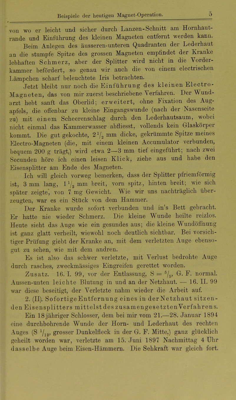 Beispiele der heutigen Magnet-Operation. von wo er leicht und sicher durch Lanzen-Schnitt am Hornhaut- rande und Einführung des kleinen Magneten entfernt werden kann. Beim Anlegen des äusseren-unteren Quadranten der Lederhaut an die stumpfe Spitze des grossen Magneten empfindet der Kranke lebhaften Schmerz, aber der Splitter wird nicht in die Vorder- kammer befördert, so genau wir auch die von einem electrischen Lämpchen scharf beleuchtete Iris betrachten. Jetzt bleibt nur noch die Einführung des kleinen Electro- Magneten, das yon mir zuerst beschriebene Verfahren. Der Wund- arzt hebt sanft das Oberlid; erweitert, ohne Fixation des Aug- apfels, die offenbar zu kleine Eingangswunde (nach der Nasenseite zu) mit einem Scheerenschlag durch den Lederhautsaum, wobei nicht einmal das Kammerwasser abfüesst, vollends kein Glaskörper kommt. Die gut gekochte, 2 V2 mm dicke, gekrümmte Spitze meines Electro-Magneten (die, mit einem kleinen Accumulator verbunden, bequem 200 g trägt,) wird etwa 2—3 mm tief eingeführt; nach zwei Secunden höre ich einen leisen Klick, ziehe aus und habe den Eisensplitter am Ende des Magneten. Ich will gleich vorweg bemerken, dass der Splitter pfriemförmig ist, 3 mm lang, 11/2 mm breit, vorn spitz, hinten breit; wie sich später zeigte* von 7 mg Gewicht. Wie wir uns nachträglich über- zeugten, war es ein Stück von dem Hammer. Der Kranke wurde sofort verbunden und in's Bett gebracht. Er hatte nie wieder Schmerz. Die kleine Wunde heilte reizlos. Heute sieht das Auge wie ein gesundes aus; die kleine Wundöffnung ist ganz glatt verheilt, wiewohl noch deutlich sichtbar. Bei vorsich- tiger Prüfung giebt der Kranke an, mit dem verletzten Auge ebenso- gut zu sehen, wie mit dem andren. Es ist also das schwer verletzte, mit Verlust bedrohte Auge durch rasches, zweckmässiges Eingreifen gerettet worden. Zusatz. 16. I. 99, vor der Entlassung, S = 5/5> G. F. normal. Aussen-unten leichte Blutung in und an der Netzhaut. — 16. II. 99 war diese beseitigt, der Verletzte nahm wieder die Arbeit auf. 2. (II). SofortigeEntfernung eines in clerNetzhaut sitzen- den Eisensplitters mittelst des z usamenge setzten Verfahrens. Ein 18 jähriger Schlosser, dem bei mir vom 21.—28. Januar 1894 eine durchbohrende Wunde der Horn- und Lederhaut des rechten Auges (S 1/12> grosser Dunkelfleck in der G. F. Mitte,) ganz glücklich geheilt worden war, verletzte am 15. Juni 1897 Nachmittag 4 Uhr dasselbe Auge beim Eisen-Hämmern. Die Sehkraft war gleich fort.