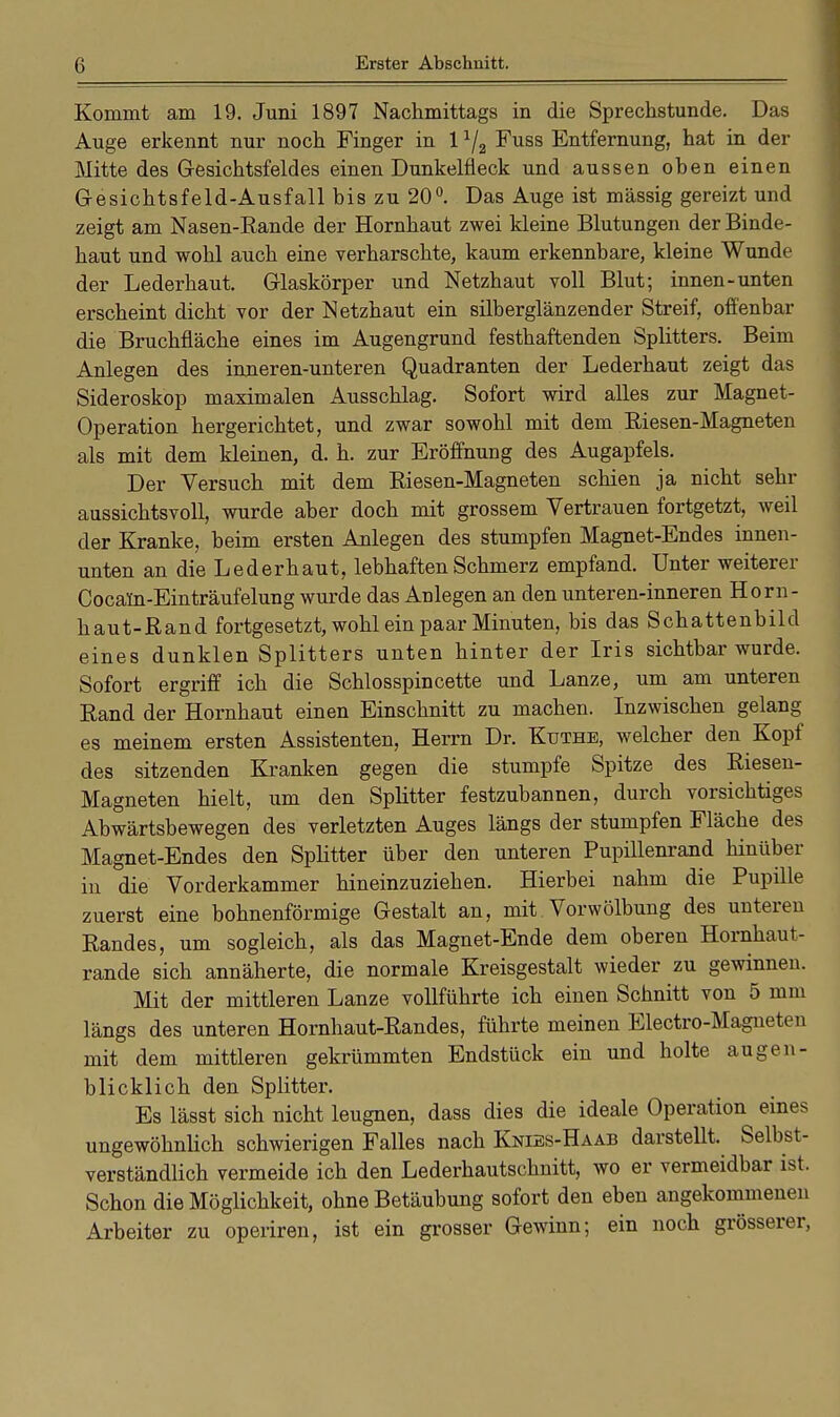 Kommt am 19. Juni 1897 Nachmittags in die Sprechstunde. Das Auge erkennt nur noch Finger in 11/2 Fuss Entfernung, hat in der Mitte des Gesichtsfeldes einen Dunkelfieck und aussen ohen einen Gesichtsfeld-Ausfall bis zu 20°. Das Auge ist massig gereizt und zeigt am Nasen-Rande der Hornhaut zwei kleine Blutungen der Binde- haut und wohl auch eine verharschte, kaum erkennbare, kleine Wunde der Lederhaut. Glaskörper und Netzhaut voll Blut; innen-unten erscheint dicht vor der Netzhaut ein silberglänzender Streif, offenbar die Bruchfläche eines im Augengrund festhaftenden Splitters. Beim Anlegen des inneren-unteren Quadranten der Lederhaut zeigt das Sideroskop maximalen Ausschlag. Sofort wird alles zur Magnet- Operation hergerichtet, und zwar sowohl mit dem Riesen-Magneten als mit dem kleinen, d. h. zur Eröffnung des Augapfels. Der Versuch mit dem Riesen-Magneten schien ja nicht sehr aussichtsvoll, wurde aber doch mit grossem Vertrauen fortgetzt, weil der Kranke, beim ersten Anlegen des stumpfen Magnet-Endes innen- unten an die Lederhaut, lebhaften Schmerz empfand. Unter weiterer Cocaln-Einträufelung wurde das Anlegen an den unteren-inneren Horn- haut-Rand fortgesetzt, wohl ein paar Minuten, bis das Schattenbild eines dunklen Splitters unten hinter der Iris sichtbar wurde. Sofort ergriff ich die Schlosspincette und Lanze, um am unteren Rand der Hornhaut einen Einschnitt zu machen. Inzwischen gelang es meinem ersten Assistenten, Herrn Dr. Küthe, welcher den Kopf des sitzenden Kranken gegen die stumpfe Spitze des Riesen- Magneten hielt, um den Splitter festzubannen, durch vorsichtiges Abwärtsbewegen des verletzten Auges längs der stumpfen Fläche des Magnet-Endes den Splitter über den unteren Pupillenrand hinüber in die Vorderkammer hineinzuziehen. Hierbei nahm die Pupille zuerst eine bohnenförmige Gestalt an, mit Vorwölbung des unteren Randes, um sogleich, als das Magnet-Ende dem oberen Hornhaut- rande sich annäherte, die normale Kreisgestalt wieder zu gewinnen. Mit der mittleren Lanze vollführte ich einen Schnitt von 5 mm längs des unteren Hornhaut-Randes, führte meinen Electro-Magneten mit dem mittleren gekrümmten Endstück ein und holte augen- blicklich den Splitter. Es lässt sich nicht leugnen, dass dies die ideale Operation eines ungewöhnlich schwierigen Falles nach Knibs-Haab darstellt. Selbst- verständlich vermeide ich den Lederhautschnitt, wo er vermeidbar ist. Schon die Möglichkeit, ohne Betäubung sofort den eben angekommenen Arbeiter zu operiren, ist ein grosser Gewinn; ein noch grösserer,