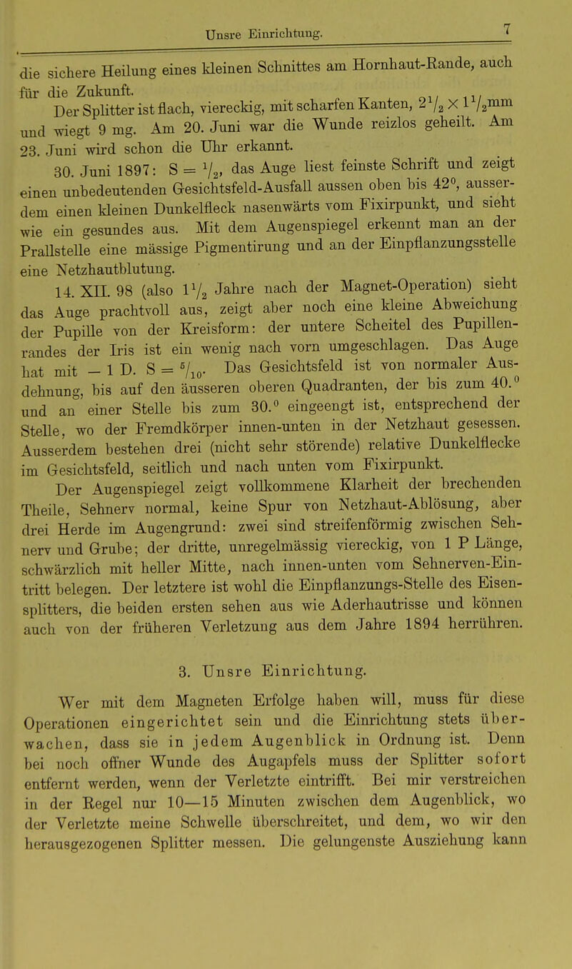 die sichere Heilung eines kleinen Schnittes am Hornhaut-Rande, auch für die Zukunft. Der Splitter ist flach, viereckig, mit scharfen Kanten, 2 /2 X 1 /2mm und wiegt 9 mg. Am 20. Juni war die Wunde reizlos geheilt. Am 23. Juni wird schon die Uhr erkannt. 30. Juni 1897: S = 72, das Auge liest feinste Schrift und zeigt einen unbedeutenden Gesichtsfeld-Ausfall aussen oben bis 42°, ausser- dem einen kleinen Dunkelfleck nasenwärts vom Fixirpunkt, und sieht wie ein gesundes aus. Mit dem Augenspiegel erkennt man an der Prallstelle eine massige Pigmentirung und an der Einpflanzungsstelle eine Netzhautblutung. 14. XII. 98 (also 172 Jahre nach der Magnet-Operation) sieht das Auge prachtvoll aus, zeigt aber noch eine kleine Abweichung der Pupille von der Kreisform: der untere Scheitel des Pupillen- randes der Iris ist ein wenig nach vorn umgeschlagen. Das Auge hat mit - ID. S = 5/10. Das Gesichtsfeld ist von normaler Aus- dehnung, bis auf den äusseren oberen Quadranten, der bis zum 40.° und an einer Stelle bis zum 30.° eingeengt ist, entsprechend der Stelle, wo der Fremdkörper innen-unten in der Netzhaut gesessen. Ausserdem bestehen drei (nicht sehr störende) relative Dunkelflecke im Gesichtsfeld, seitlich und nach unten vom Fixirpunkt. Der Augenspiegel zeigt vollkommene Klarheit der brechenden Theile, Sehnerv normal, keine Spur von Netzhaut-Ablösung, aber drei Herde im Augengrund: zwei sind streifenförmig zwischen Seh- nerv und Grube; der dritte, unregelmässig viereckig, von 1 P Länge, schwärzlich mit heller Mitte, nach innen-unten vom Sehnerven-Ein- tritt belegen. Der letztere ist wohl die Einpflanzungs-Stelle des Eisen- splitters, die beiden ersten sehen aus wie Aderhautrisse und können auch von der früheren Verletzung aus dem Jahre 1894 herrühren. 3. Unsre Einrichtung. Wer mit dem Magneten Erfolge haben will, muss für diese Operationen eingerichtet sein und die Einrichtung stets über- wachen, dass sie in jedem Augenblick in Ordnung ist. Denn bei noch offner Wunde des Augapfels muss der Splitter sofort entfernt werden, wenn der Verletzte eintrifft. Bei mir verstreichen in der Regel nur 10—15 Minuten zwischen dem Augenblick, wo der Verletzte meine Schwelle überschreitet, und dem, wo wir den herausgezogenen Splitter messen. Die gelungenste Ausziehung kann