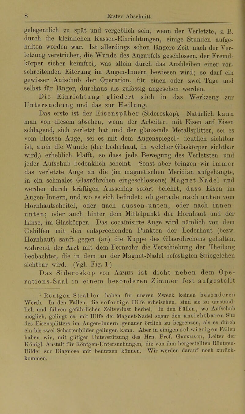 gelegentlich zu spät und vergeblich sein, wenn der Verletzte, z. B. durch die kleinlichen Kassen-Einrichtungen, einige Stunden aufge- halten worden war. Ist allerdings schon längere Zeit nach der Ver- letzung verstrichen, die Wunde des Augapfels geschlossen, der Fremd- körper sicher keimfrei, was allein durch das Ausbleiben einer vor- schreitenden Eiterung im Augen-Innern bewiesen wird; so darf ein gewisser Aufschub der Operation, für einen oder zwei Tage und selbst für länger, durchaus als zulässig angesehen werden. Die Einrichtung gliedert sich in das Werkzeug zur Untersuchung und das zur Heilung. Das erste ist der Eisenspäher (Sideroskop). Natürlich kann man von diesem absehen, wenn der Arbeiter, mit Eisen auf Eisen schlagend, sich verletzt hat und der glänzende Metallsplitter, sei es vom blossen Auge, sei es mit dem Augenspiegel1 deutlich sichtbar ist, auch die Wunde (der Lederhaut, in welcher Glaskörper sichtbar wird,) erheblich klafft, so dass jede Bewegung des Verletzten und jeder Aufschub bedenklich scheint. Sonst aber bringen wir immer das verletzte Auge an die (im magnetischen Meridian aufgehängte, in ein schmales Glasröhrchen eingeschlossene) Magnet-Nadel und werden durch kräftigen Ausschlag sofort belehrt, dass Eisen im Augen-Innern, und wo es sich befindet: ob gerade nach unten vom Hornhautscheitel, oder nach aussen-unten, oder nach innen- unten; oder auch hinter dem Mittelpunkt der Hornhaut und der Linse, im Glaskörper. Das cocalnisirte Auge wird nämlich von dem Gehilfen mit den entsprechenden Punkten der Lederhaut (bezw. Hornhaut) sanft gegen (an) die Kuppe des Glasröhrchens gehalten, während der Arzt mit dem Fernrohr die Verschiebung der Theilung beobachtet, die in dem an der Magnet-Nadel befestigten Spiegelchen sichtbar wird. (Vgl. Fig. 1.) Das Sideroskop von Asmus ist dicht neben dem Ope- rations-Saal in einem besonderen Zimmer fest aufgestellt 1 Röntgen-Strahlen haben für unsren Zweck keinen besonderen Werth. In den Fällen, die sofortige Hilfe erheischen, sind sie zu umständ- lich und führen gefährlichen Zeitverlust herbei. In den Fällen, wo Aufschub möglich, gelingt es, mit Hilfe der Magnet-Nadel sogar den unsichtbaren Sü- des Eisensplitters im Augen-Innern genauer örtlich zu begrenzen, als es durch ein bis zwei Schattenbilder gelingen kann. Aber in einigen sch wi erigen Fällen haben wir, mit gütiger Unterstützung des Hrn. Prof. Gkdnmach, Leiter der Königl. Anstalt für Röntgen-Untersuchungen, die von ihm hergestellten Röntgen- Bilder zur Diagnose mit benutzen können. Wir werden darauf noch zurück- kommen.