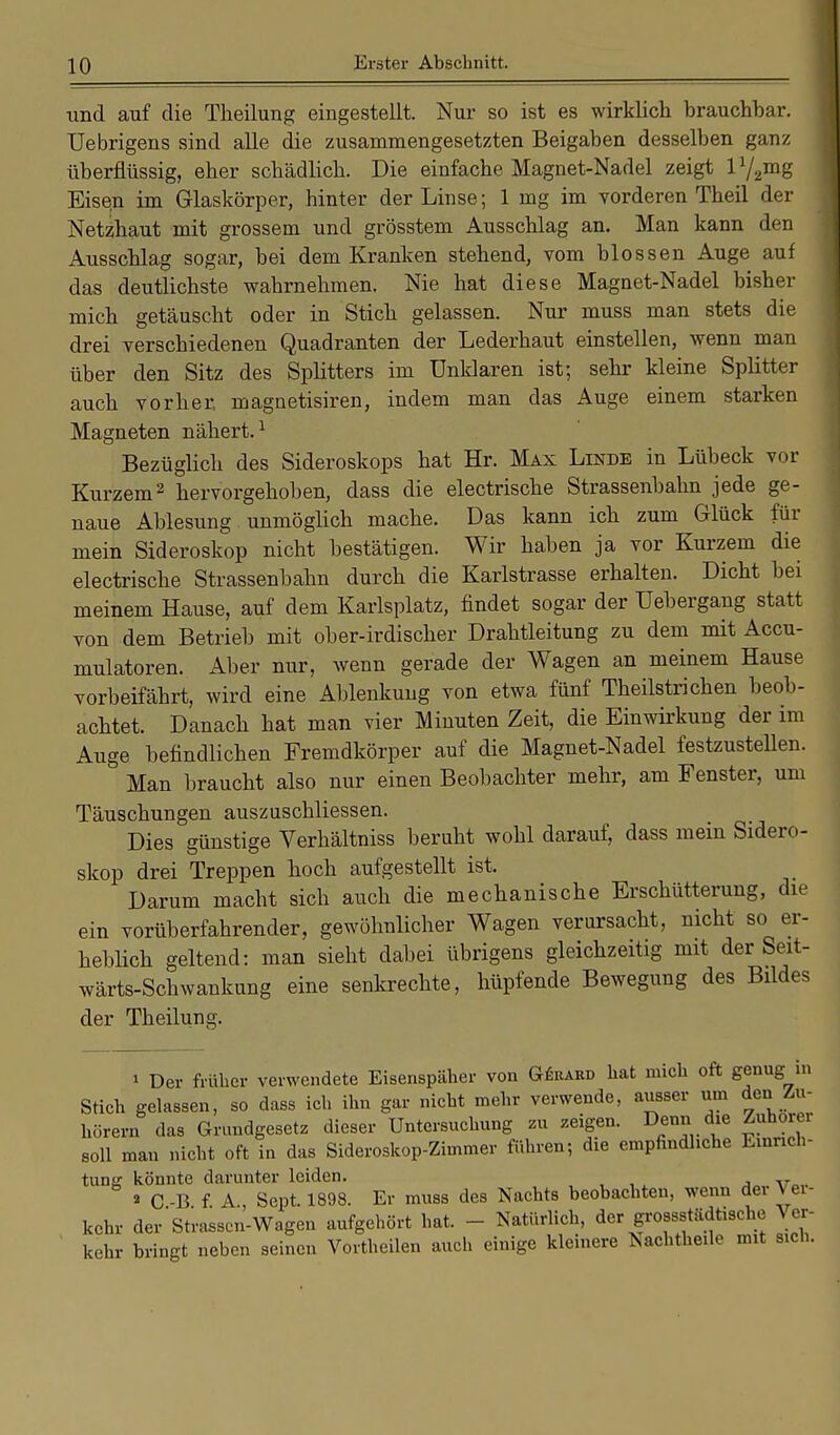 und auf die Theilung eingestellt. Nur so ist es wirklich brauchbar. Uebrigens sind alle die zusammengesetzten Beigaben desselben ganz überflüssig, eher schädlich. Die einfache Magnet-Nadel zeigt V^mg Eisen im Glaskörper, hinter der Linse; 1 mg im vorderen Theil der Netzhaut mit grossem und grösstem Ausschlag an. Man kann den Ausschlag sogar, bei dem Kranken stehend, vom blossen Auge auf das deutlichste wahrnehmen. Nie hat diese Magnet-Nadel bisher mich getäuscht oder in Stich gelassen. Nur muss man stets die drei verschiedenen Quadranten der Lederhaut einstellen, wenn man über den Sitz des Splitters im Unklaren ist; sehr kleine Splitter auch vorher, magnetisiren, indem man das Auge einem starken Magneten nähert.1 Bezüglich des Sideroskops hat Hr. Max Linde in Lübeck vor Kurzem2 hervorgehoben, dass die electrische Strassenbahn jede ge- naue Ablesung unmöglich mache. Das kann ich zum Glück für mein Sideroskop nicht bestätigen. Wir haben ja vor Kurzem die electrische Strassenbahn durch die Karlstrasse erhalten. Dicht bei meinem Hause, auf dem Karlsplatz, findet sogar der Uebergang statt von dem Betrieb mit ober-irdischer Drahtleitung zu dem mit Accu- mulatoren. Aber nur, wenn gerade der Wagen an meinem Hause vorbeifährt, wird eine Ablenkung von etwa fünf Theilstrichen beob- achtet. Danach hat man vier Minuten Zeit, die Einwirkung der im Auge befindlichen Fremdkörper auf die Magnet-Nadel festzustehen. Man braucht also nur einen Beobachter mehr, am Fenster, um Täuschungen auszuschliessen. Dies günstige Verhältniss beruht wohl darauf, dass mein Sidero- skop drei Treppen hoch aufgestellt ist. Darum macht sich auch die mechanische Erschütterung, die ein vorüberfahrender, gewöhnlicher Wagen verursacht, nicht so er- heblich geltend: man sieht dabei übrigens gleichzeitig mit der Seit- wärts-Schwankung eine senkrechte, hüpfende Bewegung des Bildes der Theilung. » Der früher verwendete Eisenspäher von Güuard hat mich oft genug in Stich gelassen, so dass ich ihn gar nicht mehr verwende, ausser um den Zu- hörern das Grundgesetz dieser Untersuchung zu zeigen. Denn die Zuhörer soll man nicht oft in das Sideroskop-Zimmer führen; die empfindliche Einrich- tung könnte darunter leiden. 2 C -13 f. A Sept. 1898. Er muss des Nachts beobachten, wenn dei Ver- kehr der Strassen-Wagen aufgehört hat. - Natürlich, der grossstädtische Ver- kehr bringt neben seinen Vortheilen auch einige kleinere Nachtheile mit sich.