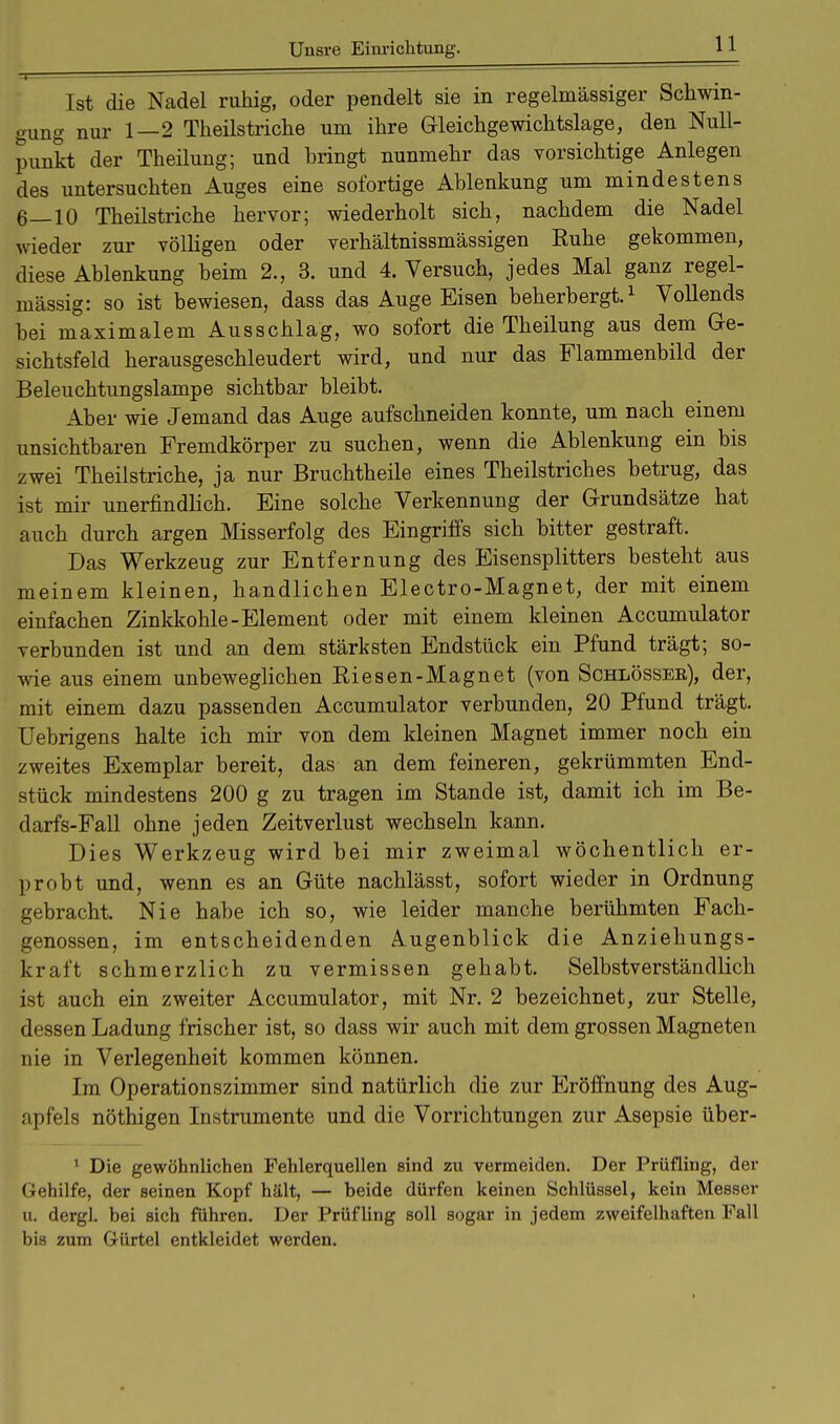 Ist die Nadel ruhig, oder pendelt sie in regelmässiger Schwin- gung nur 1—2 Theilstriche um ihre Gleichgewichtslage, den Null- punkt der Theilung; und bringt nunmehr das vorsichtige Anlegen des untersuchten Auges eine sofortige Ablenkung um mindestens 6—10 Theilstriche hervor; wiederholt sich, nachdem die Nadel wieder zur völligen oder verhältnissmässigen Ruhe gekommen, diese Ablenkung beim 2., 3. und 4. Versuch, jedes Mal ganz regel- mässig: so ist bewiesen, dass das Auge Eisen beherbergt.1 Vollends bei maximalem Ausschlag, wo sofort die Theilung aus dem Ge- sichtsfeld herausgeschleudert wird, und nur das Flammenbild der Beleuchtungslampe sichtbar bleibt. Aber wie Jemand das Auge aufschneiden konnte, um nach einem unsichtbaren Fremdkörper zu suchen, wenn die Ablenkung ein bis zwei Theilstriche, ja nur Bruchtheile eines Theilstriches betrug, das ist mir unerfindlich. Eine solche Verkennung der Grundsätze hat auch durch argen Misserfolg des Eingriffs sich bitter gestraft. Das Werkzeug zur Entfernung des Eisensplitters besteht aus meinem kleinen, handlichen Electro-Magnet, der mit einem einfachen Zinkkohle-Element oder mit einem kleinen Accumulator verbunden ist und an dem stärksten Endstück ein Pfund trägt; so- wie aus einem unbeweglichen Riesen-Magnet (von Schlössee), der, mit einem dazu passenden Accumulator verbunden, 20 Pfund trägt. Uebrigens halte ich mir von dem kleinen Magnet immer noch ein zweites Exemplar bereit, das an dem feineren, gekrümmten End- stück mindestens 200 g zu tragen im Stande ist, damit ich im Be- darfs-Fall ohne jeden Zeitverlust wechseln kann. Dies Werkzeug wird bei mir zweimal wöchentlich er- probt und, wenn es an Güte nachlässt, sofort wieder in Ordnung gebracht. Nie habe ich so, wie leider manche berühmten Fach- genossen, im entscheidenden Augenblick die Anziehungs- kraft schmerzlich zu vermissen gehabt. Selbstverständlich ist auch ein zweiter Accumulator, mit Nr. 2 bezeichnet, zur Stelle, dessen Ladung frischer ist, so dass wir auch mit dem grossen Magneten nie in Verlegenheit kommen können. Im Operationszimmer sind natürlich die zur Eröffnung des Aug- apfels nöthigen Instrumente und die Vorrichtungen zur Asepsie über- 1 Die gewöhnlichen Fehlerquellen sind zu vermeiden. Der Prüfling, der Gehilfe, der seinen Kopf hält, — beide dürfen keinen Schlüssel, kein Messer u. dergL bei sich führen. Der Prüfling soll sogar in jedem zweifelhaften Fall bis zum Gürtel entkleidet werden.