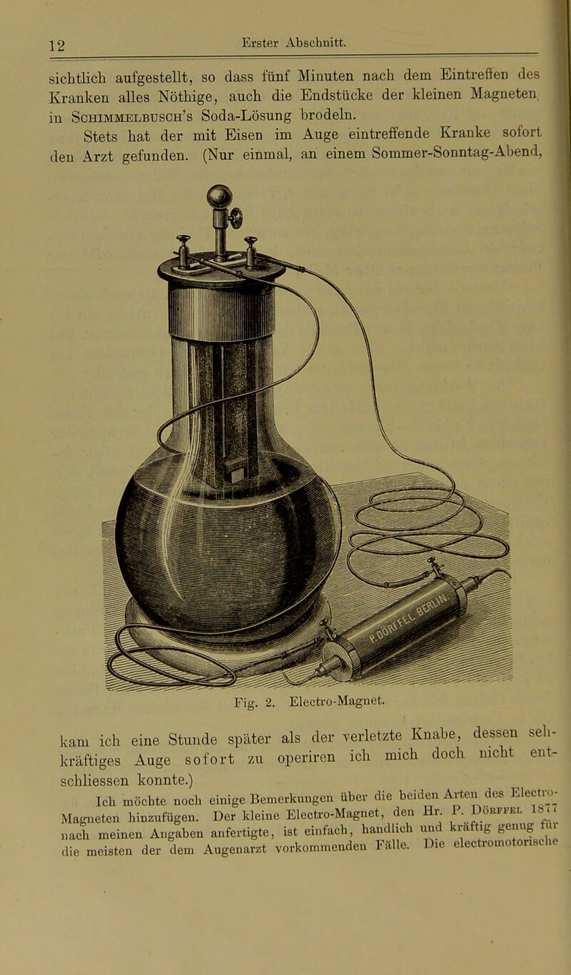 sichtlich aufgestellt, so dass fünf Minuten nach dem Eintreffen des Kranken alles Nöthige, auch die Endstücke der kleinen Magneten, in Schimmelbusch's Soda-Lösung hrodeln. Stets hat der mit Eisen im Auge eintreffende Kranke sofort den Arzt gefunden. (Nur einmal, an einem Sommer-Sonntag-Ahend, Electro-Magnet. kam ich eine Stunde später als der verletzte Knabe, dessen seh- kräftiges Auge sofort zu operiren ich mich doch nicht ent- schliessen konnte.) Ich möchte noch einige Bemerkungen über die beiden Arten dos Electro- Magneten hinzufügen. Der kleine Electro-Magnet, den Hr. P. Döbppei 1877 nach meinen Angaben anfertigte, ist einfach, handlich und kräftig genug Rh die meisten der dem Augenarzt vorkommenden Fälle. Die electromotoriselu