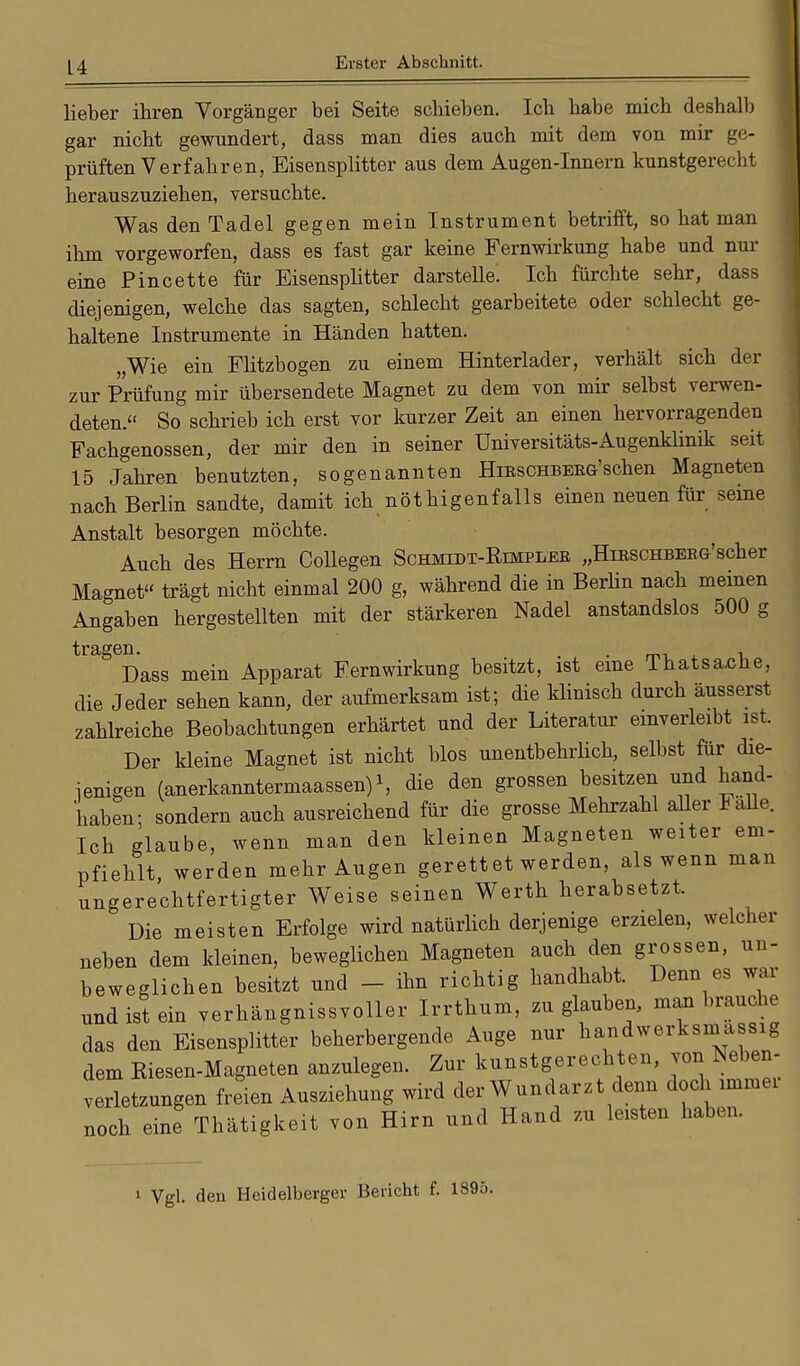 lieber ihren Vorgänger bei Seite schieben. Ich habe mich deshalb gar nicht gewundert, dass man dies auch mit dem von mir ge- prüften Verfahren, Eisensplitter aus dem Augen-Innern kunstgerecht herauszuziehen, versuchte. Was den Tadel gegen mein Instrument betrifft, so hat man ihm vorgeworfen, dass es fast gar keine Fernwirkung habe und nur eine Pincette für Eisensplitter darstelle. Ich fürchte sehr, dass diejenigen, welche das sagten, schlecht gearbeitete oder schlecht ge- haltene Instrumente in Händen hatten. „Wie ein Flitzbogen zu einem Hinterlader, verhält sich der zur Prüfung mir übersendete Magnet zu dem von mir selbst verwen- deten. So schrieb ich erst vor kurzer Zeit an einen hervorragenden Fachgenossen, der mir den in seiner Universitäts-Augenklinik seit 15 Jahren benutzten, sogenannten Hieschbeeg'schen Magneten nach Berlin sandte, damit ich nötigenfalls einen neuen für seine Anstalt besorgen möchte. Auch des Herrn Collegen Schmidt-Rimplee „HiESCHBEEG-'scher Magnet trägt nicht einmal 200 g, während die in Berlin nach meinen Angaben hergestellten mit der stärkeren Nadel anstandslos 500 g tragen. , . , Dass mein Apparat Fernwirkung besitzt, ist eine Thatsaohe, die Jeder sehen kann, der aufmerksam ist; die klinisch durch äusserst zahlreiche Beobachtungen erhärtet und der Literatur einverleibt ist. Der kleine Magnet ist nicht blos unentbehrlich, selbst für die- jenigen (anerkanntermaassen)1, die den grossen besitzen und hand- haben; sondern auch ausreichend für die grosse Mehrzahl aller Falle. Ich glaube, wenn man den kleinen Magneten weiter em- pfiehlt, werden mehr Augen gerett et werden, als wenn man ungerechtfertigter Weise seinen Werth herabsetzt. Die meisten Erfolge wird natürlich derjenige erzielen, welcher neben dem kleinen, beweglichen Magneten auch den grossen, un- beweglichen besitzt und - ihn richtig handhabt. Denn es war und ist ein .erhängnissvoller Irrthum, zu glauben, man brauche das den Eisensplitter beherbergende Auge nur handwerksmäßig dem Riesen-Magneten anzulegen. Zur kunstgerechten, von Neben- erletzungen freien Ausziehung wird der Wundarzt denn doch immer noch eine Thätigkeit von Hirn und Hand zu leisten haben. 1 Vgl. den Heidelberger Bericht f. 1895.