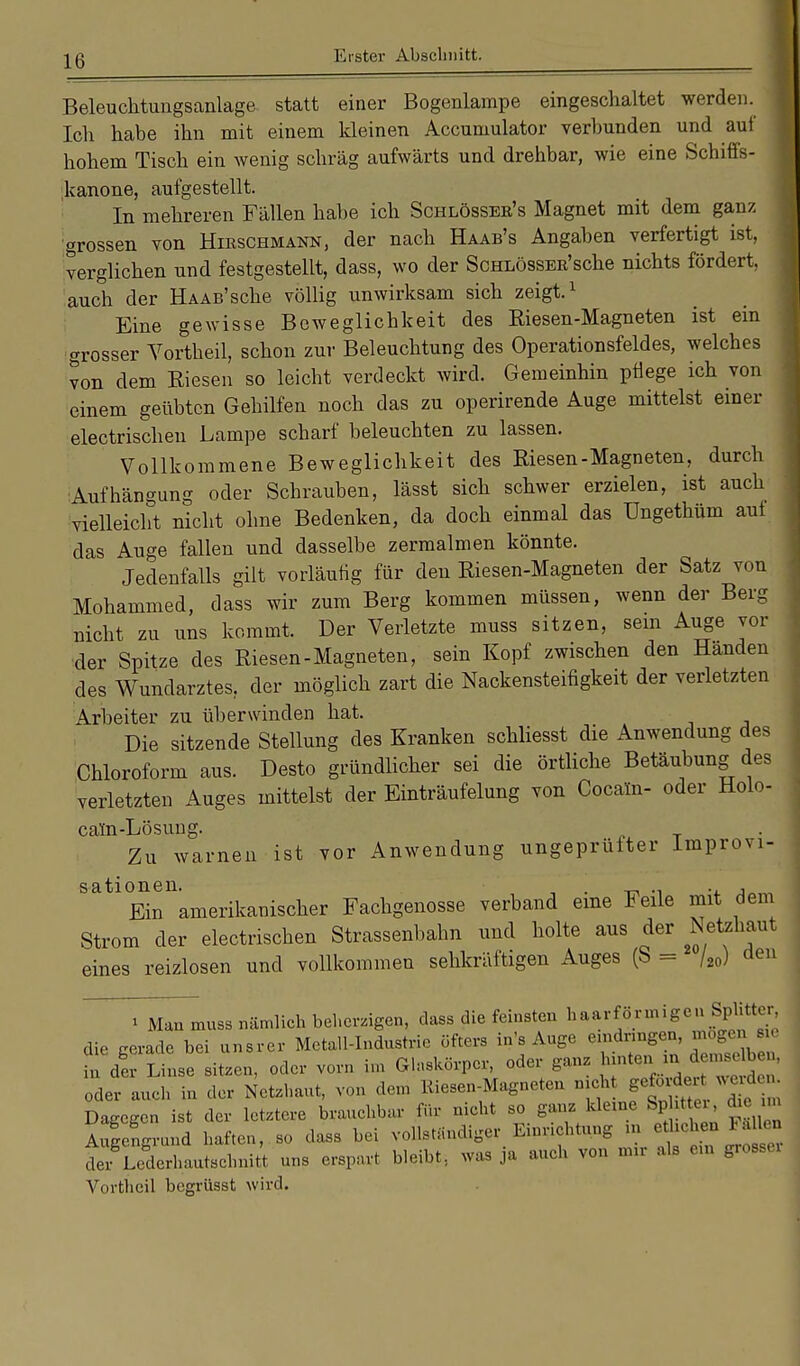 Beleuchtungsanlage statt einer Bogenlampe eingeschaltet werden. Ich habe ihn mit einem kleinen Accumulator verbunden und auf hohem Tisch ein wenig schräg aufwärts und drehbar, wie eine Schiffs- kanone, aufgestellt. In mehreren Fällen habe ich Schlösseb's Magnet mit dem ganz grossen von Hikschmann, der nach Haab's Angaben verfertigt ist, verglichen und festgestellt, dass, wo der ScHLÖssEK'sche nichts fördert, auch der Haas'sehe völlig unwirksam sich zeigt.1 Eine gewisse Beweglichkeit des Kiesen-Magneten ist ein grosser Vortheil, schon zur Beleuchtung des Operationsfeldes, welches von dem Biesen so leicht verdeckt wird. Gemeinhin pflege ich von einem geübten Gehilfen noch das zu operirende Auge mittelst einer electrischen Lampe scharf beleuchten zu lassen. Vollkommene Beweglichkeit des Riesen-Magneten, durch Aufhängung oder Schrauben, lässt sich schwer erzielen, ist auch vielleicht nicht ohne Bedenken, da doch einmal das Ungethüm auf das Auge fallen und dasselbe zermalmen könnte. Jedenfalls gilt vorläufig für den Riesen-Magneten der Satz von Mohammed, dass wir zum Berg kommen müssen, wenn der Berg nicht zu uns kommt. Der Verletzte muss sitzen, sein Auge vor der Spitze des Riesen-Magneten, sein Kopf zwischen den Händen des Wundarztes, der möglich zart die Nackensteifigkeit der verletzten Arbeiter zu überwinden hat. Die sitzende Stellung des Kranken schliesst die Anwendung des Chloroform aus. Desto gründlicher sei die örtliche Betäubung des verletzten Auges mittelst der Einträufelung von Cocain- oder Holo- cam-Lösung. Zu warnen ist vor Anwendung ungeprüfter Improvi- SatlEinnamerikanischer Fachgenosse verband eine Feile mit dem Strom der electrischen Strassenbahn und holte aus der Netehaut eines reizlosen und vollkommen sehkräftigen Auges (S = /20) den » Man muss nämlich beherzigen, dass die feinsten Gasförmigen Splitter die cerade bei unsrer Metall-Industrie öfters in's Auge eindringen, mögen sv h Äse sitzen, oder vorn im Glaskörper, oder ganz ^ oder auch in der Netzhaut, von dem Riesen-Magneten nicht gefordert ,1 Dagegen ist der letztere brauchbar für nicht so ganz kleme Sp tter d Aufgrund haften, so dass bei vollständiger Enmchtung m e^henFäUea der Lc«erhautschnitt uns erspart bleibt, was ja auch von nur als ein grossex Vortheil begrüsst wird.