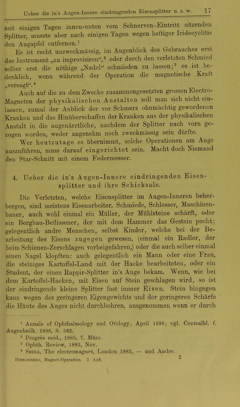 seit einigen Tagen innen-unten vom Sehnerven-Eintritt sitzenden Splitter, musste aber nach einigen Tagen wegen heftiger Iridocyclitis den Augapfel entfernen.1 Es ist recht unzweckmässig, im Augenblick des Gebrauches erst das Instrument „zu improvisiren, 2 oder durch den verletzten Schmied selber erst die nöthige „Nadel schmieden zu lassen;3 es ist be- denklich, wenn während der Operation die magnetische Kraft „versagt.4 Auch auf die zu dem Zwecke zusammengesetzten grossen Electro- Magneten der physikalischen Anstalten soll man sich nicht ein- lassen, zumal der Anblick der vor Schmerz ohnmächtig gewordenen Kranken und das Hinüberschaffen der Kranken aus der physikalischen Anstalt in die augenärztliche, nachdem der Splitter nach vorn ge- zogen worden, weder angenehm noch zweckmässig sein dürfte. Wer heutzutage es übernimmt, solche Operationen am Auge auszuführen, muss darauf eingerichtet sein. Macht doch Niemand den Star-Schnitt mit einem Federmesser. 4. Ueber die in's Augen-Innere eindringenden Eisen- splitter und ihre Schicksale. Die Verletzten, welche Eisensplitter im Augen-Inneren beher- bergen, sind meistens Eisenarbeiter, Schmiede, Schlosser, Maschinen- bauer, auch wohl einmal ein Müller, der Mühlsteine schärft, oder ein Bergbau-Beflissener, der mit dem Hammer das Gestein pocht; gelegentlich andre Menschen, selbst Kinder, welche bei der Be- arbeitung des Eisens zugegen gewesen, (einmal ein Eadler, der beim Schienen-Zerschlagen vorbeigefahren,) oder die auch selber einmal einen Nagel klopften: auch gelegentlich ein Mann oder eine Frau, die steiniges Kartoffel-Land mit der Hacke bearbeiteten, oder ein Student, der einen Rappir-Splitter in's Auge bekam. Wenn, wie bei dem Kartoffel-Hacken, mit Eisen auf Stein geschlagen wird, so ist der eindringende kleine Splitter fast immer Eisen. Stein hingegen kann wegen des geringeren Eigengewichts und der geringeren Schärfe die Häute des Auges nicht durchbohren, ausgenommen wenn er durch 1 Annais of Ophthalmology and Otology, April 1896; vgl. Centralbl. f. Augenheilk. 1896, S. 582. 2 Progres med., 1885, 7. März. 3 Ophth. Review, 1883, Nov. 4 Snell, The electromagnet, London 1883, — und Andre. 2 HiRSCiiBBRf;, Mngnot-Operatlon. 2. Aufl.