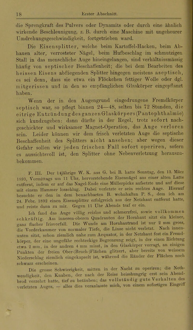 die Sprengkraft des Pulvers oder Dynamits oder durch eine ähnlich wirkende Beschleunigung, z. B. durch eine Maschine mit ungeheurer Umdrehungsgeschwindigkeit, fortgetrieben ward. Die Eisensplitter, welche beim Kartoffel-Hacken, beim Ab- hauen alter, verrosteter Nägel, beim Hufbeschlag im schmutzigen Stall in das menschliche Auge hineingelangen, sind verhältnissmässig häutig von septischer Beschaffenheit; die bei dem Bearbeiten des heissen Eisens abfliegenden Splitter hingegen meistens aseptisch, es sei denn, dass sie etwa ein Flöckchen fettiger Wolle oder dgl. mitgerissen und in den so empfänglichen Glaskörper eingepflanzt haben. Wenn der in den Augengrund eingedrungene Fremdkörper septisch war, so pflegt binnen 24—48, selten bis 72 Stunden, die e itrige Entzündung des ganzen Glaskörpers (Pantophthalmie) sich kundzugeben: dann dürfte in der Eegel, trotz sofort nach- geschickter und wirksamer Magnet-Operation, das Auge verloren sein. Leider können wir dem frisch verletzten Auge die septische Beschaffenheit des Splitters nicht ansehen; aber wegen dieser Gefahr sollen wir jeden frischen Fall sofort operiren, sofern es aussichtsvoll ist, den Splitter ohne Nebenverletzung herauszu- bekommen. F. III. Der 14jährige W. K. aus G. bei B. hatte Sonntag, den 13. März 1S93, Vormittags um 11 Uhr, hervorstehende Eisennägel aus einer alten Latte entfernt, indem er auf das Nagel-Ende eine Müllerpicke aufsetzte und auf diese mit einem Hammer losschlug. Dabei verletzte er sein rechtes Auge. Hierauf besuchte er den in dem benachbarten B. wohnhaften P. S., dem ich am 24. Febr. 1892 einen Eisensplitter erfolgreich aus der Netzhaut entfernt hatte, und reiste dann zu mir. Gegen 11 Uhr Abends traf er ein. Ich fand das Auge völlig reizlos und schmerzfrei, sowie vollkommen sehkräftig. Am inneren-oberen Quadranten der Hornhaut sitzt ein kleiner, ganz flacher Irisvorfall. Die Wunde am Hornhautrand ist nur 2 mm gross, die Vorderkammer von normaler Tiefe, die Linse nicht verletzt. Nach innen- unten sitzt, schon ziemlich nahe zum Aequator, in der Netzhaut fest ein Fremd- körper, der eine ungefähr rechteckige Begrenzung zeigt, in der einen Richtung etwa 2 mm, in der andren 4 mm misst, in den Glaskörper vorragt, an einigen Punkten der freien Ober-(Bruch-)Flächen glitzert, aber bereits von weissem Niederschlag ziemlich eingekapselt ist, während die Ränder der Flächen noch schwarz erscheinen. Die grosse Schwierigkeit, mitten in der Nacht zu operiren; die Noth- wendigkeit, den Knaben, der nach der Reise heisshungrig erst sein Abend- brod verzehrt hatte, tief zu betäuben; das vollständig gute Verhalten des verletzten Auges, - alles dies veranlasste mich, von einem sofortigen Eingriff