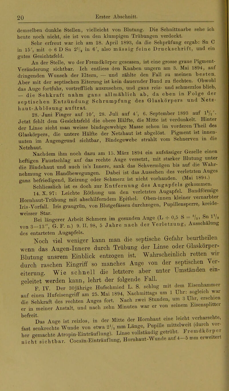 demselben dunkle Stellen, vielleicht von Blutung. Die Schnittnarbe sehe ich heute noch nicht, sie ist von den klumpigen Trübungen verdeckt. Sehr erfreut war ich am 28. April 1893, da die Sehprüfung ergab: Sn C in 15', mit + 6 D Sn 21/* in 6', also massig feine Druckschrift, und ein gutes Gesichtsfeld. An der Stelle, wo der Fremdkörper gesessen, ist eine grosse graue Pigment- Veränderung sichtbar. Ich entliess den Knaben ungern am 3. Mai 1894, auf dringenden Wunsch der Eltern, — und zählte den Fall zu meinen besten. Aber mit der septischen Eiterung ist kein dauernder Bund zu flechten. Obwohl das Auge fortfuhr, vortrefflich auszusehen, und ganz reiz- und schmerzlos blieb, — die Sehkraft nahm ganz allmählich ab, da eben in Folge der septisehen Entzündung Schrumpfung des Glaskörpers und Netz- haut-Ablösung auftrat. 28. Juni Finger auf 10', 28. Juli auf 4', 6. September 1893 auf l1/*'- Jetzt fehlt dem Gesichtsfeld die obere Hälfte, die Mitte ist verdunkelt. Hinter der Linse sieht man weisse bindegewebige Masse schon im vorderen Theil des Glaskörpers, die untere Hälfte der Netzhaut ist abgelöst. Pigment ist innen- unten im Augengrund sichtbar, Bindegewebe strahlt vom Sehnerven in die Netzhaut. Nachdem ihm noch dazu am 15. März 1894 ein aufsässiger Geselle einen heftigen Faustschlag auf das rechte Auge versetzt, mit starker Blutung unter die Bindehaut und auch in's Innere, sank das Sehvermögen bis auf die Wahr- nehmung von Handbewegungen. Dabei ist das Aussehen des verletzten Auges ganz befriedigend, Heizung oder Schmerz ist nicht vorhanden. (Mai 1894.) Schliesslich ist es doch zur Entfernung des Augapfels gekommen. 14. X. 97: Leichte Röthung um den verletzten Augapfel. Bandförmige Hornhaut-Trübung mit abschilferndem Epithel. Oben-innen kleiner vernarbter Iris-Vorfall. Iris graugrün, von Blutgefässen durchzogen, Pupillensperre, kreide- weisser Star. e 11/ Bei längerer Arbeit Schmerz im gesunden Auge (L + 0,5 b - /5, »n * I«. von 3-13, G. F. n.) 9. II. 98, 5 Jahre nach der Verletzung, Ausschalung des entarteten Augapfels. Noch viel weniger kann man die septische Gefahr beurtheilen wenn das Angen-Innere durch Trübung der Linse oder Glaskörper- Blutung unsrem Einblick entzogen ist. Wahrscheinlich retten wir durch raschen Eingriff so manches Auge vou der septischen Ver- eiterung. Wie schnell die letztere aber unter Umständen ein- geleitet werden kann, lehrt der folgende Fall. F IV Der 30jährige Hufschmied L. S. schlug mit dem Eisenhammer auf einen Hufeisengriff am 25. Mai 1894, Nachmittags um 1 Uhr: sogleich. war die Sehkraft des rechten Auges fort. Nach zwei Stunden, um 3 Uhr, erschien er in meiner Anstalt, und nach zehn Minuten war er von seinem Eisensphttu befreDas Auge ist reizlos, in der Mitte der Hornhaut eine leicht verharschte, fast senkrechte Wunde von etwa Pupille mittelweit (durch vor- her gemachte Atropin-Einträuflung). Linse vollständig getrübt Fremdko pc nicht sichtbar. Cocain-Einträuflung, Hornhaut-Wunde auf 4-5 mm erweiteit