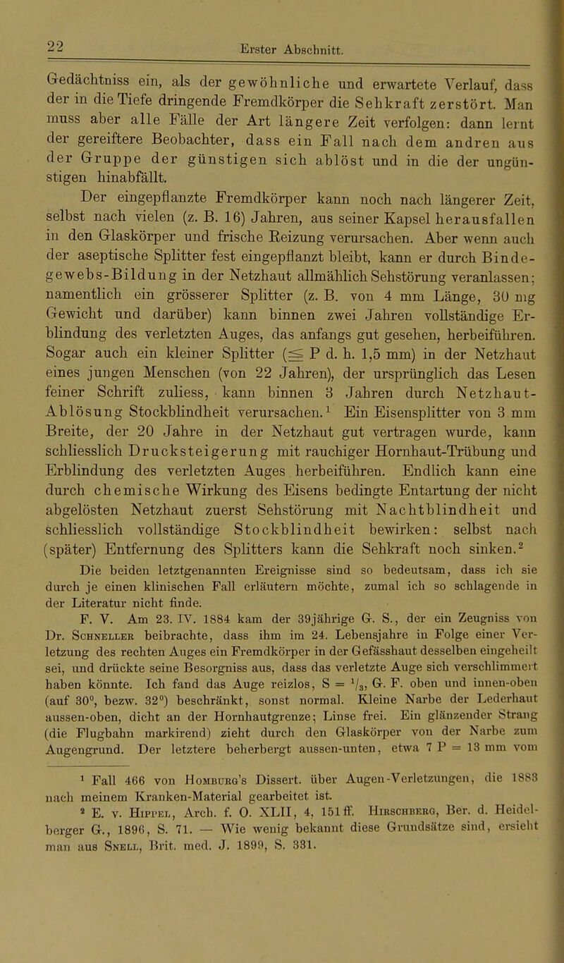 Gedächtniss ein, als der gewöhnliche und erwartete Verlauf, dass der in die Tiefe dringende Fremdkörper die Sehkraft zerstört. Man niuss aber alle Fälle der Art längere Zeit verfolgen: dann lernt der gereiftere Beobachter, dass ein Fall nach dem andren aus der Gruppe der günstigen sich ablöst und in die der ungün- stigen hinabfällt. Der eingepflanzte Fremdkörper kann noch nach längerer Zeit, selbst nach vielen (z. B. 16) Jahren, aus seiner Kapsel herausfallen in den Glaskörper und frische Eeizung verursachen. Aber wenn auch der aseptische Splitter fest eingepflanzt bleibt, kann er durch Binde- gewebs-Bildung in der Netzhaut allmählich Sehstörung veranlassen; namentlich ein grösserer Splitter (z. B. von 4 mm Länge, 30 mg Gewicht und darüber) kann binnen zwei Jahren vollständige Er- blindung des verletzten Auges, das anfangs gut gesehen, herbeiführen. Sogar auch ein kleiner Splitter (=s P d. h. 1,5 mm) in der Netzhaut eines jungen Menschen (von 22 Jahren), der ursprünglich das Lesen feiner Schrift zuliess, kann binnen 3 Jahren durch Netzhaut- Ablösung Stockblindheit verursachen.1 Ein Eisensplitter von 3 mm Breite, der 20 Jahre in der Netzhaut gut vertragen wurde, kann schliesslich Drucksteigerung mit rauchiger Hornhaut-Trübung und Erblindung des verletzten Auges herbeiführen. Endlich kann eine durch chemische Wirkung des Eisens bedingte Entartung der nicht abgelösten Netzhaut zuerst Sehstörung mit Nachtblindheit und schliesslich vollständige Stockblindheit bewirken: selbst nach (später) Entfernung des Splitters kann die Sehkraft noch sinken.2 Die beiden letztgenannten Ereignisse sind so bedeutsam, dass ich sie durch je einen klinischen Fall erläutern möchte, zumal ich so schlagende in der Literatur nicht finde. F. V. Am 23. IV. 1884 kam der 39jährige G. S., der ein Zeugniss von Dr. Schneller beibrachte, dass ihm im 24. Lebensjahre in Folge einer Ver- letzung des rechten Auges ein Fremdkörper in der Gefässhaut desselben eingeheilt sei, und drückte seine Besorgniss aus, dass das verletzte Auge sich verschlimmert haben könnte. Ich fand das Auge reizlos, S = lls, G. F. oben und innen-obeu (auf 30°, bezw. 32°) beschränkt, sonst normal. Kleine Narbe der Lederhaut aussen-oben, dicht an der Hornhautgrenze; Linse frei. Ein glänzender Strang (die Flugbahn markirend) zieht durch den Glaskörper von der Narbe zum Augengrund. Der letztere beherbergt aussen-unten, etwa 1 P = 13 mm vom 1 Fall 466 von Homburg's Dissert. über Augen-Verletzungen, die 1883 nach meinem Kranken-Material gearbeitet ist. 9 E. v. Hippel, Arcb. f. 0. XLII, 4, 151 ff. Hirschberg, Ber. d. Heidel- berger G., 1896, S. 71. — Wie wenig bekannt diese Grundsätze sind, ersieht man aus Snell, Brit. med. J. 1899, S. 331.