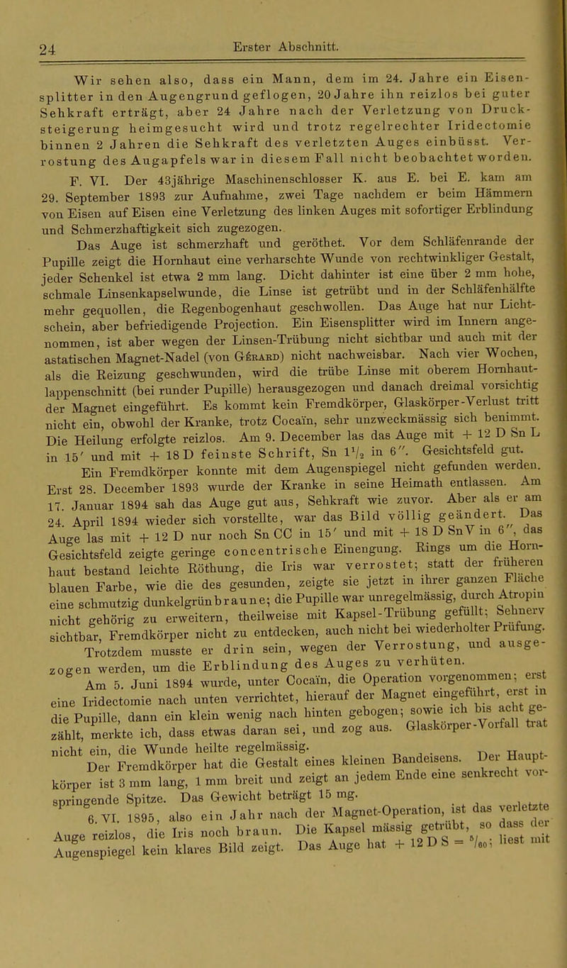 Wir sehen also, dass ein Mann, dem im 24. Jahre ein Eisen- splitter in den Augengrund geflogen, 20 Jahre ihn reizlos bei guter Sehkraft erträgt, aber 24 Jahre nach der Verletzung von Druck- steigerung heimgesucht wird und trotz regelrechter Iridectomie binnen 2 Jahren die Sehkraft des verletzten Auges einbüsst. Ver- rostung des Augapfels war in diesem Fall nicht beobachtet worden. F. VI. Der 43jährige Maschinenschlosser K. aus E. bei E. kam am 29. September 1893 zur Aufnahme, zwei Tage nachdem er beim Hämmern von Eisen auf Eisen eine Verletzung des linken Auges mit sofortiger Erblindung und Schmerzhaftigkeit sich zugezogen. Das Auge ist schmerzhaft und geröthet. Vor dem Schläfenrande der Pupille zeigt die Hornhaut eine verharschte Wunde von rechtwinkliger Gestalt, jeder Schenkel ist etwa 2 mm lang. Dicht dahinter ist eine über 2 mm hohe, schmale Linsenkapselwunde, die Linse ist getrübt und in der Schläfenhälfte mehr gequollen, die Kegenbogenhaut geschwollen. Das Auge hat nur Licht- schein, aber befriedigende Projection. Ein Eisensplitter wird im Innern ange- nommen, ist aber wegen der Linsen-Trübung nicht sichtbar und auch mit der astatischen Magnet-Nadel (von GSrahd) nicht nachweisbar. Nach vier Wochen, als die Reizung geschwunden, wird die trübe Linse mit oberem Homhaut- lappenschnitt (bei runder Pupille) herausgezogen und danach dreimal vorsichtig der Magnet eingeführt. Es kommt kein Fremdkörper, Glaskörper-Verlust tritt nicht ein, obwohl der Kranke, trotz Cocain, sehr unzweckmässig sich benimmt. Die Heilung erfolgte reizlos. Am 9. December las das Auge mit + 12 D Sn L in 15' und mit + 18 D feinste Schrift, Sn 1»/, in 6. Gesichtsfeld gut. Ein Fremdkörper konnte mit dem Augenspiegel nicht gefunden werden. Erst 28 December 1893 wurde der Kranke in seine Heimath entlassen. Am 17 Januar 1894 sah das Auge gut aus, Sehkraft wie zuvor. Aber als er am 24 April 1894 wieder sich vorstellte, war das Bild völlig geändert. Das Auge las mit + 12 D nur noch Sn CO in 15' und mit + 18 D SnV in 6 das Gesichtsfeld zeigte geringe concentrische Einengung. Rings um die Horn- haut bestand leichte Röthung, die Iris war verrostet; statt der früheren blauen Farbe, wie die des gesunden, zeigte sie jetzt in ihrer ganzen Flache eine schmutzig dunkelgrünbraune; die Pupille war unregelmässig, durch Atropin nicht gehörig zu erweitern, theilweise mit Kapsel - Trübung gefult; Sehnerv sichtbar, Fremdkörper nicht zu entdecken, auch nicht bei wiederholter Prüfung. Trotzdem musste er drin sein, wegen der Verrostung, und ausge- zogen werden, um die Erblindung des Auges zu verhüten. Am 5. Juni 1894 wurde, unter Cocain, die Operation vorgenommen; eist eine Iridectomie nach unten verrichtet, hierauf der Magnet eingeführt, erst in die Pupille, dann ein klein wenig nach hinten gebogen; sowie ich bis acht ge- zahlt, merkte ich, dass etwas daran sei, und zog aus. Glaskörper-Vorfall ti.it nicht ein die Wunde heilte regelmässig. Der' P emdkörper hat die Gestalt eines kleinen Bandeisens. Der Haupt- körper ist 3 mm lang, 1 mm breit und zeigt an jedem Ende eine senkrecht vor- springende Spitze. Das Gewicht beträgt 15 mg. 6 VI. 1895, also ein Jahr nach der Magnet-Operation ist das verletete Auge eizlos, die Iris noch braun. Die Kapsel mässig getmbt so da der Augenspiegel kein klares Bild zeigt. Das Auge hat + 12 D S = /„, Lest