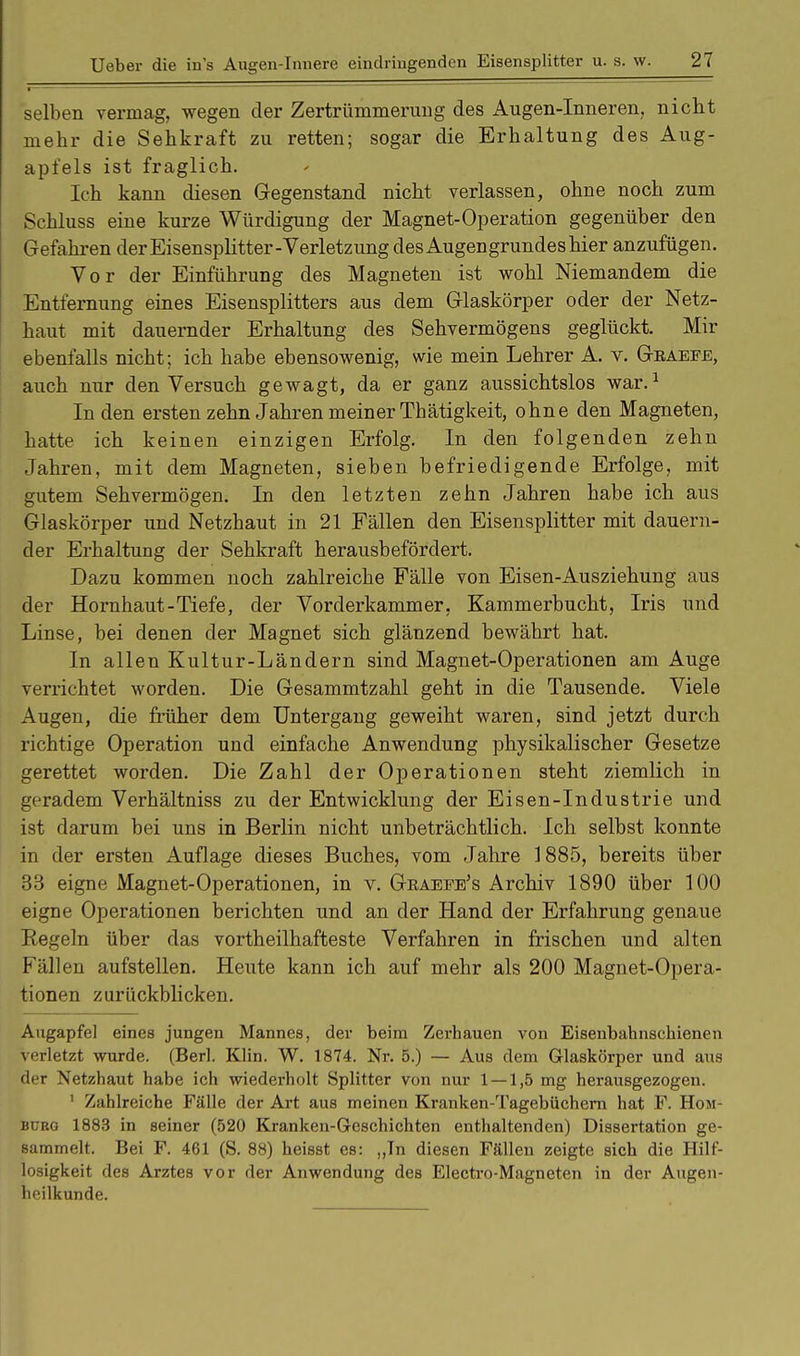 selben vermag, wegen der Zertrümmerung des Augen-Inneren, nicht mehr die Sehkraft zu retten; sogar die Erhaltung des Aug- apfels ist fraglich. Ich kann diesen Gegenstand nicht verlassen, ohne noch zum Scbluss eine kurze Würdigung der Magnet-Operation gegenüber den Gefahren der Eisensplitter-Verletzung des Augengrundes hier anzufügen. Vor der Einführung des Magneten ist wohl Niemandem die Entfernung eines Eisensplitters aus dem Glaskörper oder der Netz- haut mit dauernder Erhaltung des Sehvermögens geglückt. Mir ebenfalls nicht; ich habe ebensowenig, wie mein Lehrer A. v. Geaeee, auch nur den Versuch gewagt, da er ganz aussichtslos war.1 Inden ersten zehn Jahren meiner Tbätigkeit, ohne den Magneten, hatte ich keinen einzigen Erfolg. In den folgenden zehn Jahren, mit dem Magneten, sieben befriedigende Erfolge, mit gutem Sehvermögen. In den letzten zehn Jahren habe ich aus Glaskörper und Netzhaut in 21 Fällen den Eisensplitter mit dauern- der Erhaltung der Sehkraft herausbefördert. Dazu kommen noch zahlreiche Fälle von Eisen-Ausziehung aus der Hornhaut-Tiefe, der Vorderkammer, Kammerbucht, Iris und Linse, bei denen der Magnet sich glänzend bewährt hat. In allen Kultur-Ländern sind Magnet-Operationen am Auge verrichtet worden. Die Gesammtzahl geht in die Tausende. Viele Augen, die früher dem Untergang geweiht waren, sind jetzt durch richtige Operation und einfache Anwendung physikalischer Gesetze gerettet worden. Die Zahl der Operationen steht ziemlich in geradem Verhältniss zu der Entwicklung der Eisen-Industrie und ist darum bei uns in Berlin nicht unbeträchtlich. Ich selbst konnte in der ersten Auflage dieses Buches, vom Jahre 1885, bereits über 33 eigne Magnet-Operationen, in v. Geaefe's Archiv 1890 über 100 eigne Operationen berichten und an der Hand der Erfahrung genaue Regeln über das vortheilhafteste Verfahren in frischen und alten Fällen aufstellen. Heute kann ich auf mehr als 200 Magnet-Opera- tionen zurückblicken. Augapfel eines jungen Mannes, der beim Zerhauen von Eisenbahnschienen verletzt wurde. (Berl. Klin. W. 1874. Nr. 5.) — Aus dem Glaskörper und aus der Netzhaut habe ich wiederholt Splitter von nur 1 — 1,5 mg herausgezogen. 1 Zahlreiche Fälle der Art aus meinen Kranken-Tagebüchern hat F. Hom- burg 1883 in seiner (520 Kranken-Geschichten enthaltenden) Dissertation ge- sammelt. Bei F. 461 (S. 88) heisst es: „Tn diesen Fällen zeigte sich die Hilf- losigkeit des Arztes vor der Anwendung des Electro-Magneten in der Augen- heilkunde.