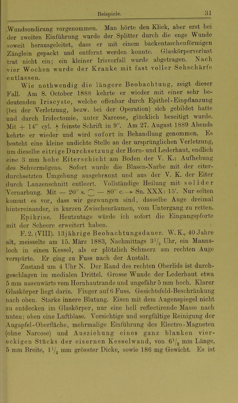 Wundsondirung vorgenommen. Man hörte den Klick, aber erst bei der zweiten Einführung wurde der Splitter durch die enge Wunde soweit herausgeleitet, dass er mit einem backentaschenförmigen Zänglein gepackt und entfernt werden konnte. Glaskörperverlust trat nicht ein; ein kleiner Irisvorfall wurde abgetragen. Nach vier Wochen wurde der Kranke mit fast voller Sehschärfe entlassen. Wie nothwendig die längere Beobachtung, zeigt dieser Fall. Am 8. October 1888 kehrte er wieder mit einer sehr be- deutenden Iriscyste, welche offenbar durch Epithel-Einpflanzung (bei der Verletzung, bezw. bei der Operation) sich gebildet hatte und durch Iridectomie, unter Narcose, glücklich beseitigt wurde. Mit + 14 cyl. | feinste Schrift in 9. Am 27. August 1889 Abends kehrte er wieder und wird sofort in Behandlung genommen. Es besteht eine kleine undichte Stelle an der ursprünglichen Verletzung, um dieselbe eitrige Durchsetzung der Horn-und Lederhaut, endlich eine 3 mm hohe Eiterschicht am Boden der V. K.: Aufhebung des Sehvermögens. Sofort wurde die Blasen-Narbe mit der eiter- durchsetzten Umgebung ausgebrannt und aus der V. K. der Eiter durch Lanzenschnitt entleert, Vollständige Heilung mit solider Vernarbung. Mit — 20 s. 3 — 80 c.-> Sn. XXX: 15'. Nur selten kommt es vor, dass wir gezwungen sind, dasselbe Auge dreimal hintereinander, in kurzen Zwischenräumen, vom Untergang zu retten. Epikrise. Heutzutage würde ich sofort die Eingangspforte mit der Scheere erweitert haben. F.2. (VIII). 13jährige Beobachtungsdauer. W. K, 40 Jahre alt, meisselte am 15. März 1883, Nachmittags 3J/2 Uhr, ein Manns- loch in einen Kessel, als er plötzlich Schmerz am rechten Auge verspürte. Er ging zu Fuss nach der Anstalt. Zustand um 4 Uhr N. Der Rand des rechten Oberlids ist durch- geschlagen im medialen Drittel. Grosse Wunde der Lederhaut etwa 5 mm nasenwärts vom Hornhautrande und ungefähr 5 mm hoch. Klarer Glaskörper liegt darin. Finger auf 6 Fuss. Gesichtsfeld-Beschränkung nach oben. Starke innere Blutung. Eisen mit dem Augenspiegel nicht zu entdecken im Glaskörper, nur eine hell refiectirende Masse nach unten; oben eine Luftblase. Vorsichtige und sorgfältige Reinigung der Augapfel-Oberfläche, mehrmalige Einführung des Electro - Magneten (ohne Narcose) und Ausziehung eines ganz blanken vier- eckigen Stücks der eisernen Kesselwand, von mm Länge, 5 mm Breite, l1/.^ mm grösster Dicke, sowie 186 mg Gewicht. Es ist