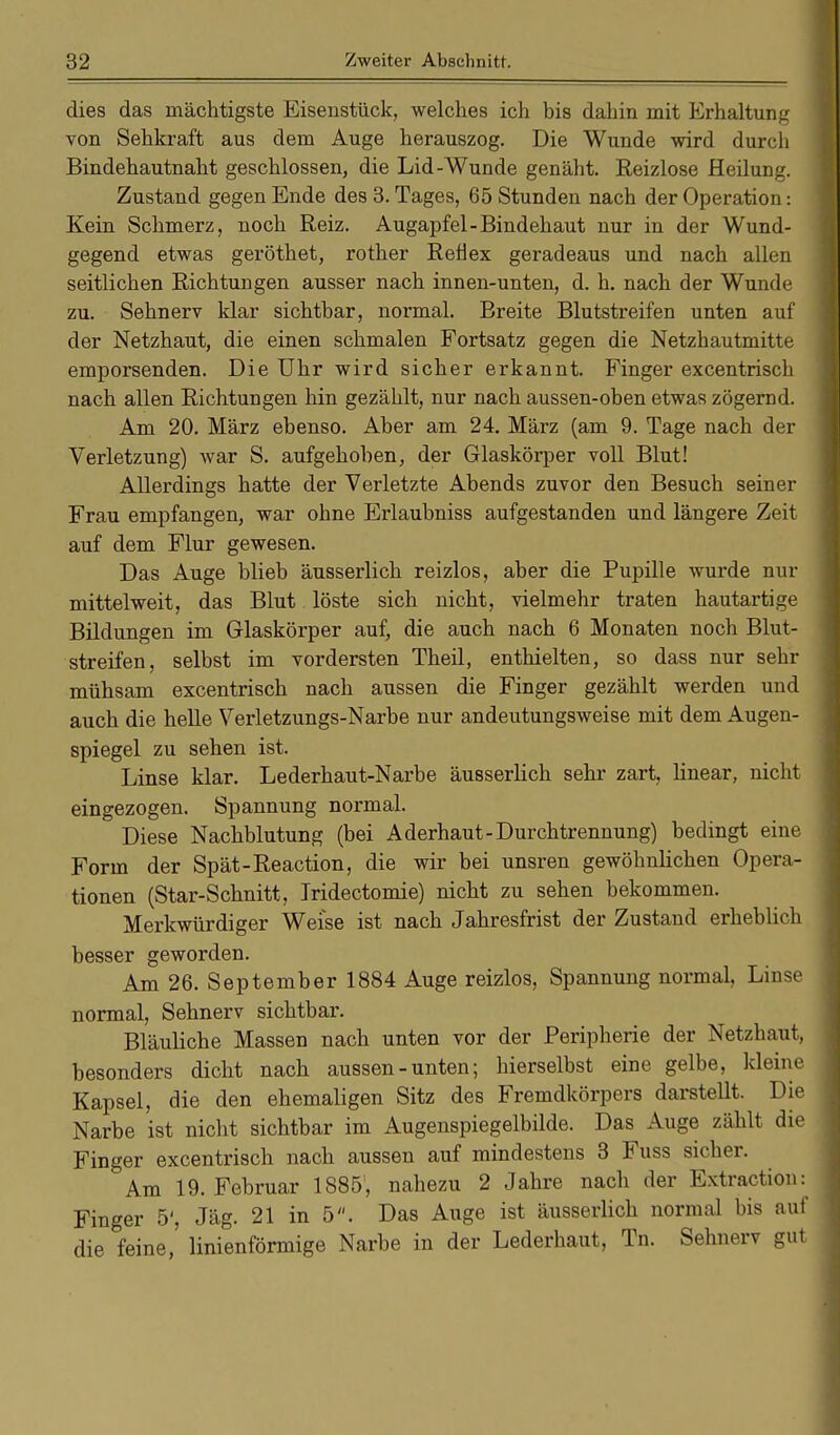 dies das mächtigste Eisenstück, welches ich bis dahin mit Erhaltung von Sehkraft aus dem Auge herauszog. Die Wunde wird durch Bindehautnaht geschlossen, die Lid-Wunde genäht. Reizlose Heilung. Zustand gegen Ende des 3. Tages, 65 Stunden nach der Operation: Kein Schmerz, noch Reiz. Augapfel-Bindehaut nur in der Wund- gegend etwas geröthet, rother Reflex geradeaus und nach allen seitlichen Richtungen ausser nach innen-unten, d. h. nach der Wunde zu. Sehnerv klar sichtbar, normal. Breite Blutstreifen unten auf der Netzhaut, die einen schmalen Fortsatz gegen die Netzhautmitte emporsenden. Die Uhr wird sicher erkannt. Finger excentrisch nach allen Richtungen hin gezählt, nur nach aussen-oben etwas zögernd. Am 20. März ebenso. Aber am 24. März (am 9. Tage nach der Verletzung) war S. aufgehoben, der Glaskörper voll Blut! Allerdings hatte der Verletzte Abends zuvor den Besuch seiner Frau empfangen, war ohne Erlaubniss aufgestanden und längere Zeit auf dem Flur gewesen. Das Auge blieb äusserlich reizlos, aber die Pupille wurde nur mittelweit, das Blut löste sich nicht, vielmehr traten hautartige Bildungen im Glaskörper auf, die auch nach 6 Monaten noch Blut- streifen, selbst im vordersten Theil, enthielten, so dass nur sehr mühsam excentrisch nach aussen die Finger gezählt werden und auch die helle Verletzungs-Narbe nur andeutungsweise mit dem Augen- spiegel zu sehen ist. Linse klar. Lederhaut-Narbe äusserlich sehr zart, linear, nicht eingezogen. Spannung normal. Diese Nachblutung (bei Aderhaut-Durchtrennung) bedingt eine Form der Spät-Reaction, die wir bei unsren gewöhnlichen Opera- tionen (Star-Schnitt, Iridectomie) nicht zu sehen bekommen. Merkwürdiger Weise ist nach Jahresfrist der Zustand erheblich besser geworden. Am 26. September 1884 Auge reizlos, Spannung normal, Linse normal, Sehnerv sichtbar. Bläuliche Massen nach unten vor der Peripherie der Netzhaut, besonders dicht nach aussen - unten; hierselbst eine gelbe, kleine Kapsel, die den ehemaligen Sitz des Fremdkörpers darstellt. Die Narbe ist nicht sichtbar im Augenspiegelbilde. Das Auge zählt die Finger excentrisch nach aussen auf mindestens 3 Fuss sicher. Am 19. Februar 1885'', nahezu 2 Jahre nach der Extraction: Finger 5', Jäg. 21 in 5. Das Auge ist äusserlich normal bis auf die feine,' linienförmige Narbe in der Lederhaut, Tn. Sehnerv gut