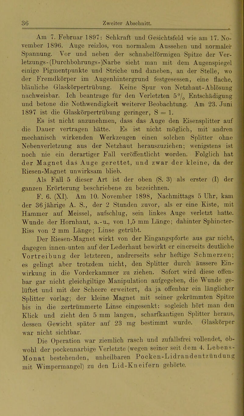 Am 7. Februar 1897: Sehkraft und Gesichtsfeld wie am 17. No- vember 1896. Auge reizlos, von normalem Aussehen und normaler Spannung. Vor und neben der schnabelförmigen Spitze der Ver- letzungs-(Durchbohrungs-)Narbe sieht man mit dem Augenspiegel einige Pigmentpunkte und Striche und daneben, an der Stelle, wo der Fremdkörper im Augenhintergrund festgesessen, eine flache, bläuliche Glaskörpertrübung. Keine Spur von Netzhaut-Ablösuug nachweisbar. Ich beantrage für den Verletzten 5°/0 Entschädigung und betone die Nothwendigkeit weiterer Beobachtung. Am 23. Juni 1897 ist die Grlaskörpertrübung geringer, S = 1. Es ist nicht anzunehmen, dass das Auge den Eisensplitter auf die Dauer vertragen hätte. Es ist nicht möglich, mit andren mechanisch wirkenden Werkzeugen einen solchen Splitter ohne Nebenverletzung aus der Netzhaut herauszuziehen; wenigstens ist noch nie ein derartiger Fall veröffentlicht worden. Folglich hat der Magnet das Auge gerettet, und zwar der kleine, da der Riesen-Magnet unwirksam blieb. Als Fall 5 dieser Art ist der oben (S. 3) als erster (I) der ganzen Erörterung beschriebene zu bezeichnen. F. 6. (XI). Am 10. November 1898, Nachmittags 5 Uhr, kam der 36jährige A. S., der 2 Stunden zuvor, als er eine Kiste, mit Hammer auf Meissel, aufschlug, sein linkes Auge verletzt hatte. Wunde der Hornhaut, a.-u., von 1,5 mm Länge; dahinter Sphincter- Riss von 2 mm Länge; Linse getrübt. Der Riesen-Magnet wirkt von der Eingangspforte aus gar nicht, dagegen innen-unten auf derLederhaut bewirkt er einerseits deutliche Vortreibung der letzteren, andrerseits sehr heftige Schmerzen; es gelingt aber trotzdem nicht, den Splitter durch äussere Ein- wirkung in die Vorderkammer zu ziehen. Sofort wird diese offen- bar gar nicht gleichgiltige Manipulation aufgegeben, die Wunde ge- lüftet und mit der Scheere erweitert, da ja offenbar ein länglicher Splitter vorlag; der kleine Magnet mit seiner gekrümmten Spitze bis in die zertrümmerte Linse eingesenkt: sogleich hört man den Klick und zieht den 5 mm langen, scharfkantigen Splitter heraus, dessen Gewicht später auf 23 mg bestimmt wurde. Glaskörper war nicht sichtbar. Die Operation war ziemlich rasch und zufallsfrei vollendet, ob- wohl der pockennarbige Verletzte (wegen seiner seit dem 4. Lebens- Monat bestehenden, unheilbaren Pocken-Lidrandentzündung mit Wimpermangel) zu den Lid-Kneifern gehörte.