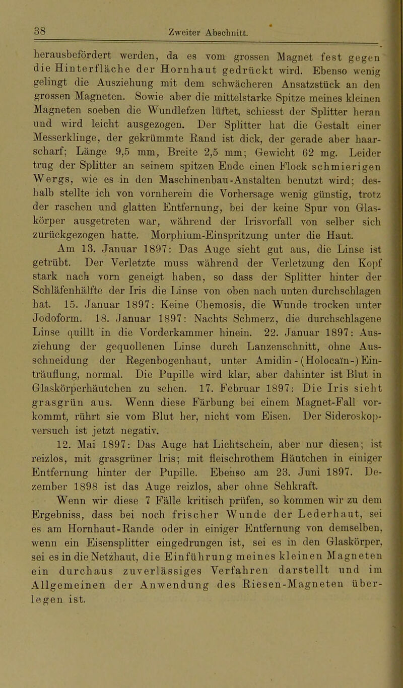 herausbefördert werden, da es vom grossen Magnet fest gegen die Hinterfläche der Hornhaut gedrückt wird. Ebenso wenig gelingt die Ausziehung mit dem schwächeren Ansatzstück an den grossen Magneten. Sowie aber die mittelstarke Spitze meines kleinen Magneten soeben die Wundlefzen lüftet, schiesst der Splitter heran und wird leicht ausgezogen. Der Splitter hat die Gestalt einer Messerklinge, der gekrümmte Rand ist dick, der gerade aber haar- scharf; Länge 9,5 mm, Breite 2,5 mm; Gewicht 62 mg. Leider trug der Splitter an seinem spitzen Ende einen Flock schmierigen Wergs, wie es in den Maschinenbau-Anstalten benutzt wird; des- halb stellte ich von vornherein die Vorhersage wenig günstig, trotz der raschen und glatten Entfernung, bei der keine Spur von Glas- körper ausgetreten war, während der Irisvorfall von selber sich zurückgezogen hatte. Morphium-Einspritzung unter die Haut. Am 13. Januar 1897: Das Auge sieht gut aus, die Linse ist getrübt. Der Verletzte muss während der Verletzung den Kopf stark nach vorn geneigt haben, so dass der Splitter hinter der Schläfenhälfte der Iris die Linse von oben nach unten durchschlagen bat. 15. Januar 1897: Keine Chemosis, die Wunde trocken unter Jodoform. 18. Januar 1897: Nachts Schmerz, die durchschlagene Linse quillt in die Vorderkammer hinein. 22. Januar 1897: Aus- ziehung der gequollenen Linse durch Lanzenschnitt, ohne Aus- schneidung der Regenbogenhaut, unter Amidin - (Holocam-) Ein- träuüung, normal. Die Pupille wird klar, aber dahinter ist Blut in Glaskörperhäutchen zu sehen. 17. Februar 1897: Die Iris sieht grasgrün aus. Wenn diese Färbung bei einem Magnet-Fall vor- kommt, rührt sie vom Blut her, nicht vom Eisen. Der Sideroskop- versuch ist jetzt negativ. 12. Mai 1897: Das Auge hat Lichtschein, aber nur diesen; ist reizlos, mit grasgrüner Iris; mit fleischrothem Häutchen in einiger Entfernung hinter der Pupille. Ebenso am 23. Juni 1897. De- zember 1898 ist das Auge reizlos, aber ohne Sehkraft. Wenn wir diese 7 Fälle kritisch prüfen, so kommen wir zu dem Ergebniss, dass bei noch frischer Wunde der Lederhaut. sei es am Hornhaut-Rande oder in einiger Entfernung von demselben, wenn ein Eisensplitter eingedrungen ist, sei es in den Glaskörper, sei es in die Netzhaut, die Einführung meines kleinen Magneten ein durchaus zuverlässiges Verfahren darstellt und im Allgemeinen der Anwendung des Riesen-Magneten über- legen ist.
