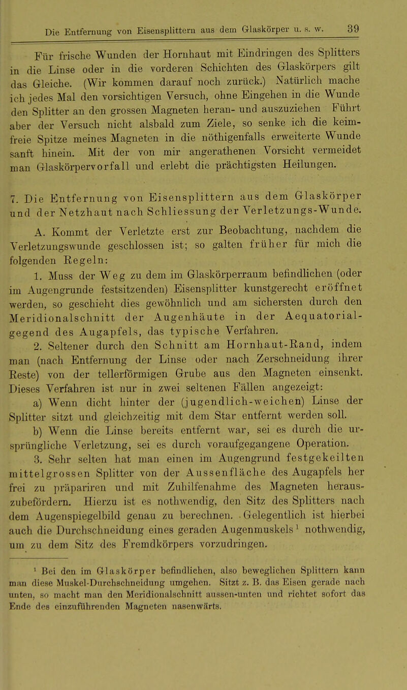 Für frische Wunden der Hornhaut mit Eindringen des Splitters in die Linse oder in die vorderen Schichten des Glaskörpers gilt das Gleiche. (Wir kommen darauf noch zurück.) Natürlich mache ich jedes Mal den vorsichtigen Versuch, ohne Eingehen in die Wunde den Splitter an den grossen Magneten heran- und auszuziehen Führt aber der Versuch nicht alshald zum Ziele, so senke ich die keim- freie Spitze meines Magneten in die nötigenfalls erweiterte Wunde sanft hinein. Mit der von mir angerathenen Vorsicht vermeidet man Glaskörpervorfall und erlebt die prächtigsten Heilungen. 7. Die Entfernung von Eisensplittern aus dem Glaskörper und der Netzhaut nach Schliessung der Verletzungs-Wunde. A. Kommt der Verletzte erst zur Beobachtung, nachdem die Verletzungswunde geschlossen ist; so galten früher für mich die folgenden Regeln: 1. Muss der Weg zu dem im Glaskörperraum befindlichen (oder im Augengrunde festsitzenden) Eisensplitter kunstgerecht eröffnet werden, so geschieht dies gewöhnlich und am sichersten durch den Meridionalschnitt der Augenhäute in der Aequatorial- gegend des Augapfels, das typische Verfahren. 2. Seltener durch den Schnitt am Hornhaut-Rand, indem man (nach Entfernung der Linse oder nach Zerschneidung ihrer Reste) von der tellerförmigen Grube aus den Magneten einsenkt. Dieses Verfahren ist nur in zwei seltenen Fällen angezeigt: a) Wenn dicht hinter der (jugendlich-weichen) Linse der Splitter sitzt und gleichzeitig mit dem Star entfernt werden soll. b) Wenn die Linse bereits entfernt war, sei es durch die ur- sprüngliche Verletzung, sei es durch voraufgegangene Operation. 3. Sehr selten hat man einen im Augengrund festgekeilten mittelgrossen Splitter von der Aussenfläche des Augapfels her frei zu präpariren und mit Zuhilfenahme des Magneten heraus- zubefördern. Hierzu ist es nothwendig, den Sitz des Splitters nach dem Augenspiegelbild genau zu berechnen. Gelegentlich ist hierbei auch die Durchschneidung eines geraden Augenmuskels1 nothwendig, um zu dem Sitz des Fremdkörpers vorzudringen. 1 Bei den im Glaskörper befindlichen, also beweglichen Splittern kann man diese Muskel-Durchschneidung umgehen. Sitzt z. B. das Eisen gerade nach unten, so macht man den Meridionalschnitt aussen-unten und richtet sofort das Ende des einzuführenden Magneten nasenwärts.