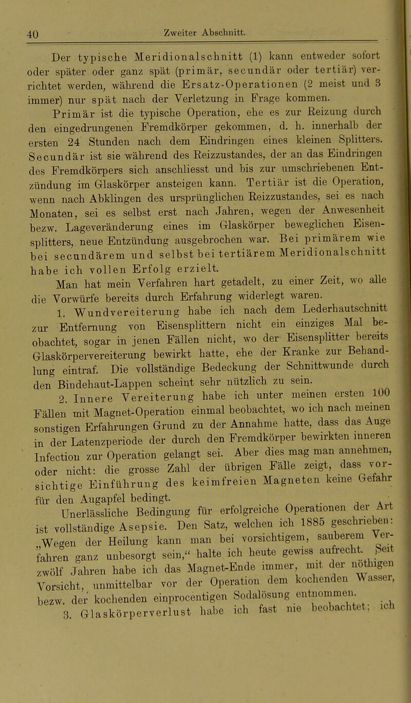 Der typische Meridionalschnitt (1) kann entweder sofort oder später oder ganz spät (primär, secundär oder tertiär) ver- richtet werden, während die Ersatz-Operationen (2 meist und 3 immer) nur spät nach der Verletzung in Frage kommen. Primär ist die typische Operation, ehe es zur Reizung durch den eingedrungenen Fremdkörper gekommen, d. h. innerhalb der ersten 24 Stunden nach dem Eindringen eines kleinen Splitters. Secundär ist sie während des Reizzustandes, der an das Eindringen des Fremdkörpers sich anschliesst und bis zur umschriebenen Ent- zündung im Glaskörper ansteigen kann. Tertiär ist die Operation, wenn nach Abklingen des ursprünglichen Reizzustandes, sei es nach Monaten, sei es selbst erst nach Jahren, wegen der Anwesenheit bezw. Lageveränderung eines im Glaskörper beweglichen Eisen- splitters, neue Entzündung ausgebrochen war. Bei primärem wie bei secundärem und selbst bei tertiärem Meridionalschnitt habe ich vollen Erfolg erzielt. Man hat mein Verfahren hart getadelt, zu einer Zeit, wo alle die Vorwürfe bereits durch Erfahrung widerlegt waren. 1. Wundvereiterung habe ich nach dem Lederhautschnitt zur Entfernung von Eisensplittern nicht ein einziges Mal be- obachtet, sogar in jenen Fällen nicht, wo der Eisensplitter bereits Glaskörpervereiterung bewirkt hatte, ehe der Kranke zur Behand- lung eintraf. Die vollständige Bedeckung der Schnittwunde durch den Bindehaut-Lappen scheint sehr nützlich zu sein. 2. Innere Vereiterung habe ich unter meinen ersten 100 Fällen mit Magnet-Operation einmal beobachtet, wo ich nach meinen sonstigen Erfahrungen Grund zu der Annahme hatte, dass das Auge in der Latenzperiode der durch den Fremdkörper bewirkten inneren Infection zur Operation gelangt sei. Aber dies mag man annehmen, oder nicht: die grosse Zahl der übrigen Fälle zeigt, dass vor- sichtige Einführung des keimfreien Magneten keine Gefahr für den Augapfel bedingt. Unerlässliche Bedingung für erfolgreiche Operationen der Ait ist vollständige Asepsie. Den Satz, welchen ich 1885 geschrieben: „Wegen der Heilung kann man bei vorsichtigem, sauberem Ver- fahren ganz unbesorgt sein» halte ich heute gewiss aufrecht ßeit zwölf Jahren habe ich das Magnet-Ende immer mit der nothigen Vorsicht, unmittelbar vor der Operation dem kochenden Wasser, bezw. der kochenden einprocentigen Sodalösung entnommen 3. Glaskörperverlust habe ich fast nie beobachtet: ich