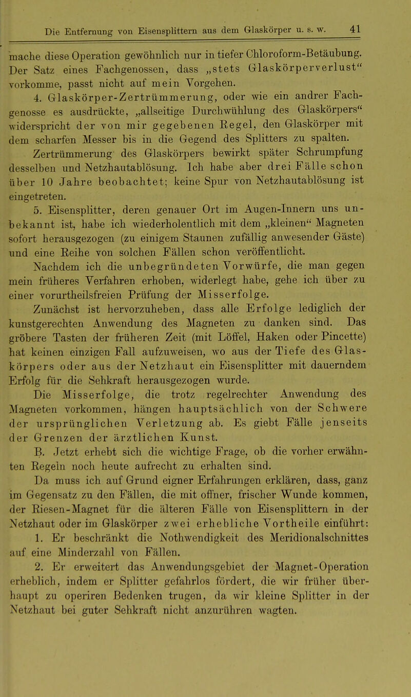 mache diese Operation gewöhnlich nur in tiefer Chloroform-Betäubung. Der Satz eines Fachgenossen, dass „stets Glaskörperverlust vorkomme, passt nicht auf mein Vorgehen. 4. Glaskörper-Zertrümmerung, oder wie ein andrer Fach- genosse es ausdrückte, „allseitige Durchwühlung des Glaskörpers widerspricht der von mir gegebenen Regel, den Glaskörper mit dem scharfen Messer bis in die Gegend des Splitters zu spalten. Zertrümmerung des Glaskörpers bewirkt später Schrumpfung desselben und Netzhautablösung. Ich habe aber drei Fälle schon über 10 Jahre beobachtet; keine Spur von Netzhautablösung ist eingetreten. 5. Eisensplitter, deren genauer Ort im Augen-Innern uns un- bekannt ist, habe ich wiederholentlich mit dem „kleinen Magneten sofort herausgezogen (zu einigem Staunen zufällig anwesender Gäste) und eine Eeihe von solchen Fällen schon veröffentlicht. Nachdem ich die unbegründeten Vorwürfe, die man gegen mein früheres Verfahren erhoben, widerlegt habe, gehe ich über zu einer vorurtheilsfreien Prüfung der Misserfolge. Zunächst ist hervorzuheben, dass alle Erfolge lediglich der kunstgerechten Anwendung des Magneten zu danken sind. Das gröbere Tasten der früheren Zeit (mit Löffel, Haken oder Pincette) hat keinen einzigen Fall aufzuweisen, wo aus der Tiefe des Glas- körpers oder aus der Netzhaut ein Eisensplitter mit dauerndem Erfolg für die Sehkraft herausgezogen wurde. Die Misserfolge, die trotz regelrechter Anwendung des Magneten vorkommen, hängen hauptsächlich von der Schwere der ursprünglichen Verletzung ab. Es giebt Fälle jenseits der Grenzen der ärztlichen Kunst. B. Jetzt erhebt sich die wichtige Frage, ob die vorher erwähn- ten Regeln noch heute aufrecht zu erhalten sind. Da muss ich auf Grund eigner Erfahrungen erklären, dass, ganz im Gegensatz zu den Fällen, die mit offner, frischer Wunde kommen, der Riesen-Magnet für die älteren Fälle von Eisensplittern in der Netzhaut oder im Glaskörper zwei erhebliche Vortheile einführt: 1. Er beschränkt die Nothwendigkeit des Meridionalschnittes auf eine Minderzahl von Fällen. 2. Er erweitert das Anwendungsgebiet der Magnet-Operation erheblich, indem er Splitter gefahrlos fördert, die wir früher über- haupt zu operiren Bedenken trugen, da wir kleine Splitter in der Netzhaut bei guter Sehkraft nicht anzurühren wagten.