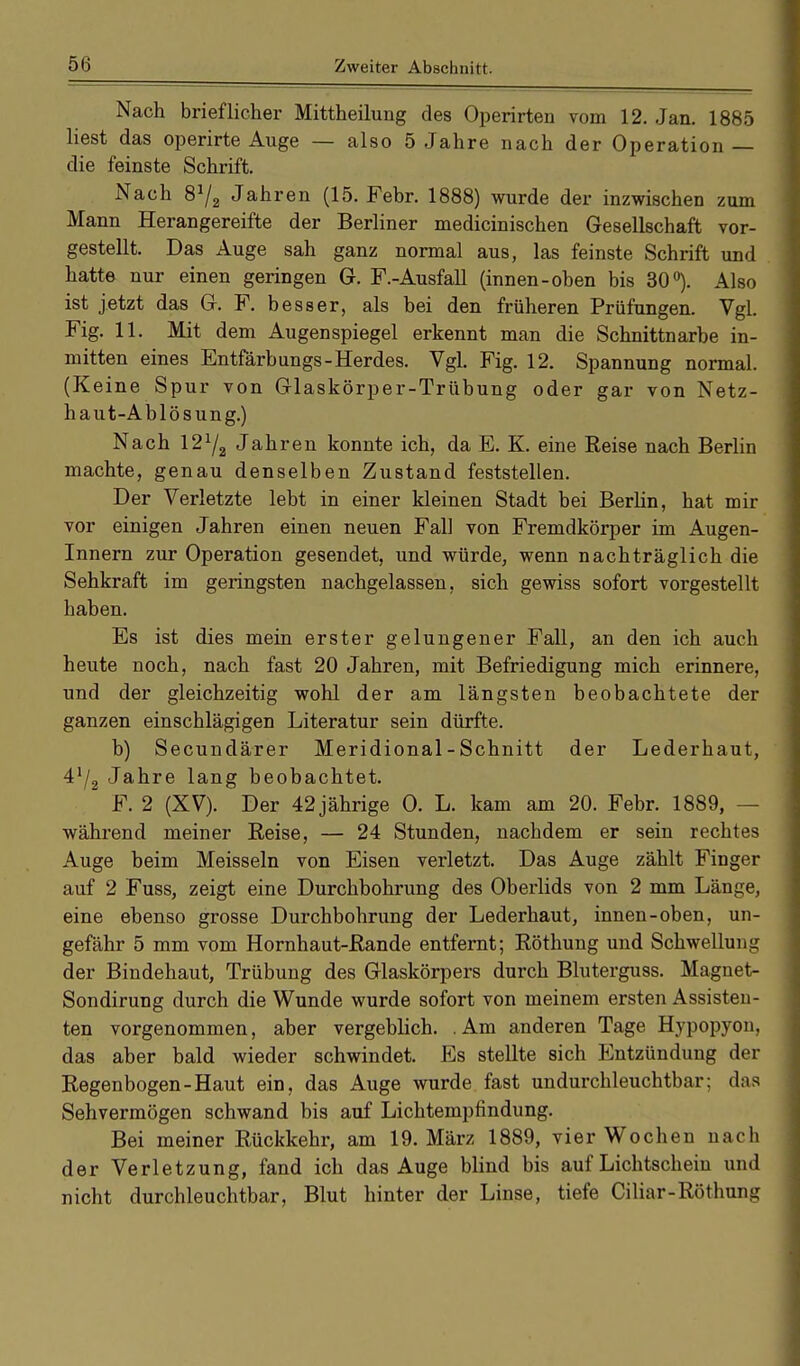 Nach brieflicher Mittheilung des Operirten vom 12. Jan. 1885 liest das operirte Auge — also 5 Jahre nach der Operation — die feinste Schrift. Nach 8J/2 Jahren (15. Febr. 1888) wurde der inzwischen zum Mann Herangereifte der Berliner medicinischen Gesellschaft vor- gestellt. Das Auge sah ganz normal aus, las feinste Schrift und hatte nur einen geringen G. F.-Ausfall (innen-oben bis 30°). Also ist jetzt das G. F. besser, als bei den früheren Prüfungen. Vgl. Fig. 11. Mit dem Augenspiegel erkennt man die Schnittnarbe in- mitten eines Entfärbungs-Herdes. Vgl. Fig. 12. Spannung normal. (Keine Spur von Glaskörper-Trübung oder gar von Netz- haut-Ablösung.) Nach 12Y2 Jahren konnte ich, da E. K. eine Reise nach Berlin machte, genau denselben Zustand feststellen. Der Verletzte lebt in einer kleinen Stadt bei Berlin, hat mir vor einigen Jahren einen neuen Fall von Fremdkörper im Augen- Innern zur Operation gesendet, und würde, wenn nachträglich die Sehkraft im geringsten nachgelassen, sich gewiss sofort vorgestellt haben. Es ist dies mein erster gelungener Fall, an den ich auch heute noch, nach fast 20 Jahren, mit Befriedigung mich erinnere, und der gleichzeitig wohl der am längsten beobachtete der ganzen einschlägigen Literatur sein dürfte. b) Secundärer Meridional - Schnitt der Lederhaut, Jahre lang beobachtet. ' F. 2 (XV). Der 42jährige 0. L. kam am 20. Febr. 1889, - während meiner Reise, — 24 Stunden, nachdem er sein rechtes Auge beim Meissein von Eisen verletzt. Das Auge zählt Finger auf 2 Fuss, zeigt eine Durchbohrung des Oberlids von 2 mm Länge, eine ebenso grosse Durchbohrung der Lederhaut, innen-oben, un- gefähr 5 mm vom Hornhaut-Rande entfernt; Röthung und Schwellung der Bindehaut, Trübung des Glaskörpers durch Bluterguss. Magnet- Sondirung durch die Wunde wurde sofort von meinem ersten Assisten- ten vorgenommen, aber vergeblich. Am anderen Tage Hypopyon, das aber bald wieder schwindet. Es stellte sich Entzündung der Regenbogen-Haut ein, das Auge wurde fast undurchleuchtbar; das Sehvermögen schwand bis auf Lichtempfindung. Bei meiner Rückkehr, am 19. März 1889, vier Wochen nach der Verletzung, fand ich das Auge blind bis auf Lichtschein und nicht durchleuchtbar, Blut hinter der Linse, tiefe Ciliar-Röthung