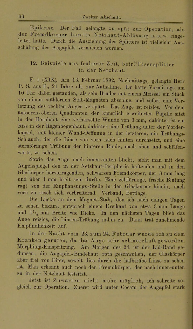 Epikrise. Der Fall gelangte zu spät zur Operation, als der Fremdkörper bereits Netzhaut-Ablösung u. 8. w. einge- leitet hatte. Durch die Ausziehung des Splitters ist vielleicht Aus- schälung des Augapfels vermieden worden. 12. Beispiele aus früherer Zeit, betr.'Eisensplitter in der Netzhaut. F. 1 (XIX). Am 13. Februar 1892, Nachmittags, gelangte Herr P. S. aus R, 21 Jahre alt, zur Aufnahme. Er hatte Vormittags um 10 Uhr dabei gestanden, als sein Bruder mit einem Meissel ein Stück von einem stählernen Stab-Magneten abschlug, und sofort eine Ver- letzung des rechten Auges verspürt. Das Auge ist reizlos. Vor dem äusseren-oberen Quadranten der künstlich erweiterten Pupille sitzt in der Hornhaut eine verharschte Wunde von 3 mm, dahinter ist ein Riss in der Regenbogenhaut, dahinter eine Trübung unter der Vorder- kapsel, mit kleiner Wund-Oeffnung in der letzteren, ein Trübungs- Schlauch, der die Linse von vorn nach hinten durchsetzt, und eine sternförmige Trübung der hinteren Rinde, nach oben und sckläfen- wärts, zu sehen. Sowie das Auge nach innen-unten blickt, sieht man mit dem Augenspiegel den in der Netzhaut-Peripherie haftenden und in den Glaskörper hervorragenden, schwarzen Fremdkörper, der 3 mm lang und über 1 mm breit sein dürfte. Eine zeltförmige, frische Blutung ragt von der Einpfianzungs-Stelle in den Glaskörper hinein, nach vorn zu rasch sich verbreiternd. Verband, Bettlage. Die Lücke an dem Magnet-Stab, den ich nach einigen Tagen zu sehen bekam, entsprach einem Dreikant von etwa 3 mm Länge und 1Y2 mm Breite wie Dicke. In den nächsten Tagen blieb das Auge reizlos, die Linsen-Trübung nahm zu. Dann trat zunehmende Empfindlichkeit auf. In der Nacht vom 23. zum 24. Februar wurde ich zu dem Kranken gerufen, da das Auge sehr schmerzhaft geworden. Morphium-Einspritzung. Am Morgen des 24. ist der Lid-Rand ge- dunsen, die Augapfel-Bindehaut roth geschwollen, der Glaskörper aber frei von Eiter, soweit dies durch die halbtrübe Linse zu sehen ist. Man erkennt auch noch den Fremdkörper, der nach innen-unten zu in der Netzhaut festsitzt. Jetzt ist Zuwarten nicht mehr möglich, ich schreite so- gleich zur Operation. Zuerst wird unter Cocain der Augapfel stark