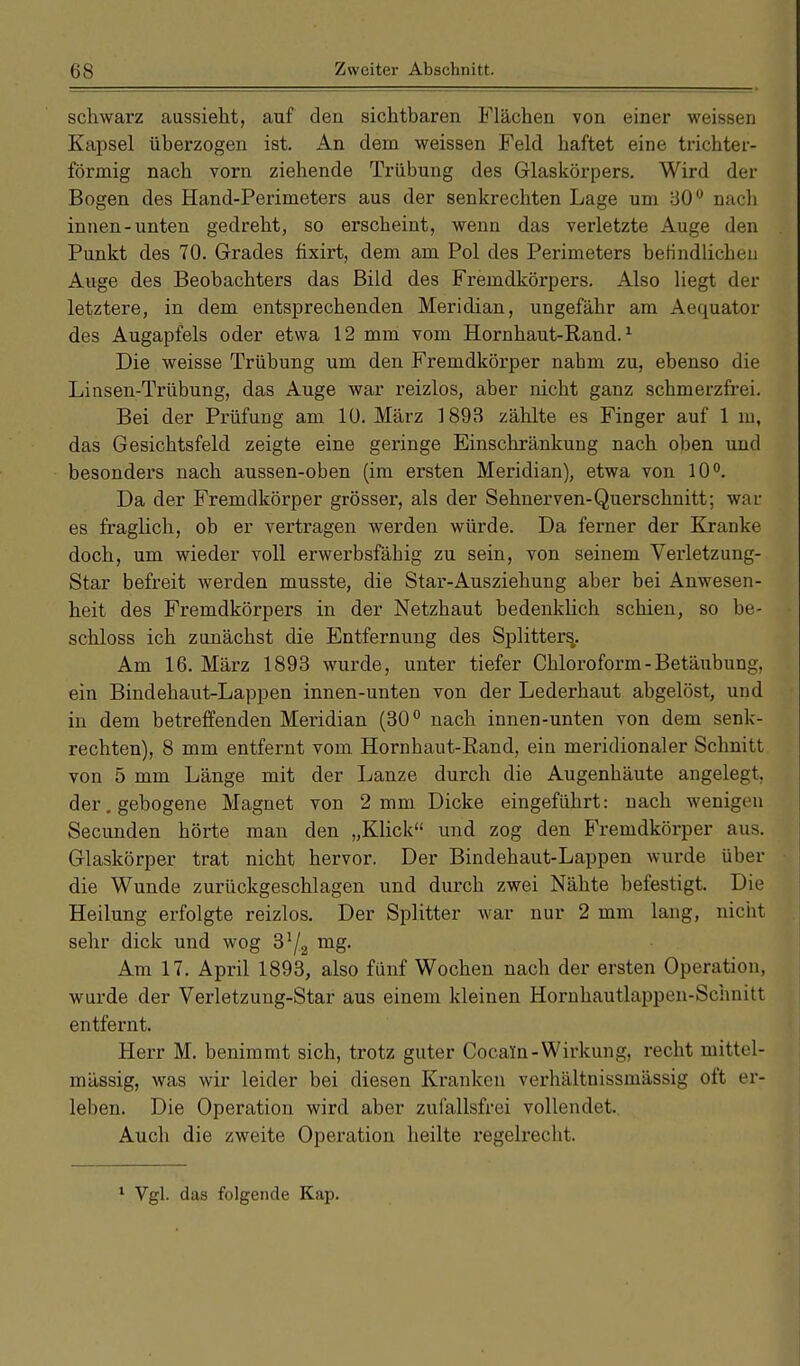 schwarz aussieht, auf den sichtbaren Flächen von einer weissen Kapsel überzogen ist. An dem weissen Feld haftet eine trichter- förmig nach vorn ziehende Trübung des Glaskörpers. Wird der Bogen des Hand-Perimeters aus der senkrechten Lage um 30° nach innen-unten gedreht, so erscheint, wenn das verletzte Auge den Punkt des 70. Grades fixirt, dem am Pol des Perimeters befindlichen Auge des Beobachters das Bild des Fremdkörpers. Also liegt der letztere, in dem entsprechenden Meridian, ungefähr am Aequator des Augapfels oder etwa 12 mm vom Hornhaut-Rand.1 Die weisse Trübung um den Fremdkörper nabm zu, ebenso die Linsen-Trübung, das Auge war reizlos, aber nicht ganz schmerzfrei. Bei der Prüfung am 10. März 1893 zählte es Finger auf 1 m, das Gesichtsfeld zeigte eine geringe Einschränkung nach oben und besonders nach aussen-oben (im ersten Meridian), etwa von 10°. Da der Fremdkörper grösser, als der Sehnerven-Querschnitt; war es fraglich, ob er vertragen werden würde. Da ferner der Kranke doch, um wieder voll erwerbsfähig zu sein, von seinem Verletzung- Star befreit werden musste, die Star-Ausziehung aber bei Anwesen- heit des Fremdkörpers in der Netzhaut bedenklich schien, so be- schloss ich zunächst die Entfernung des Splitters,. Am 16. März 1893 wurde, unter tiefer Chloroform-Betäubung, ein Bindehaut-Lappen innen-unten von der Lederhaut abgelöst, und in dem betreffenden Meridian (30° nach innen-unten von dem senk- rechten), 8 mm entfernt vom Hornhaut-Rand, ein meridionaler Schnitt von 5 mm Länge mit der Lanze durch die Augenhäute angelegt, der. gebogene Magnet von 2 mm. Dicke eingeführt: nach wenigen Secunden hörte man den „Klick und zog den Fremdkörper aus. Glaskörper trat nicht hervor. Der Bindehaut-Lappen wurde über die Wunde zurückgeschlagen und durch zwei Nähte befestigt. Die Heilung erfolgte reizlos. Der Splitter war nur 2 mm lang, nicht sehr dick und wog 3'/2 mg- Am 17. April 1893, also fünf Wochen nach der ersten Operation, wurde der Verletzung-Star aus einem kleinen Hornhautlappen-Schnitt entfernt. Herr M. benimmt sich, trotz guter Cocain-Wirkung, recht mittel- mässig, was wir leider bei diesen Kranken verhältnissmässig oft er- leben. Die Operation wird aber zufallsfrei vollendet.. Auch die zweite Operation heilte regelrecht. 1 Vgl. das folgende Kap.