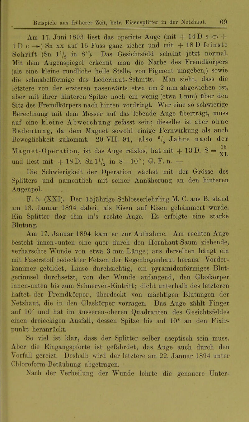Am 17. Juni 1893 liest das operirte Auge (mit +14Dso + 1 D c ->) Sn xx auf 15 Fuss ganz sicher und mit + 18 D feinste Schrift (Sn in 8). Das Gesichtsfeld scheint jetzt normal. Mit dem Augenspiegel erkennt man die Narbe des Fremdkörpers (als eine kleine rundliche helle Stelle, von Pigment umgeben,) sowie die schnabelförmige des Lederhaut-Schnitts. Man sieht, dass die letztere von der ersteren nasenwärts etwa um 2 mm abgewichen ist, aber mit ihrer hinteren Spitze noch ein wenig (etwa 1 mm) über den Sitz des Fremdkörpers nach hinten vordringt. Wer eine so schwierige Berechnung mit dem Messer auf das lebende Auge überträgt, muss auf eine kleine Abweichung gefasst sein; dieselbe ist aber ohne Bedeutung, da dem Magnet sowohl einige Fern Wirkung als auch Beweglichkeit zukommt. 20.VII. 94, also 6/4 Jahre nach der 15 Magnet-Operation, ist das Auge reizlos, hat mit + 13D. S = ^ und liest mit + 18D. Snlx/2 in 8—10; G. F. n. — Die Schwierigkeit der Operation wächst mit der Grösse des Splitters und namentlich mit seiner Annäherung an den hinteren Augenpol. F. 3. (XXI). Der 15jährige Schlosserlehrling M. C. aus B. stand am 13. Januar 1894 dabei, als Eisen auf Eisen gehämmert wurde. Ein Splitter flog ihm in's rechte Auge. Es erfolgte eine starke Blutung. Am 17. Januar 1894 kam er zur Aufnahme. Am rechten Auge besteht innen-unten eine quer durch den Hornhaut-Saum ziehende, verharschte Wunde von etwa 3 mm Länge; aus derselben hängt ein mit Faserstoff bedeckter Fetzen der Begenbogenhaut heraus. Vorder- kammer gebildet, Linse durchsichtig, ein pyramidenförmiges Blut- gerinnsel durchsetzt, von der Wunde anfangend, den Glaskörper innen-unten bis zum Sehnerven-Eintritt; dicht unterhalb des letzteren haftet, der Fremdkörper, überdeckt von mächtigen Blutungen der Netzhaut, die in den Glaskörper vorragen. Das Auge zählt Finger auf 10' und hat im äusseren-oberen Quadranten des Gesichtsfeldes einen dreieckigen Ausfall, dessen Spitze bis auf 10° an den Fixir- punkt heranrückt. So viel ist klar, dass der Splitter selber aseptisch sein muss. Aber die Eingangspforte ist gefährdet, das Auge auch durch den Vorfall gereizt. Deshalb wird der letztere am 22. Januar 1894 unter Chloroform-Betäubung abgetragen. ■ Nach der Verheilung der Wunde lehrte die genauere Unter-