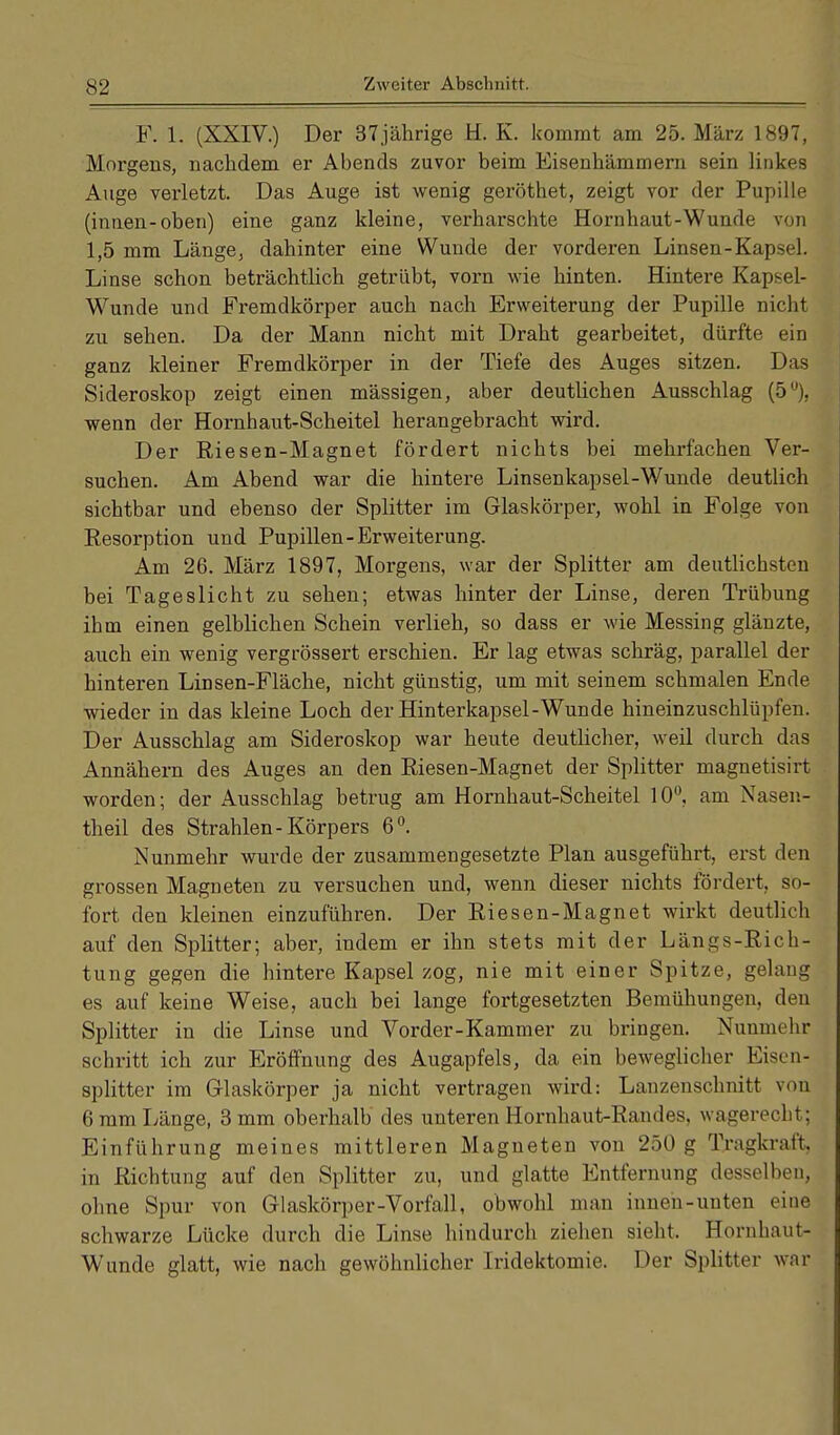 S2 F. 1. (XXIV.) Der 37jährige H. K. kommt am 25. März 1897, Morgens, nachdem er Abends zuvor beim Eisenhämmern sein linkes Auge verletzt. Das Auge ist wenig geröthet, zeigt vor der Pupille (innen-oben) eine ganz kleine, verharschte Hornhaut-Wunde von 1,5 mm Länge, dahinter eine Wunde der vorderen Linsen-Kapsel. Linse schon beträchtlich getrübt, vorn wie hinten. Hintere Kapsel- Wunde und Fremdkörper auch nach Erweiterung der Pupille nicht zu sehen. Da der Mann nicht mit Draht gearbeitet, dürfte ein ganz kleiner Fremdkörper in der Tiefe des Auges sitzen. Das Sideroskop zeigt einen mässigen, aber deutlichen Ausschlag (5°), wenn der Hornhaut-Scheitel herangebracht wird. Der Riesen-Magnet fördert nichts bei mehrfachen Ver- suchen. Am Abend war die hintere Linsenkapsel-Wunde deutlich sichtbar und ebenso der Splitter im Glaskörper, wohl in Folge von Resorption und Pupillen-Erweiterung. Am 26. März 1897, Morgens, war der Splitter am deutlichsten bei Tageslicht zu sehen; etwas hinter der Linse, deren Trübung ihm einen gelblichen Schein verlieh, so dass er wie Messing glänzte, auch ein wenig vergrössert erschien. Er lag etwas schräg, parallel der hinteren Linsen-Fläche, nicht günstig, um mit seinem schmalen Ende wieder in das kleine Loch der Hinterkapsel-Wunde hineinzuschlüpfen. Der Ausschlag am Sideroskop war heute deutlicher, weil durch das Annähern des Auges an den Riesen-Magnet der Splitter magnetisirt worden; der Ausschlag betrug am Hornhaut-Scheitel 10°, am Nasen- theil des Strahlen-Körpers 6°. Nunmehr wurde der zusammengesetzte Plan ausgeführt, erst den grossen Magneten zu versuchen und, wenn dieser nichts fördert, sb- fort den kleinen einzuführen. Der Riesen-Magnet wirkt deutlich auf den Splitter; aber, indem er ihn stets mit der Längs-Rich- tung gegen die hintere Kapsel zog, nie mit einer Spitze, gelaug es auf keine Weise, auch bei lange fortgesetzten Bemühungen, den Splitter in die Linse und Vorder-Kammer zu bringen. Nunmehr schritt ich zur Eröffnung des Augapfels, da ein beweglicher Eisen- splitter im Glaskörper ja nicht vertragen wird: Lanzenschnitt von 6 mm Länge, 3 mm oberhalb des unteren Hornhaut-Randes, wagerecht; Einführung meines mittleren Magneten von 250 g Tragkraft, in Richtung auf den Splitter zu, und glatte Entfernung desselben, ohne Spur von Glaskörper-Vorfall, obwohl man innen-unten eine schwarze Lücke durch die Linse hindurch ziehen sieht. Hornhaut- Wunde glatt, wie nach gewöhnlicher Iridektomie. Der Splitter war