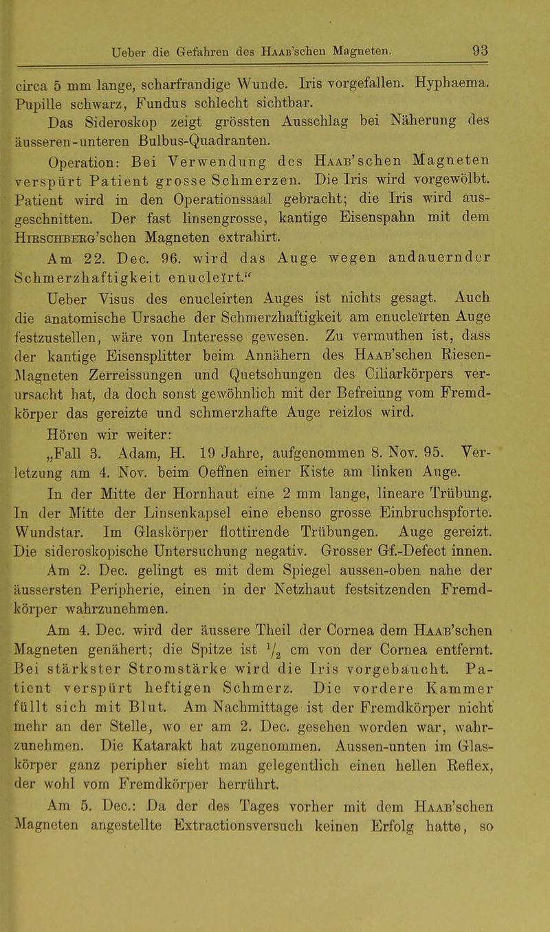 circa 5 mm lange, scharfrandige Wunde. Iris vorgefallen. Hypkaema. Pupille schwarz, Fundus schlecht sichtbar. Das Sideroskop zeigt grössten Ausschlag bei Näherung des äusseren-unteren ßulbus-Quadranten. Operation: Bei Verwendung des HAAB'schen Magneten verspürt Patient grosse Schmerzen. Die Iris wird vorgewölbt. Patient wird in den Operationssaal gebracht; die Iris wird aus- geschnitten. Der fast linsengrosse, kantige Eisenspahn mit dem HntscKBEBG'schen Magneten extrahirt. Am 22. Dec. 96. wird das Auge wegen andauernder Schmerzhaftigkeit enuclelrt. Ueber Visus des enucleirten Auges ist nichts gesagt. Auch die anatomische Ursache der Schmerzhaftigkeit am enucleirten Auge festzustellen, wäre von Interesse gewesen. Zu vermuthen ist, dass der kantige Eisensplitter beim Annähern des HAAB'schen Riesen- Magneten Zerreissungen und Quetschungen des Ciliarkörpers ver- ursacht hat, da doch sonst gewöhnlich mit der BefreiuDg vom Fremd- körper das gereizte und schmerzhafte Auge reizlos wird. Hören wir weiter: „Fall 3. Adam, H. 19 Jahre, aufgenommen 8. Nov. 95. Ver- letzung am 4. Nov. beim Oeffnen einer Kiste am linken Auge. In der Mitte der Hornhaut eine 2 mm lange, lineare Trübung. In der Mitte der Linsenkapsel eine ebenso grosse Einbruchspforte. Wundstar. Im Glaskörper fiottirende Trübungen. Auge gereizt. Die sideroskopische Untersuchung negativ. Grosser Gf.-Defect innen. Am 2. Dec. gelingt es mit dem Spiegel aussen-oben nahe der äussersten Peripherie, einen in der Netzhaut festsitzenden Fremd- körper wahrzunehmen. Am 4. Dec. wird der äussere Theil der Cornea dem HAAB'schen Magneten genähert; die Spitze ist 1j2 cm von der Cornea entfernt. Bei stärkster Stromstärke wird die Iris vorgebäucht. Pa- tient verspürt heftigen Schmerz. Die vordere Kammer füllt sich mit Blut. Am Nachmittage ist der Fremdkörper nicht mehr an der Stelle, wo er am 2. Dec. gesehen worden war, wahr- zunehmen. Die Katarakt hat zugenommen. Aussen-unten im Glas- körper ganz peripher sieht man gelegentlich einen hellen Reflex, der wohl vom Fremdkörper herrührt. Am 5. Dec: Da der des Tages vorher mit dem HAAB'schen Magneten angestellte Extractionsversuch keinen Erfolg hatte, so