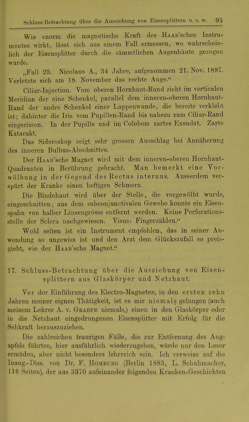 Wie enorm die magnetische Kraft des HAAB'schen Instru- mentes wirkt, lässt sich aus einem Fall ermessen, wo wahrschein- lich der Eisensplitter durch die sämmtlichen Augenhäute gezogen wurde. „Fall 23. Nicolaus A., 34 Jahre, aufgenommen 21. Nov. 1897. Verletzte sich am 18. Novemher das rechte Auge. Ciliar-Injection. Vom oberen Hornhäut-Rand zieht im verticalen Meridian der eine Schenkel, parallel dem inneren-oberen Hornhaut- Rand der andre Schenkel einer Lappenwunde, die bereits verklebt ist; dahinter die Iris vom Pupillen-Rand bis nahezu zum Ciliar-Rand eingerissen. In der Pupille und im Colobom zartes Exsudat. Zarte Katarakt. Das Sideroskop zeigt sehr grossen Ausschlag bei Annäherung des inneren Bulbus-Abschnittes. Der Ha ab'sehe Magnet wird mit dem inneren-oberen Hornhaut- Quadranten in Berührung gebracht. Man bemerkt eine Vor- wölbung in der Gegend des Rectus internus. Ausserdem ver- spürt der Kranke einen heftigen Schmerz. Die Bindehaut wird über der Stelle, die vorgewölbt wurde, eingeschnitten; aus dem subconjunctivalen Gewebe konnte ein Eisen- spahn von halber Linsengrösse entfernt werden. Keine Perforations- stelle der Sclera nachgewiesen. Visus: Fingerzählen. Wohl selten ist ein Instrument empfohlen, das in seiner An- wendung so ungewiss ist und den Arzt dem Glückszufall so preis- giebt, wie der HAAB'sche Magnet. 17. Schluss-Betrachtung über die Ausziehung von Eisen- splittern aus Glaskörper und Netzhaut. Vor der Einführung des Electro-Magneten, in den ersten zehn Jahren meiner eignen Thätigkeit, ist es mir niemals gelungen (auch meinem Lehrer A. v. Geaefe niemals,) einen in den Glaskörper oder in die Netzhaut eingedrungenen Eisensplitter mit Erfolg für die Sehkraft herauszuziehen. Die zahlreichen traurigen Fälle, die zur Entfernung des Aug- apfels führten, hier ausführlich wiederzugeben, würde nur den Leser ermüden, aber nicht besonders lehrreich sein. Ich verweise auf die Inaug.-Diss. von Dr. F. Hombukg (Berlin 1883, L. Schuhmacher, 116 Seiten), der aus 3370 aufeinander folgenden Krauken-Geschichten