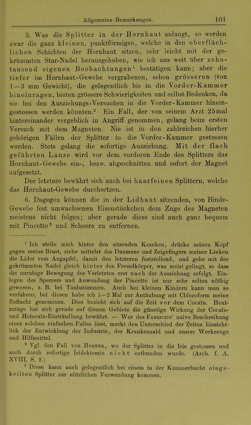 5. Was die Splitter in der Hornhaut anlangt, so werden zwar die ganz kleinen, punktförmigen, welche in den oberfläch- lichen Schichten der Hornhaut sitzen, sehr leicht mit der ge- krümmten Star-Nadel herausgehoben, wie ich aus weit über zehn- tausend eigenen Beobachtungen1 bestätigen kann; aber die tiefer im Hornhaut-Gewebe vergrabenen, schon grösseren (von 1—3 mm Gewicht), die gelegentlich bis in die Vorder-Kammer hineinragen, bieten grössere Schwierigkeiten und selbst Bedenken, da sie bei den Ausziehungs-Versuchen in die Vorder-Kammer hinein- gestossen werden könnten.2 Ein Fall, der von seinem Arzt 25mal hintereinander vergeblich in Angriff genommen, gelang beim ersten Versuch mit dem Magneten. Nie ist in den zahlreichen hierher gehörigen Fällen der Splitter in die Vorder-Kammer gestossen worden. Stets gelang die sofortige Ausziehung. Mit der flach geführten Lanze wird vor dem vorderen Ende des Splitters das Hornhaut-Gewebe ein-, bezw. abgeschnitten und sofort der Magnet aufgesetzt. Der letztere bewährt sich auch bei haarfeinen Splittern, welche das Hornhaut-Gewebe durchsetzen. 6. Dagegen können die in der Lidhaut sitzenden, von Binde- Gewebe fest umwachsenen Eisenstückchen dem Zuge des Magneten meistens nicht folgen; aber gerade diese sind auch ganz bequem mit Pincette3 und Scheere zu entfernen. 1 Ich stelle mich hinter den sitzenden Kranken, drücke seinen Kopf gegen meine Brust, ziehe mittelst des Daumens und Zeigeflngers meiner Linken die Lider vom Augapfel, damit den letzteren feststellend, und gehe mit der gekrümmten Nadel gleich hinter den Fremdkörper, was meist gelingt, so dass die unruhige Bewegung des Verletzten erst nach der Ausziehung erfolgt. Ein- legen des Sperrers und Anwendung der Pincette ist nur sehr selten nöthig gewesen, z. B. bei Taubstummen. Auch bei kleinen Kindern kann man so verfahren; bei diesen habe ich 1—2 Mal zur Antäubung mit Chloroform meine Zuflucht genommen. Dies bezieht sich auf die Zeit vor dem Cocain. Heut- zutage hat sich gerade auf diesem Gebiete die günstige Wirkung der Cocam- und Holocain-Einträuflung bewährt. — Wer des Fabricius' naive Beschreibung eines solchen einfachen Falles liest, merkt den Unterschied der Zeiten hinsicht- lich der Entwicklung der Industrie, der Krankenzahl und unsrer Werkzeuge und Hilfsmittel. 2 Vgl. den Fall von Horner, wo der Splitter in die Iris gestossen und auch durch sofortige Iridektomie nicht entbunden wurde. (Arch. f. A. XVIII, S. 2.) 3 Diese kann auch gelegentlich bei einem in der Kammerbucht einge- keilten Splitter zur nützlichen Verwendung kommen.