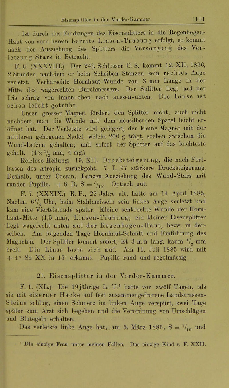 Ist durch das Eindringen des Eisensplitters in die Regenbogen- Haut von vorn herein bereits Linsen-Trübung erfolgt, so kommt nach der Ausziehung des Splitters die Versorgung des Ver- letzung-Stars in Betracht. F. 6. (XXXVIII.) Der 24 j. Schlosser C. S. kommt 12. XII. 1896, 2 Stunden nachdem er beim Scheiben-Stanzen sein rechtes Auge verletzt. Verharschte Hornhaut-Wunde von 3 mm Länge in der Mitte des wagerechten Durchmessers. Der Splitter liegt auf der Iris schräg von innen-oben nach aussen-unten. Die Linse ist schon leicht getrübt. Unser grosser Magnet fördert den Splitter nicht, auch nicht nachdem man die Wunde mit dem neusilbernen Spatel leicht er- öffnet hat. Der Verletzte wird gelagert, der kleine Magnet mit der mittleren gebogenen Nadel, welche 200 g trägt, soeben zwischen die Wund-Lefzen gehalten; und sofort der Splitter auf das leichteste geholt. (4 x V2 mm> 4 mg-) Reizlose Heilung. 19. XII. Drucksteigerung, die nach Fort- lassen des Atropin zurückgeht. 7. I. 97 stärkere Drucksteigerung. Deshalb, unter Cocain, Lanzen-Ausziehung des Wund-Stars mit runder Pupille. + 8 D, S = 5/io- Optisch gut. F. 7. (XXXIX.) R. P., 22 Jahre alt, hatte am 14. April 1885, Nachm. ö3/4 Uhr, beim Stahlmeisseln sein linkes Auge verletzt und kam eine Viertelstunde später. Kleine senkrechte Wunde der Horn- haut-Mitte (1,5 mm), Linsen-Trübung; ein kleiner Eisensplitter hegt wagerecht unten auf der Regenbogen-Haut, bezw. in der- selben. Am folgenden Tage Hornhaut-Schnitt und Einführung des Magneten. Der Splitter kommt sofort, ist 3 mm lang, kaum 1j2 mm breit. Die Linse löste sich auf. Am 11. Juli 1885 wird mit + 4 Sn XX in 15' erkannt. Pupille rund und regelmässig. 21. Eisensplitter in der Vorder-Kammer. F. 1. (XL.) Die 19jährige L. T.1 hatte vor zwölf Tagen, als sie mit eiserner Hacke auf fest zusammengefrorene Landstrassen- Steine schlug, einen Schmerz im linken Auge verspürt, zwei Tage später zum Arzt sich begeben und die Verordnung von Umschlägen und Blutegeln erhalten. Das verletzte linke Auge hat, am 5. März 188(5, S = Yio unc^ . 1 Die einzige Frau unter meinen Fällen. Das einzige Kind s. F. XXII.