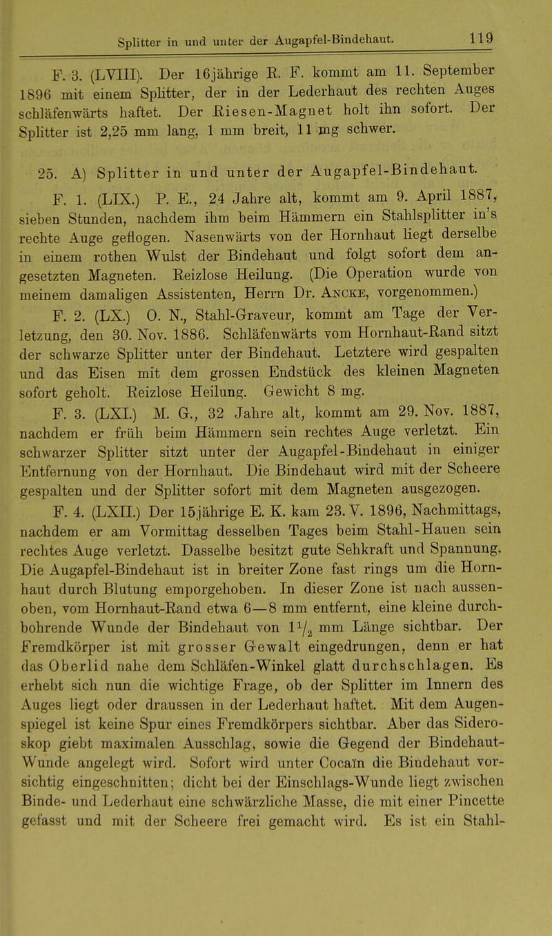 Splitter in und unter der Augapfel-Bindehaut. F. 3. (LVIII). Der 16jährige R. F. kommt am 11. September 1896 mit einem Splitter, der in der Lederhaut des rechten Auges schläfenwärts haftet. Der Riesen-Magnet holt ihn sofort. Der Splitter ist 2,25 mm lang, 1 mm breit, 11 mg schwer. 25. A) Splitter in und unter der Augapfel-Bindehaut. F. 1. (LDL) P. E., 24 Jahre alt, kommt am 9. April 1887, sieben Stunden, nachdem ihm beim Hämmern ein Stahlsplitter in's rechte Auge geflogen. Nasenwärts von der Hornhaut liegt derselbe in einem rothen Wulst der Bindehaut und folgt sofort dem an- gesetzten Magneten. Reizlose Heilung. (Die Operation wurde von meinem damaligen Assistenten, Herrn Dr. Ancke, vorgenommen.) F. 2. (LX.) 0. N., Stahl-Graveur, kommt am Tage der Ver- letzung, den 30. Nov. 1886. Schläfenwärts vom Hornhaut-Rand sitzt der schwarze Splitter unter der Bindehaut. Letztere wird gespalten und das Eisen mit dem grossen Endstück des kleinen Magneten sofort geholt. Reizlose Heilung. Gewicht 8 mg. F. 3. (LXL) M. G., 32 Jahre alt, kommt am 29. Nov. 1887, nachdem er früh beim Hämmern sein rechtes Auge verletzt. Ein schwarzer Splitter sitzt unter der Augapfel-Bindehaut in einiger Entfernung von der Hornhaut. Die Bindehaut wird mit der Scheere gespalten und der Splitter sofort mit dem Magneten ausgezogen. F. 4. (LXII.) Der 15jährige E. K. kam 23. V. 1896, Nachmittags, nachdem er am Vormittag desselben Tages beim Stahl-Hauen sein rechtes Auge verletzt. Dasselbe besitzt gute Sehkraft und Spannung. Die Augapfel-Bindehaut ist in breiter Zone fast rings um die Horn- haut durch Blutung emporgehoben. In dieser Zone ist nach aussen- oben, vom Hornhaut-Rand etwa 6—8 mm entfernt, eine kleine durch- bohrende Wunde der Bindehaut von l1/^ mm Länge sichtbar. Der Fremdkörper ist mit grosser Gewalt eingedrungen, denn er hat das Oberlid nahe dem Schläfen-Winkel glatt durchschlagen. Es erhebt sich nun die wichtige Frage, ob der Splitter im Innern des Auges liegt oder draussen in der Lederhaut haftet. Mit dem Augen- spiegel ist keine Spur eines Fremdkörpers sichtbar. Aber das Sidero- skop giebt maximalen Ausschlag, sowie die Gegend der Bindehaut- Wunde angelegt wird. Sofort wird unter Cocain die Bindehaut vor- sichtig eingeschnitten; dicht bei der Einschlags-Wunde liegt zwischen Binde- und Lederhaut eine schwärzliche Masse, die mit einer Pincette gefasst und mit der Scheere frei gemacht wird. Es ist ein Stahl-