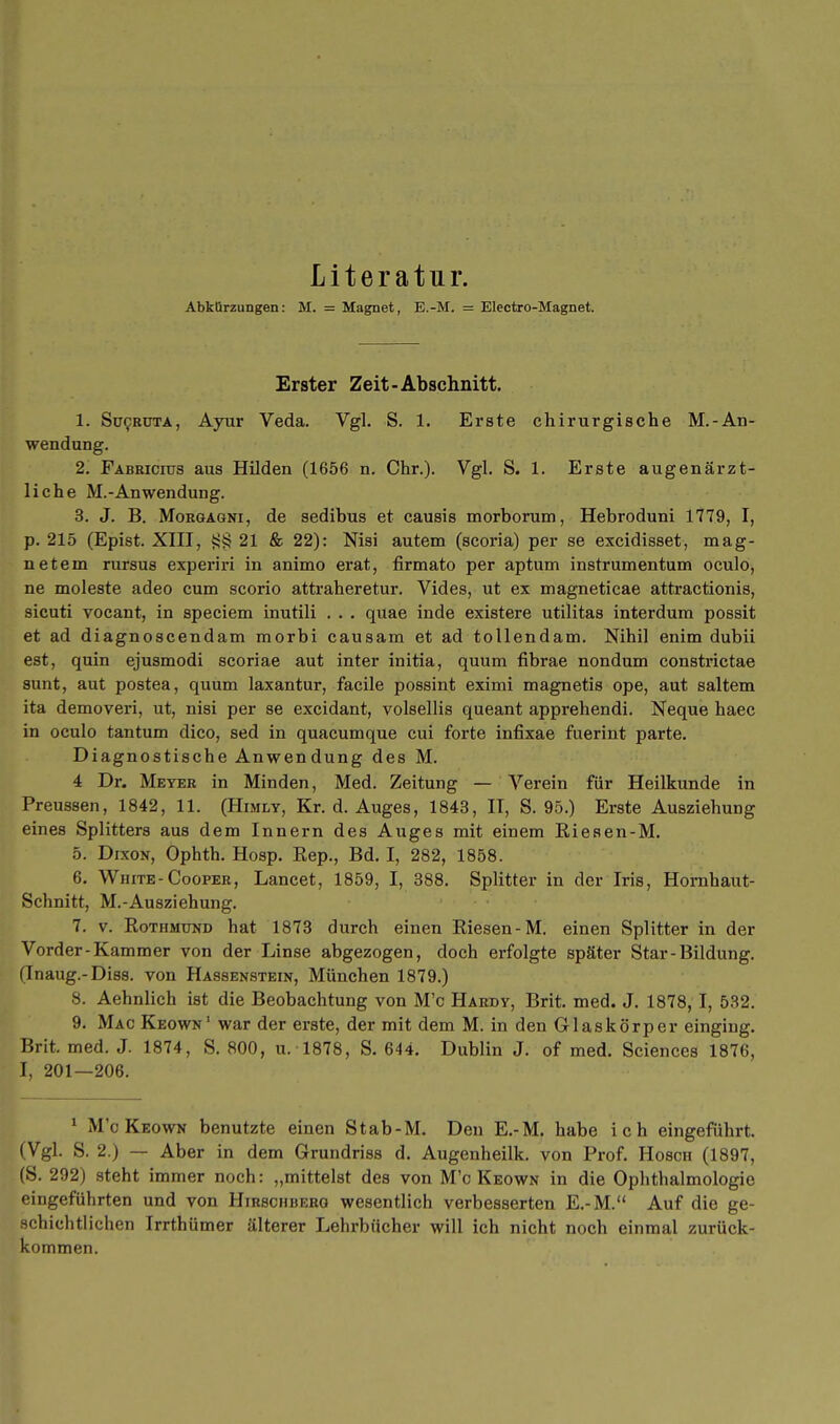 Literatur. Abkürzungen: M. = Magnet, E.-M. = Electro-Magnet. Erster Zeit-Abschnitt. 1. Sücrdta, Ayur Veda. Vgl. S. 1. Erste chirurgische M.-An- wendung. 2. Fabricius aus Hilden (1656 n. Chr.). Vgl. S. 1. Erste augenärzt- liche M.-Anwendung. 3. J. B. Morgagni, de sedibus et causis morborum, Hebroduni 1779, I, p. 215 (Epist. XIII, 21 & 22): Nisi autem (scoria) per se excidisset, mag- netein rursus experiri in animo erat, firmato per aptum instrumentum oculo, ne moleste adeo cum scorio attraheretur. Vides, ut ex magneticae attractionis, sicuti vocant, in speciem inutili . . . quae inde existere utilitas interdum possit et ad diagnoscendam morbi causam et ad tollendam. Nihil enim dubii est, quin ejusmodi scoriae aut inter initia, quum fibrae nondum constrictae sunt, aut postea, quum laxantur, facile possint eximi magnetis ope, aut saltem ita demoveri, ut, nisi per se excidant, volsellis queant apprehendi. Neque haec in oculo tantum dico, sed in quacumque cui forte infixae fuerint parte. Diagnostische Anwendung des M. 4 Dr. Meyer in Minden, Med. Zeitung — Verein für Heilkunde in Preussen, 1842, 11. (Himly, Kr. d. Auges, 1843, II, S. 95.) Erste Ausziehung eines Splitters aus dem Innern des Auges mit einem Riesen-M. 5. Dixon, Ophth. Hosp. Rep., Bd. I, 282, 1858. 6. White-Cooper, Lancet, 1859, I, 388. Splitter in der Iris, Hornhaut- Schnitt, M.-Ausziehung. 7. v. Rothmtjnd hat 1873 durch einen Riesen-M. einen Splitter in der Vorder-Kammer von der Linse abgezogen, doch erfolgte später Star-Bildung. (Inaug.-Diss. von Hassenstein, München 1879.) 8. Aehnlich ist die Beobachtung von M'c Hardy, Brit. med. J. 1878, I, 532. 9. Mac Keown' war der erste, der mit dem M. in den Glaskörper einging. Brit. med. J. 1874, S. 800, u. 1878, S. 644. Dublin J. of med. Sciences 1876, I, 201—206. 1 M'c Keown benutzte einen Stab-M. Den E.-M. habe ich eingeführt. (Vgl. S. 2.) — Aber in dem Grundriss d. Augenheilk. von Prof. Hosch (1897, (S. 292) steht immer noch: „mittelst des von M'c Keown in die Ophthalmologie eingeführten und von Hirschberg wesentlich verbesserten E.-M. Auf die ge- schichtlichen Irrthümer älterer Lehrbücher will ich nicht noch einmal zurück- kommen.