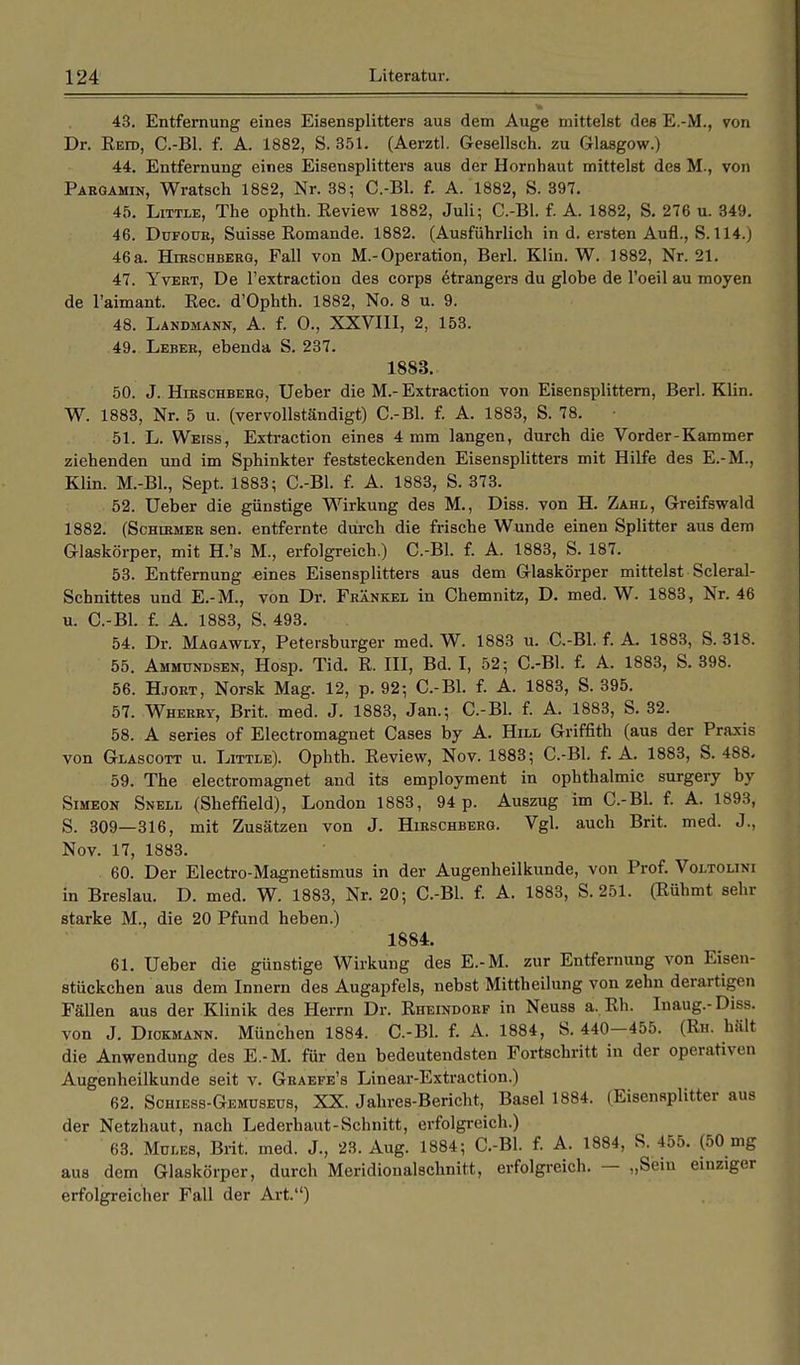 43. Entfernung eines Eisensplitters aus dem Auge mittelst des E.-M., von Dr. Retd, C.-Bl. f. A. 1882, S. 351. (Aerztl. Gesellsch. zu Glasgow.) 44. Entfernung eines Eisensplitters aus der Hornhaut mittelst des M., von Paegamin, Wratsch 1882, Nr. 38; C.-Bl. f. A. 1882, S. 397. 45. Little, The ophth. Review 1882, Juli; C.-Bl. f. A. 1882, S. 276 u. 349. 46. Düfoür, Suisse Romande. 1882. (Ausführlich in d. ersten Aufl., S. 114.) 46 a. Hxkschberq, Fall von M.-Operation, Berl. Klin. W. 1882, Nr. 21. 47. Yvert, De l'extraction des corps etrangers du globe de l'oeil au moyen de l'aimant. Ree. d'Ophth. 1882, No. 8 u. 9. 48. Landmann, A. f. 0., XXVIII, 2, 153. 49. Leber, ebenda S. 237. 1883. 50. J. Hirschberg, Ueber die M.- Extraction von Eisensplittern, Berl. Klin. W. 1883, Nr. 5 u. (vervollständigt) C.-Bl. f. A. 1883, S. 78. 51. L. Weiss, Extraction eines 4 mm langen, durch die Vorder-Kammer ziehenden und im Sphinkter feststeckenden Eisensplitters mit Hilfe des E.-M., Klin. M.-Bl., Sept. 1883; C.-Bl. f. A. 1883, S. 373. 52. Ueber die günstige Wirkung des M., Diss. von H. Zahl, Greifswald 1882. (Schikmer sen. entfernte durch die frische Wunde einen Splitter aus dem Glaskörper, mit H.'s M., erfolgreich.) C.-Bl. f. A. 1883, S. 187. 53. Entfernung -eines Eisensplitters aus dem Glaskörper mittelst Scleral- Schnittes und E.-M., von Dr. Frankel in Chemnitz, D. med. W. 1883, Nr. 46 u. C.-Bl. f. A. 1883, S. 493. 54. Dr. Maqawly, Petersburger med. W. 1883 u. C.-Bl. f. A. 1883, S. 318. 55. Ammundsen, Hosp. Tid. R. III, Bd. I, 52; C.-Bl. f. A. 1883, S. 398. 56. Hjort, Norsk Mag. 12, p. 92; C.-Bl. f. A. 1883, S. 395. 57. Wherry, Brit. med. J. 1883, Jan.; C.-Bl. f. A. 1883, S. 32. 58. A series of Electromagnet Cases by A. Hill Griffith (aus der Praxis von Glascott u. Little). Ophth. Review, Nov. 1883; C.-Bl. f. A. 1883, S. 488. 59. The electromagnet and its employment in Ophthalmie surgery by Simeon Snell (Sheffield), London 1883, 94 p. Auszug im C.-Bl. f. A. 1893, S. 309—316, mit Zusätzen von J. Hirschberg. Vgl. auch Brit. med. J., Nov. 17, 1883. 60. Der Electro-Magnetismus in der Augenheilkunde, von Prof. Voltolini in Breslau. D. med. W. 1883, Nr. 20; C.-Bl. f. A. 1883, S.251. (Rühmt sehr starke M., die 20 Pfund heben.) 1884. 61. Ueber die günstige Wirkung des E.-M. zur Entfernung von Eisen- stückchen aus dem Innern des Augapfels, nebst Mittheilung von zehn derartigen Fällen aus der Klinik des Herrn Dr. Rheindorf in Neuss a, Rh. Inaug.- Diss. von J. Diokmann. München 1884. C.-Bl. f. A. 1884, S. 440-455. (Rh. hält die Anwendung des E.-M. für den bedeutendsten Fortschritt in der operath < n Augenheilkunde seit v. Graepe's Linear-Extraction.) 62. Schiess-Gemdseus, XX. Jahres-Bericht, Basel 1884. (Eisensplitter aus der Netzhaut, nach Lederhaut-Schnitt, erfolgreich.) 63. Müles, Brit. med. J., 23. Aug. 1884; C.-Bl. f. A. 1884, S. 455. (50 mg aus dem Glaskörper, durch Meridionalschnitt, erfolgreich. — „Sein einziger erfolgreicher Fall der Art.)