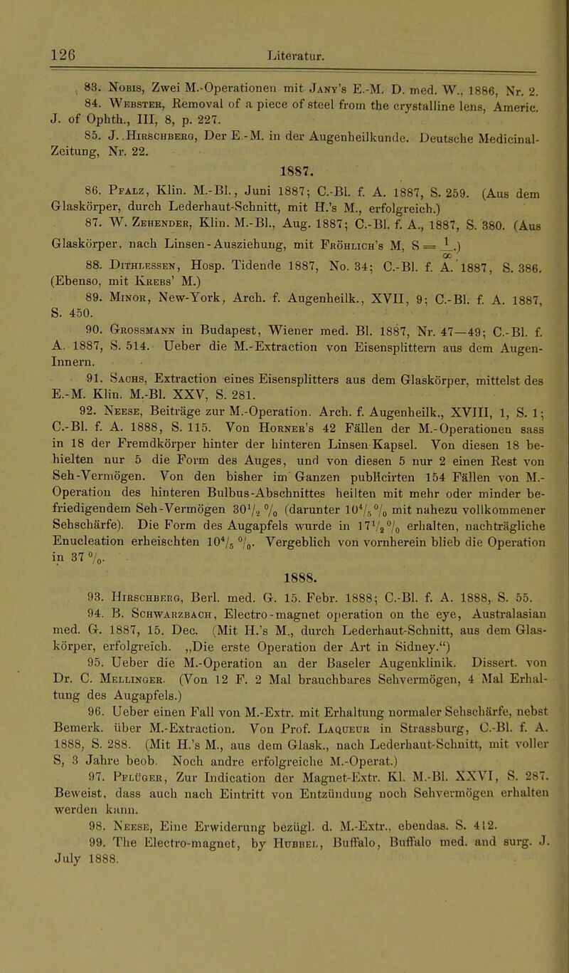 83. Nobis, Zwei M.-Operationen mit Jany's E.-M. D. med. W., 1886, Nr. 2. 84. Webstee, Removal of a piece of steel froin the crystalline lens, Americ. J. of Ophth., III, 8, p. 227. 85. J. .HmscHBEitG, Der E.-M. in der Augenheilkunde. Deutsche Medicinal- Zeitung, Nr. 22. 1887. 86. Pfalz, Klin. M.-Bl., Juni 1887; C.-Bl. f. A. 1887, S. 259. (Aus dem Glaskörper, durch Lederhaut-Schnitt, mit H.'s M., erfolgreich.) 87. W. Zehender, Klin. M.-BL, Aug. 1887; C.-Bl. f. A., 1887, S. 380. (Aus Glaskörper, nach Linsen-Ausziehuug, mit Fröhlich's M, S = J_.) 00 88. Dithj.essen, Hosp. Tidende 1887, No. 34; C.-Bl. f. A.1887, S. 386. (Ebenso, mit Krebs' M.) 89. Minor, New-York, Arch. f. Augenheilk., XVII, 9; C.-Bl. f. A. 1887, S. 450. 90. Grossmann in Budapest, Wiener med. Bl. 1887, Nr. 47—49; C.-Bl. f. A. 1887, S. 514. Ueber die M.-Extraction von Eisensplittem aus dem Augen- Innern. 91. Sachs, Extraction eines Eisensplitters aus dem Glaskörper, mittelst des E.-M. Klin. M.-Bl. XXV, S. 281. 92. Neese, Beiträge zur M.-Operation. Arch. f. Augenheilk., XVIII, 1, S. 1; C.-Bl. f. A. 1888, S. 115. Von Horner's 42 Fällen der M.-Operationen sass in 18 der Fremdkörper hinter der hinteren Linsen Kapsel. Von diesen 18 be- hielten nur 5 die Form des Auges, und von diesen 5 nur 2 einen Rest von Seh-Vermögen. Von den bisher im Ganzen publlcirten 154 Fällen von M.- Operation des hinteren Bulbus-Abschnittes heilten mit mehr oder minder be- friedigendem Seh-Vermögen 30'/2 % (darunter 104/8% mit nahezu vollkommener Sehschärfe). Die Form des Augapfels wurde in 17V2°/o erhalten, nachträgliche Enucleation erheischten 104/6 °/0. Vergeblich von vornherein blieb die Operation in 37 °/0. ' . 1888. 93. Hirschberg, Berl. med. G. 15. Febr. 1888; C.-Bl. f. A. 1888, S. 55. 94. B. Schwarzbach, Electro-magnet Operation on the eye, Australasian med. G. 1887, 15. Dec. (Mit H.'s M., durch Lederhaut-Schnitt, aus dem Glas- körper, erfolgreich. „Die erste Operation der Art in Sidney.) 95. Ueber die M.-Operation an der Baseler Augenklinik. Dissert. von Dr. C. Mellinger. (Von 12 F. 2 Mal brauchbares Sehvermögen, 4 Mal Erhal- tung des Augapfels.) 96. Ueber einen Fall von M.-Extr. mit Erhaltung normaler Sehschärfe, nebst Bemerk, über M.-Extraction. Von Prof. Laqueur in Strassburg, C.-Bl. f. A. 1888, S. 288. (Mit H.'s M., aus dem Glaak., nach Lederhaut-Schnitt, mit voller S, 3 Jahre beob. Noch andre erfolgreiche M.-Operat.) 97. Pplüger, Zur Indication der Magnet-Extr. Kl. M.-Bl. XXVI, S. 287. Beweist, dass auch nach Eintritt von Entzündung noch Sehvermögen erhalten werden kann. 98. Neese, Eine Erwiderung bezügl. d. M.-Extr., ebeudas. S. 412. 99. The Electro-magnet, by Hubbej., Buffalo, Buffalo med. and surg. J. July 1888.