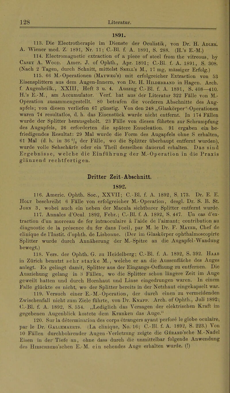 1891. 113. Die Electrotherapie im Dienste der Oculistik, von Dr. H. Adler. A. Wiener med. Z. 1891, Nr. 11; G.-Bl. f. A. 1891, S. 288. (H.'s E.-M.) 114. Eleetromagnetic extraction of a piece of steel from the vitreous, by Casey A. Wood. Amer. J. of Ophth., Apr. 1891; C.-Bl. f. A. 1891, S. 308. (Nach 2 Tagen, durch Schnitt, mittelst Snell's M., 17 mg, massiger Erfolg.) 115. 66 M.-Operationen (Mayweg's) mit erfolgreicher Extraction von 53 Eisensplittern aus dem Augen-Innern, von Dr. H. Hildebrand in Hagen. Arch. f. Augenheilk., XXIII, Heft 3 u. 4. Auszug C.-Bl. f. A. 1891, S. 408—410. H.'s E.-M., am Accumulator. Verf. hat aus der Literatur 322 Fälle von .M.- Operation zusammengestellt. 80 betrafen die vorderen Abschnitte des Aug- apfels; von diesen verliefen 67 günstig. Von den 248 „Glaskörper-Operationen waren 74 resultatlos, d. h. das Eisenstück wurde nicht entfernt. In 174 Fällen wurde der Splitter herausgeholt. 23 Fälle von diesen führten zur Schrumpfung des Augapfels, 26 erforderten die spätere Enucleation. 91 ergaben ein be- friedigendes Resultat: 29 Mal wurde die Form des Augapfels ohne S erhalten, 61 Mal (d. h. in 36% der Fälle, wo die Splitter überhaupt entfernt wurden), wurde volle Sehschärfe oder ein Theil derselben dauernd erhalten. Das sind Ergebnisse, welche die Einführung der M.-Operation in die Praxis glänzend rechtfertigen. Dritter Zeit-Abschnitt. 1892. 116. Americ. Ophth. Soc, XXVII; C.-Bl. f. A. 1892, S. 173. Dr. E. E. Holt beschreibt 6 Fälle von erfolgreicher M.-Operation, desgl. Dr. S. B. St. John 3, wobei auch ein neben der Macula sichtbarer Splitter entfernt wurde. 117. Annales d'Ocul. 1892, Febr.; C.-Bl. f. A. 1892, S. 447. Un cas d'ex- traction d'un morceau de fer intraoculaire ä l'aide de l'aimaut; contribution au diagnostic de la presence du fer dans l'oeil, par M. le Dr. F. Mayer, Chef de clinique de l'Instit. d'ophth. de Lisbonne. (Der im Glaskörper ophthalmoscopirte Splitter wurde durch Annäherung der M.-Spitze an die Augapfel-Wandung bewegt.) 118. Vers, der Ophth. G. zu Heidelberg; C.-Bl. f. A. 1892, S. 392. Haab in Zürich benutzt sehr starke M., welche er an die Aussenfläche des Auges anlegt. Es gelingt damit, Splitter aus der Eingangs-Oeffnung zu entfernen. Die Ausziehung gelang in 3 Fällen, wo die Splitter schon längere Zeit im Auge geweilt hatten und durch Hornhaut und Linse eingedrungen waren. In einem Falle glückte es nicht, wo der Splitter bereits in der Netzhaut eingekapselt war. 119. Versuch einer E.-M.-Operation, der durch einen zu vermeidenden Zwischenfall nicht zum Ziele führte, von Dr. Knapp. Arch. of Ophth., Juli 1892; C.-Bl. f. A. 1892, S. 554. „Lediglich das Versagen der elektrischen Kraft im gegebenen Augenblick kostete dem Kranken das Auge. 120. Sur la determination des corps 6trangers ayant perfore le globe oculaire, par le Dr. Gallemaerts. (La clinique, No. 16; C.-Bl. f. A. 1892, S. 223.) Von 10 Fällen durchbohrender Augen-Verletzung zeigte die GERARü'sche M.-Nadel Eisen in der Tiefe an, ohne dass durch die unmittelbar folgende Anwendung des HiRSCHBERG'schen E.-M. ein sehendes Auge erhalten wurde. (!)