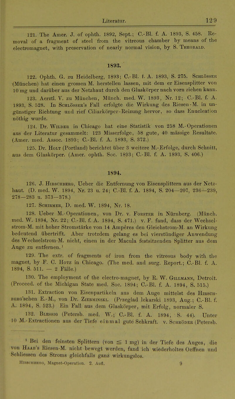 121. The Amer. J. of ophth. 1892, Sept.; C.-Bl. f. A. 1893, S. 458. Re- moval of a fragment of steel from the vitreous Chamber by means of the electromagnet, with preservation of nearly normal vision, by S. Theobald. 1893. 122. Ophth. G. zu Heidelberg, 1893; C.-Bl. f. A. 1893, S. 275. Schlösser (München) hat einen grossen M. herstellen lassen, mit dem er Eisensplitter von 10 mg und darüber aus der Netzhaut durch den Glaskörper nach vorn ziehen kann. 123. Aerztl. V. zu München, Münch, med. W. 1893, Nr. 12; C.-Bl. f. A. 1893, S. 528. In Schlösser's Fall erfolgte die Wirkung des Riesen-M. in un- günstiger Richtung und rief Ciliarkörper-Reizung hervor, so dass Enucleation nöthig wurde. 124. Dr. Wilder in Chicago hat eine Statistik von 258 M.-Operationen aus der Literatur gesammelt: 123 Misserfolge, 58 gute, 40 massige Resultate. (Amer. med. Assoc. 1893; C.-Bl. f. A. 1893, S. 372.) 125. Dr. Holt (Portland) berichtet über 3 weitere M.-Erfolge, durch Schnitt, aus dem Glaskörper. (Amer. ophth. Soc. 1893; C.-Bl. f. A. 1893, S. 406.) 1894. 126. J. Hirschberg, Ueber die Entfernung von Eisensplittern aus der Netz- haut. (D. med. W. 1894, Nr. 23 u. 24; C.-Bl. f. A. 1894, S. 204—207, 236^-239, 278—283 u. 373—378.) 127. Schirmer, D. med. W. 1894, Nr. 18. 128. Ueber M.-Operationen, von Dr. v. Forster in Nürnberg. (Münch, med. W. 1894, Nr. 22; C.-Bl. f. A. 1894, S. 471.) v. F. fand, dass der Wechsel- strom-M. mit hoher Stromstärke von 14 Amperes den Gleichstrom-M. an Wirkung bedeutend übertrifft. Aber trotzdem gelang es bei vierstündiger Anwendung des Wechselstrom-M. nicht, einen in der Macula festsitzenden Splitter aus dem Auge zu entfernen.1 129. The extr. of fragments of iron from the vitreous body with the magnet, by F. C. Hotz in Chicago. (The med. and surg. Report.; C.-Bl. f. A. 1894, S. 511. — 2 Fälle.) 130. The employment of the electro-magnet, by R. W. Gillmann, Detroit. (Proceed. of the Michigan State med. Soc. 1894; C.-Bl. f. A. 1894, S. 515.) 131. Extraction von Eisenpartikeln aus dem Auge mittelst des Hirscii- BERo'schen E.-M., von Dr. Zierminski. (Przeglad lekarski 1893, Aug.; C.-Bl. f. A. 1894, S. 523.) Ein Fall aus dem Glaskörper, mit Erfolg, normaler S. 132. Blessiq (Petersb. med. W.; C.-Bl. f. A. 1894, S. 44). Unter 10 M.-Extractionen aus der Tiefe einmal gute Sehkraft, v. Schröder (Petersb. 1 Bei den feinsten Splittern (von g 1 mg) in der Tiefe des Auges, die von Haab's Riesen-M. nicht bewegt werden, fand ich wiederholtes Oeffnen und Schliessen des Stroms gleichfalls ganz wirkungslos. HinscHBEno, Magnet-Operation. 2. Aufl. 9