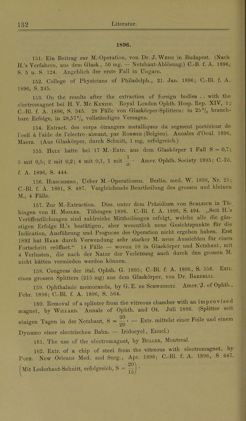 1896. 151. Ein Beitrag zur M.-Operation, von Dr. J. Weis/, in Budapest. (Nach H.'s Verfahren, aus dem G-lask., 50 mg. — Netzhaut-Ablösung.) C.-B. f. A. 1896, S. 5 u. S. 124. Angeblich der erste Fall in Ungarn. 152. College of Physicians of Philadelph., 21. Jan. 1896; C.-Bl. f. A. 1896, S. 245. 153. On the results after the extraction of foreign bodies . . with the electromagnet bei H. V. Mc Kenzie. Royal London Ophth. Hosp. Rep. XIV, 1; C.-Bl. f. A. 1896, S. 345. 28 Fälle von Glaskörper-Splittern: in 25°/0 brauch- bare Erfolge, in 28,57% vollständiges Versagen. 154. Extract. des corps etrangers metalliques du segment porterieur de l'oeil ä l'aide de l'electro-aimant, par Rohmer (Belgien). Annales d'Ocul. 1896,. Maerz. (Aus Glaskörper, durch Schnitt, 1 mg, erfolgreich.) 155. Holt hatte bei 17 M.-Extr. aus dem Glaskörper 1 Fall S = 0.T: 3 mit 0,5; 2 mit 0,2; 4 mit 0,1, 1 mit ^ • Amer. Ophth. Society 1895; C.-Bl. f. A. 1896, S. 444. 156. Hirschberg, Ueber M.-Operationen. Berlin, med. W. 1896, Nr. 2:<: C.-Bl. f. A. 1891, S. 487. Vergleichende Beurtheilung des grossen und kleinen M., 4 Fälle. 157. Zur M.-Extraction. Diss. unter dem Präsidium von Schleich in Tü- bingen von H. Mosler. Tübingen 1896. C.-Bl. f. A. 1896, S. 494. „Seit H.'s Veröffentlichungen sind zahlreiche Mittheiluugen erfolgt, welche alle die gün- stigen Erfolge H.'s bestätigen, aber wesentlich neue Gesichtspunkte für die Indication, Ausführung und Prognose der Operation nicht ergeben haben. Erst 1892 hat Haab durch Verwendung sehr starker M. neue Aussichten für einen Fortschritt eröffnet. 14 Fälle — wovon 10 in Glaskörper und Netzhaut, mit 4 Verlusten, die nach der Natur der Verletzung auch durch den grossen M. nicht hätten vermieden werden können. 158. Congress der ital. Ophth. G. 1895; C.-Bl. f. A. 1896, S. 556. Extr. eines grossen Splitters (215 mg) aus dem Glaskörper, von Dr. Bardelm. 159. Ophthalmie memoranda, by G. E. de Schweinitz. Amer.'J. of Ophth., Febr. 1896; C.-Bl. f. A. 1896, S. 564. 160. Removal of a splinter from the vitreous Chamber with an improvised magnet, by Willard. Annais of Ophth. and Ot. Juli 1896. (Splitter seit einigen Tagen in der Netzhaut, S - J£ > — Extr. mittelst einer Feile und einem Dynamo einer electrischen Bahn. — Iridocycl, Enucl.) 161. The use of the electromagnet, by Buller, Montreal. 162. Extr. of a chip of steel from the vitreous with electromagnet, by Pope. New Orleans Med. and Surg, Apr. 1896; C.-Bl. f. A. 1896, S 647.