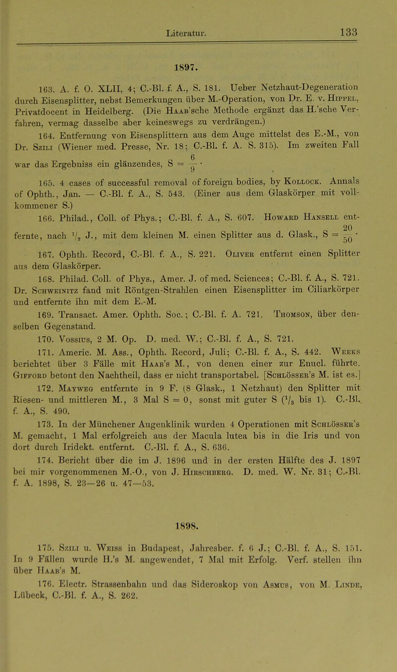 1897. 163. A. f. 0. XLII, 4; C.-Bl. f. A., S. 181. Ueber Netzhaut-Degeneration durch Eisensplitter, nebst Bemerkungen über M.-Operation, von Dr. E. v. Hippel, Privatdocent in Heidelberg. (Die HAAB'sche Methode ergänzt das H.'sche Ver- fahren, vermag dasselbe aber keineswegs zu verdrängen.) 164. Entfernung von Eisensplittern aus dem Auge mittelst des E.-M., von Dr. Szili (Wiener med. Presse, Nr. 18; C.-Bl. f. A. S. 315). Im zweiten Fall war das Ergebniss ein glänzendes, S = — • 165. 4 cases of successful removal of foreign bodies, by Kollock. Annais of Ophth., Jan. — C.-Bl. f. A., S. 543. (Einer aus dem Ciaskörper mit voll- kommener S.) 166. Philad., Coli, of Phys.; C.-Bl. f. A., S. 607. Howard Hansell ent- 20 fernte, nach 1j2 J., mit dem kleinen M. einen Splitter aus d. Glask., S = — • 167. Ophth. Record, C.-Bl. f. A., S. 221. Oliver entfernt einen Splitter aus dem Glaskörper. 168. Philad. Coli, of Phys., Amer. J. of med. Sciences; C.-Bl. f. A., S. 721. Dr. Schweinitz fand mit Röntgen-Strahlen einen Eisensplitter im Ciliarkörper und entfernte ihn mit dem E.-M. 169. Transact. Amer. Ophth. Soc.; C.-Bl. f. A. 721. Thomson, über den- selben Gegenstand. 170. Vossius, 2 M. Op. D. med. W.; C.-Bl. f. A., S. 721. 171. Americ. M. Ass., Ophth. Record, Juli; C.-Bl. f. A., S. 442. Weeks berichtet über 3 Fälle mit Haab's M., von denen einer zur Enucl. führte. Gifford betont den Nachtheil, dass er nicht transportabel. [Schlösser's M. ist es.] 172. Mayweg entfernte in 9 F. (8 Glask., 1 Netzhaut) den Splitter mit Riesen- und mittleren M., 3 Mal S = 0, sonst mit guter S (7s bis 1). C.-Bl. f. A., S. 490. 173. In der Münchener Augenklinik wurden 4 Operationen mit Schlösser's M. gemacht, 1 Mal erfolgreich aus der Macula lutea bis in die Iris und von dort durch Iridekt. entfernt. C.-Bl. f. A., S. 636. 174. Bericht über die im J. 1896 und in der ersten Hälfte des J. 1897 bei mir vorgenommenen M.-O., von J. Hirschberg. D. med. W. Nr. 31; C.'Bl. f. A. 1898, S. 23—26 u. 47—53. 1898. 175. Szili u. Weiss in Budapest, Jahresber. f. 6 J.; C.-Bl. f. A., S. 151. In 9 Fällen wurde H.'s M. angewendet, 7 Mal mit Erfolg. Verf. stellen ihn über Haab's M. 176. Electr. Strassenbahn und das Sideroskop von Asmds, von M. Linde, Lübeck, C.-Bl. f. A., S. 262.