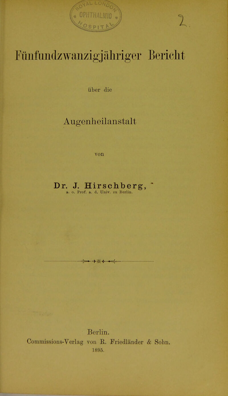 Fünfundzwanzigj ähriger Bericht über die Augenheilanstalt von Dr. J. Hirschberg, a. o. Prof. a. d. Univ. zu Berlin. Berlin. Commissions-Verlag von R. Friedländer & Sohn. 1895.