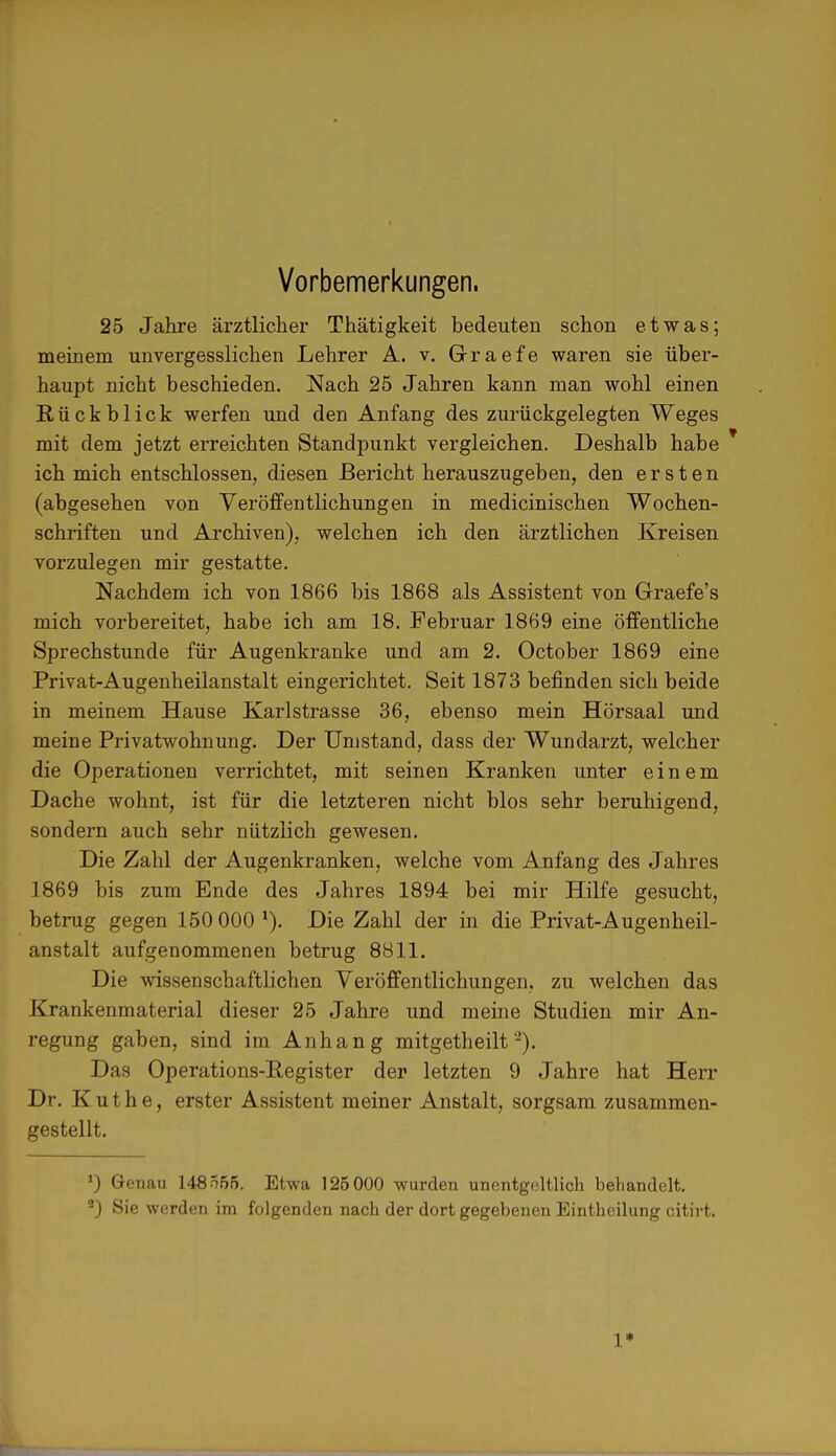 Vorbemerkungen. 25 Jahre ärztlicher Thätigkeit bedeuten schon etwas; meinem unvergesslichen Lehrer A. v. GJ-raefe waren sie über- haupt nicht beschieden. Nach 25 Jahren kann man wohl einen Rückblick werfen und den Anfang des zurückgelegten Weges mit dem jetzt erreichten Standpunkt vergleichen. Deshalb habe * ich mich entschlossen, diesen Bericht herauszugeben, den ersten (abgesehen von Veröffentlichungen in medicinischen Wochen- schriften und Archiven), welchen ich den ärztlichen Kreisen vorzulegen mir gestatte. Nachdem ich von 1866 bis 1868 als Assistent von Graefe's mich vorbereitet, habe ich am 18. Februar 1869 eine öffentliche Sprechstunde für Augenkranke und am 2. October 1869 eine Privat-Augenheilanstalt eingerichtet. Seit 1873 befinden sich beide in meinem Hause Karlstrasse 36, ebenso mein Hörsaal und meine Privatwohnung. Der Umstand, dass der Wundarzt, welcher die Operationen verrichtet, mit seinen Kranken unter einem Dache wohnt, ist für die letzteren nicht blos sehr beruhigend, sondern auch sehr nützlich gewesen. Die Zahl der Augenkranken, welche vom Anfang des Jahres 1869 bis zum Ende des Jahres 1894 bei mir Hilfe gesucht, betrug gegen 150 000 1). Die Zahl der in die Privat-Augenheil- anstalt aufgenommenen betrug 8811. Die wissenschaftlichen Veröffentlichungen, zu welchen das Krankenmaterial dieser 25 Jahre und meine Studien mir An- regung gaben, sind im Anhang mitgetheilt-). Das Operations-Register der letzten 9 Jahre hat Herr Dr. Küthe, erster Assistent meiner Anstalt, sorgsam zusammen- gestellt. ') Genau 148555. Etwa 125000 wurden unentgeltlich behandelt. 9) Sie werden im folgenden nach der dort gegebenen Eintheilung citirt. 1*