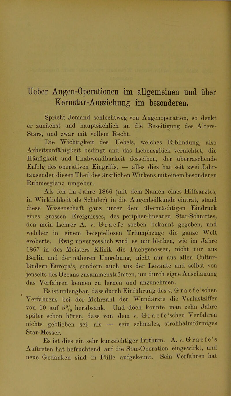 Ueber Augen-Operationen im allgemeinen und über Kernstar-Ausziehung im besonderen. Spricht Jemand schlechtweg von Augenoperation, so denkt er zunächst und hauptsächlich an die Beseitigung des Alters- Stars, und zwar mit vollem Recht. Die Wichtigkeit des Uebels, welches Erblindung, also Arbeitsunfähigkeit bedingt und das Lebensglück vernichtet, die Häufigkeit und Unabwendbarkeit desselben, der überraschende Erfolg des operativen Eingriffs, — alles dies hat seit zwei Jahr- tausenden diesen Theil des ärztlichen Wirkens mit einem besonderen Ruhmesglanz umgeben. Als ich im Jahre 1866 (mit dem Namen eines Hilfsarztes, in Wirklichkeit als Schüler) in die Augenheilkunde eintrat, stand diese Wissenschaft ganz unter dem übermächtigen Eindruck eines grossen Ereignisses, des peripher-linearen Star-Schnittes, den mein Lehrer A. v. G-raefe soeben bekannt gegeben, und welcher in einem beispiellosen Triumphzuge die ganze Welt eroberte. Ewig unvergesslich wird es mir bleiben, wie im Jahre 1867 in des Meisters Klinik die Fachgenossen, nicht nur aus Berlin und der näheren Umgebung, nicht nur aus allen Cultur- ländern Europa's, sondern auch aus der Levante und selbst von jenseits desOceans zusammenströmten, um durch eigne Anschauung das Verfahren kennen zu lernen und anzunehmen. v Es ist unleugbar, dass durch Einführung des v. G r a e f e 'sehen Verfahrens bei der Mehrzahl der Wundärzte die Verlustziffer von 10 auf 5°/0 herabsank. Und doch konnte man zehn Jahre später schon hören, dass von dem v. Graefe'sehen Verfahren nichts geblieben sei, als — sein schmales, strohhalmförmiges Star-Messer. Es ist dies ein sehr kurzsichtiger Irrthum. A. v. G-raefe's Auftreten hat befruchtend auf die Star-Operation eingewirkt, und neue Gedanken sind in Fülle aufgekeimt. Sein Verfahren hat